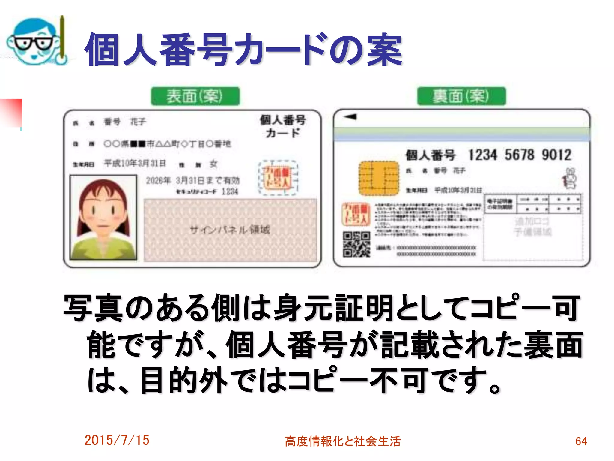個人番号カードの案
写真のある側は身元証明としてコピー可
能ですが、個人番号が記載された裏面
は、目的外ではコピー不可です。
2015/7/15 高度情報化と社会生活 64
 
