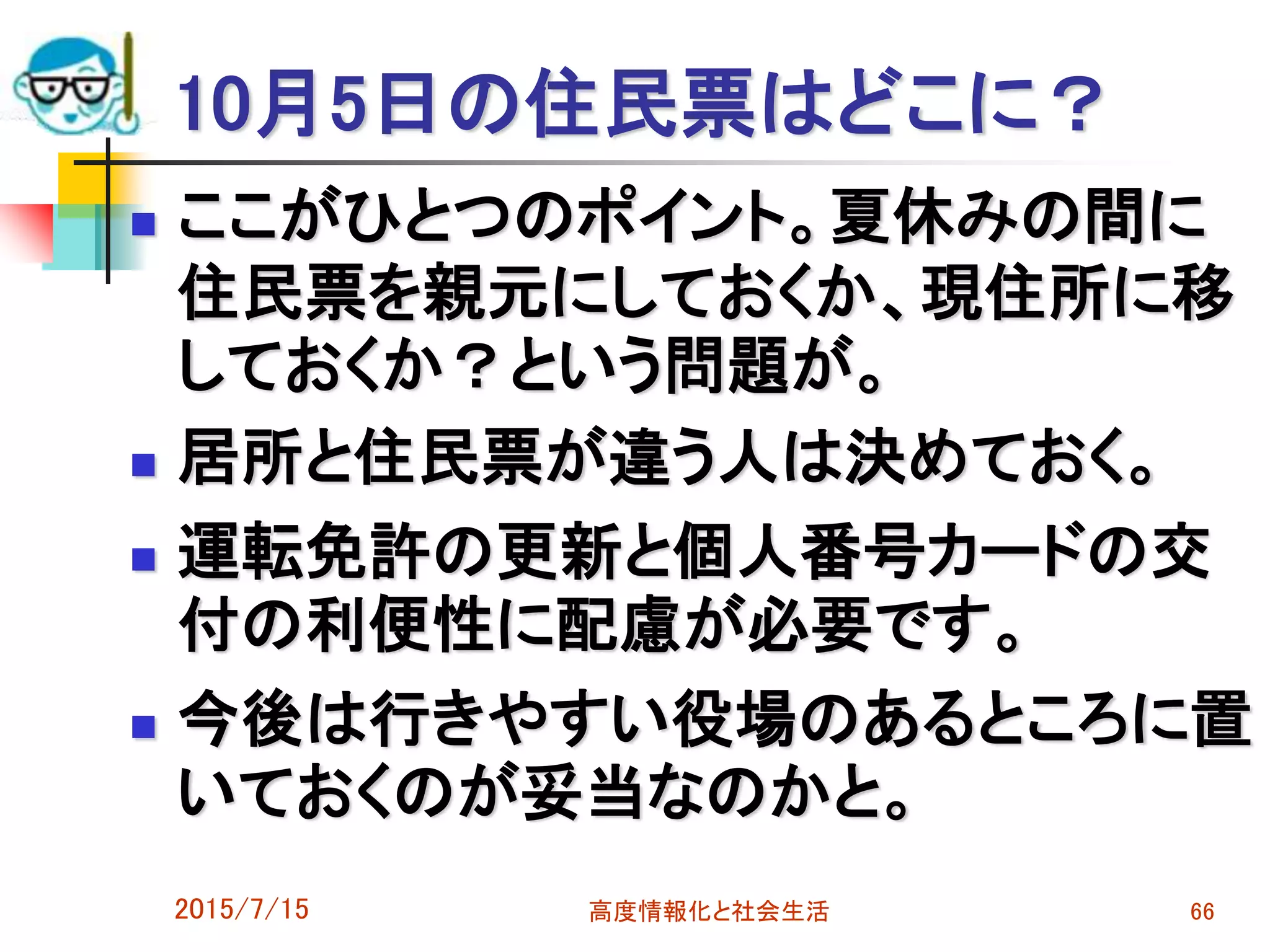 10月5日の住民票はどこに？
 ここがひとつのポイント。夏休みの間に
住民票を親元にしておくか、現住所に移
しておくか？という問題が。
 居所と住民票が違う人は決めておく。
 運転免許の更新と個人番号カードの交
付の利便性に配慮が必要です。
 今後は行きやすい役場のあるところに置
いておくのが妥当なのかと。
2015/7/15 高度情報化と社会生活 66
 