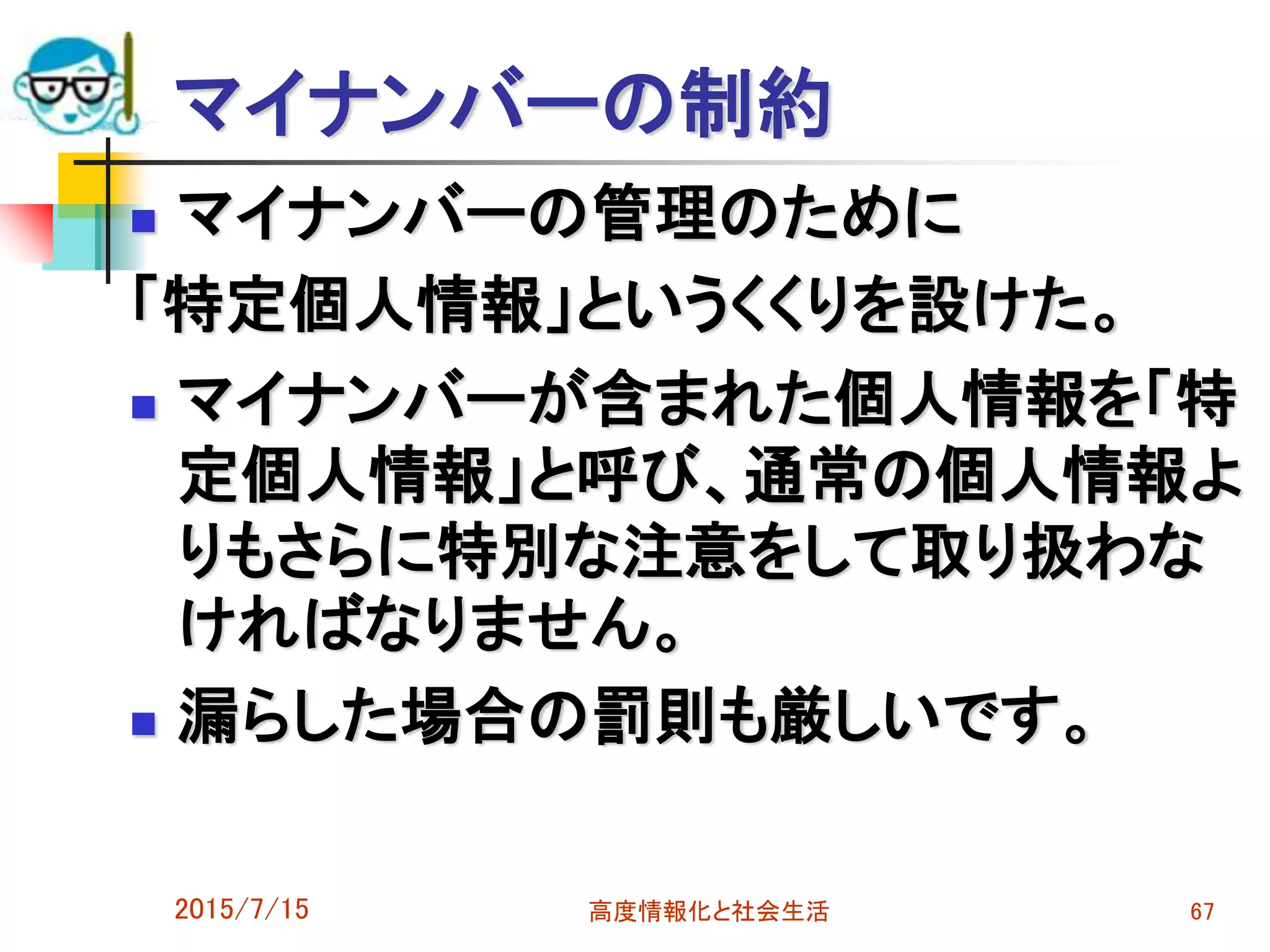 マイナンバーの制約
 マイナンバーの管理のために
「特定個人情報」というくくりを設けた。
 マイナンバーが含まれた個人情報を「特
定個人情報」と呼び、通常の個人情報よ
りもさらに特別な注意をして取り扱わな
ければなりません。
 漏らした場合の罰則も厳しいです。
2015/7/15 高度情報化と社会生活 67
 