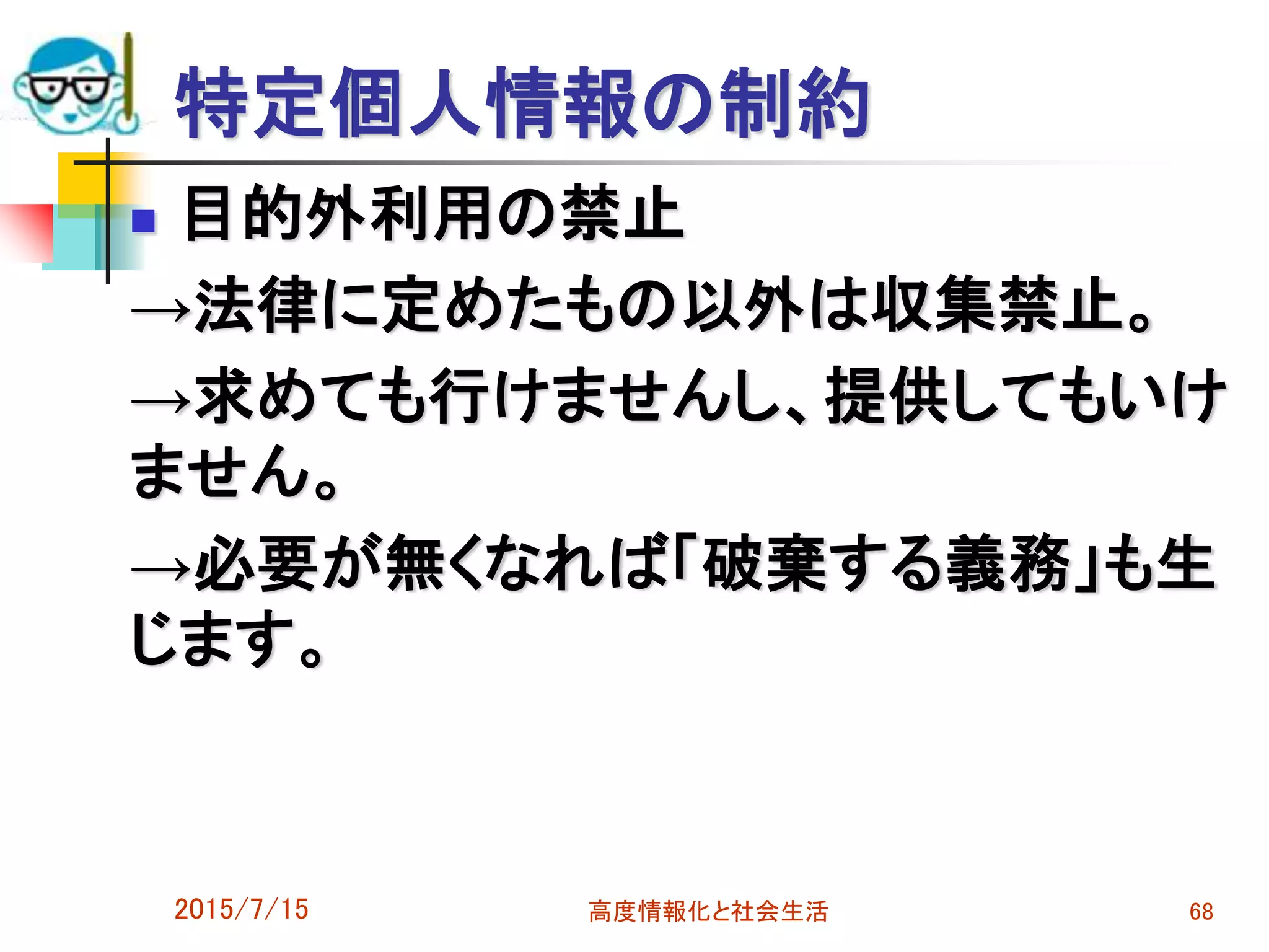 特定個人情報の制約
 目的外利用の禁止
→法律に定めたもの以外は収集禁止。
→求めても行けませんし、提供してもいけ
ません。
→必要が無くなれば「破棄する義務」も生
じます。
2015/7/15 高度情報化と社会生活 68
 