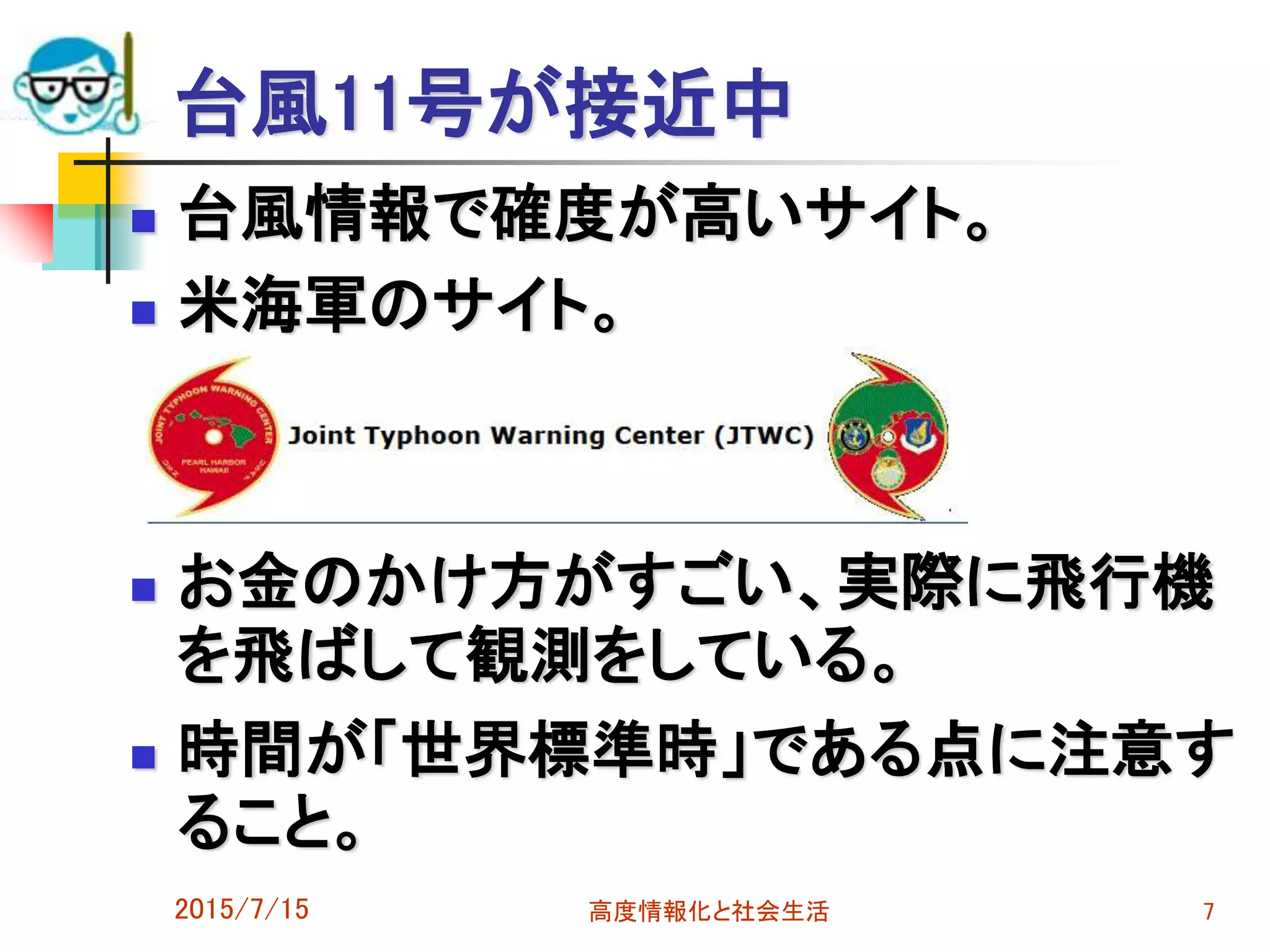 台風11号が接近中
 台風情報で確度が高いサイト。
 米海軍のサイト。
 お金のかけ方がすごい、実際に飛行機
を飛ばして観測をしている。
 時間が「世界標準時」である点に注意す
ること。
2015/7/15 高度情報化と社会生活 7
 
