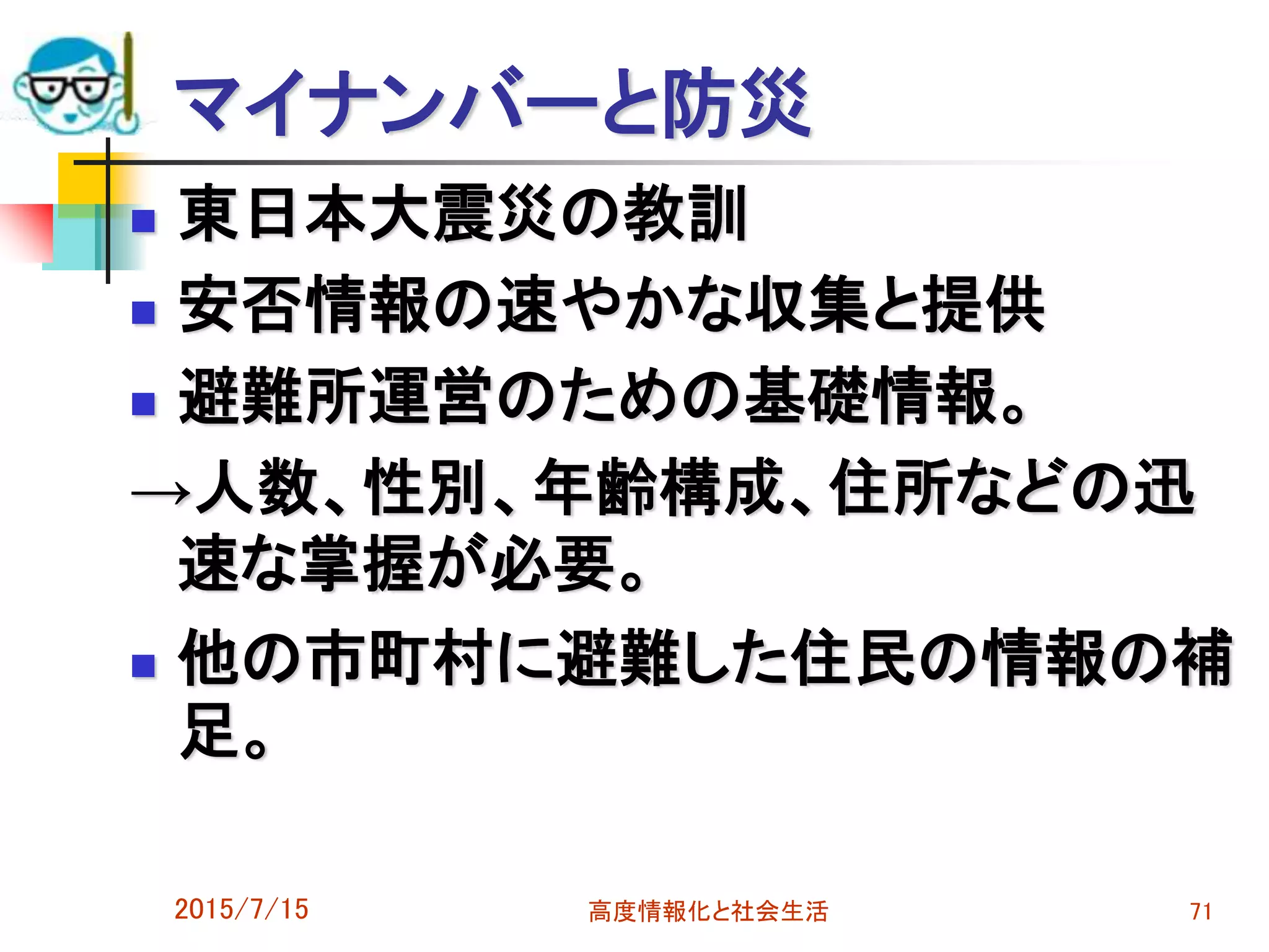  東日本大震災の教訓
 安否情報の速やかな収集と提供
 避難所運営のための基礎情報。
→人数、性別、年齢構成、住所などの迅
速な掌握が必要。
 他の市町村に避難した住民の情報の補
足。
2015/7/15 高度情報化と社会生活 71
マイナンバーと防災
 
