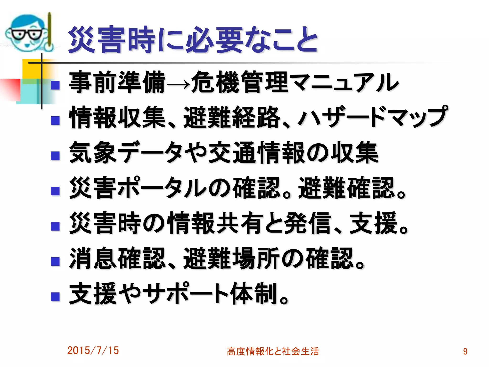 災害時に必要なこと
 事前準備→危機管理マニュアル
 情報収集、避難経路、ハザードマップ
 気象データや交通情報の収集
 災害ポータルの確認。避難確認。
 災害時の情報共有と発信、支援。
 消息確認、避難場所の確認。
 支援やサポート体制。
2015/7/15 高度情報化と社会生活 9
 