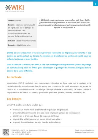 XWiki SAS - 35/37, rue Beaubourg - 75003 Paris
Tél: +33 (0)1 45 42 40 90
Fax: +33 (0)9 59 26 92 14
Email: contact@xwiki.com
Site web: www.xwiki.com
2
CAPHC est une association à but non lucratif qui représente les hôpitaux pour enfants et des
centres de santé partout au Canada. Sa mission est d'améliorer les services de santé pour les
enfants, les jeunes et leurs familles.
Dans le cadre de sa mission, le CAPHC a créé un Knowledge Exchange Network (réseau de partage
de connaissances) basé sur XWiki pour développer et partager des bonnes pratiques dans le
secteur de la santé enfantine.
Le contexte
L'association CAPHC souhaitait une communauté interactive en ligne axée sur le partage et la
capitalisation des connaissances dans le secteur des prestations de santé aux enfants et jeunes. Le
résultat est la création du CAPHC Knowledge Exchange Network (CAPHC-KEN). Ce réseau cherche à
impliquer tous les acteurs du secteur, qu'ils soient praticiens, patients, familles, chercheurs, etc.
Les besoins
Le CAPHC avait besoin d'une solution qui :
 fournirait un moyen facile d'identifier et de partager des pratiques
 présenterait la communauté avec des outils simples de partage de connaissances
 accélèrerait le processus d'ajout de nouveaux contenus
 pourrait être utilisée comme un moyen d'avoir des retours
 enverrait des notifications au sujet des discussions lancées
Secteur : santé
Besoin : créer une communauté
en ligne axée sur le partage et
l'enrichissement des
connaissances relatives au
secteur de la santé enfantine
Solution : base de connaissances
Produits : XWiki Enterprise
« XWiki fait exactement ce que nous voulons qu'il fasse. Il allie
fonctionnalités et performances. C'est un vrai plus d'avoir des
personnes qui travaillent dessus et qui comprennent vraiment le
logiciel, et son potentiel. »
 