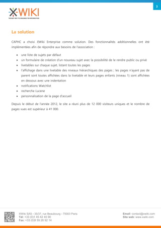 XWiki SAS - 35/37, rue Beaubourg - 75003 Paris
Tél: +33 (0)1 45 42 40 90
Fax: +33 (0)9 59 26 92 14
Email: contact@xwiki.com
Site web: www.xwiki.com
3
La solution
CAPHC a choisi XWiki Enterprise comme solution. Des fonctionnalités additionnelles ont été
implémentées afin de répondre aux besoins de l'association :
 une liste de sujets par défaut
 un formulaire de création d'un nouveau sujet avec la possibilité de le rendre public ou privé
 livetables sur chaque sujet, listant toutes les pages
 l'affichage dans une livetable des niveaux hiérarchiques des pages ; les pages n'ayant pas de
parent sont toutes affichées dans la livetable et leurs pages enfants (niveau 1) sont affichées
en dessous avec une indentation
 notifications Watchlist
 recherche Lucene
 personnalisation de la page d'accueil
Depuis le début de l'année 2012, le site a réuni plus de 12 000 visiteurs uniques et le nombre de
pages vues est supérieur à 41 000.
 