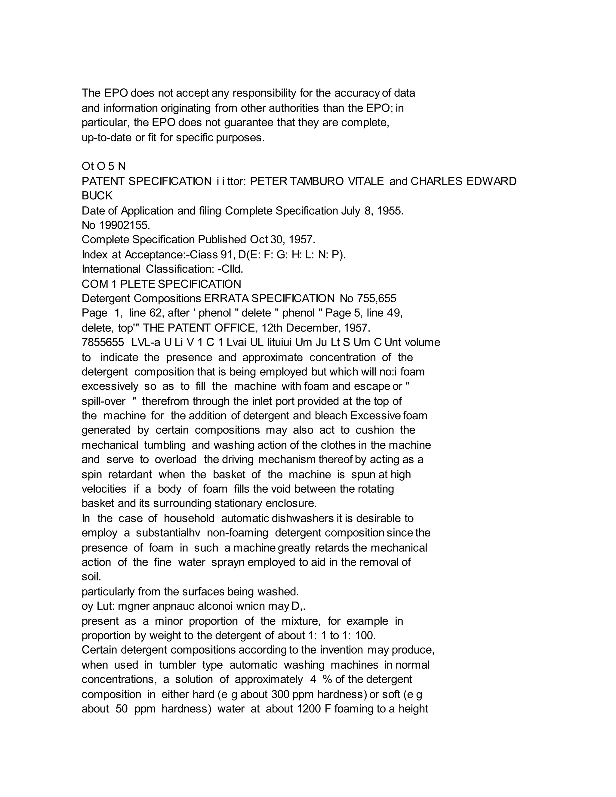 The EPO does not accept any responsibility for the accuracy of data
and information originating from other authorities than the EPO; in
particular, the EPO does not guarantee that they are complete,
up-to-date or fit for specific purposes.
Ot O 5 N
PATENT SPECIFICATION i i ttor: PETER TAMBURO VITALE and CHARLES EDWARD
BUCK
Date of Application and filing Complete Specification July 8, 1955.
No 19902155.
Complete Specification Published Oct 30, 1957.
Index at Acceptance:-Ciass 91, D(E: F: G: H: L: N: P).
International Classification: -Clld.
COM 1 PLETE SPECIFICATION
Detergent Compositions ERRATA SPECIFICATION No 755,655
Page 1, line 62, after ' phenol " delete " phenol " Page 5, line 49,
delete, top'" THE PATENT OFFICE, 12th December, 1957.
7855655 LVL-a U Li V 1 C 1 Lvai UL lituiui Um Ju Lt S Um C Unt volume
to indicate the presence and approximate concentration of the
detergent composition that is being employed but which will no:i foam
excessively so as to fill the machine with foam and escape or "
spill-over " therefrom through the inlet port provided at the top of
the machine for the addition of detergent and bleach Excessive foam
generated by certain compositions may also act to cushion the
mechanical tumbling and washing action of the clothes in the machine
and serve to overload the driving mechanism thereof by acting as a
spin retardant when the basket of the machine is spun at high
velocities if a body of foam fills the void between the rotating
basket and its surrounding stationary enclosure.
In the case of household automatic dishwashers it is desirable to
employ a substantialhv non-foaming detergent composition since the
presence of foam in such a machine greatly retards the mechanical
action of the fine water sprayn employed to aid in the removal of
soil.
particularly from the surfaces being washed.
oy Lut: mgner anpnauc alconoi wnicn may D,.
present as a minor proportion of the mixture, for example in
proportion by weight to the detergent of about 1: 1 to 1: 100.
Certain detergent compositions according to the invention may produce,
when used in tumbler type automatic washing machines in normal
concentrations, a solution of approximately 4 % of the detergent
composition in either hard (e g about 300 ppm hardness) or soft (e g
about 50 ppm hardness) water at about 1200 F foaming to a height
 