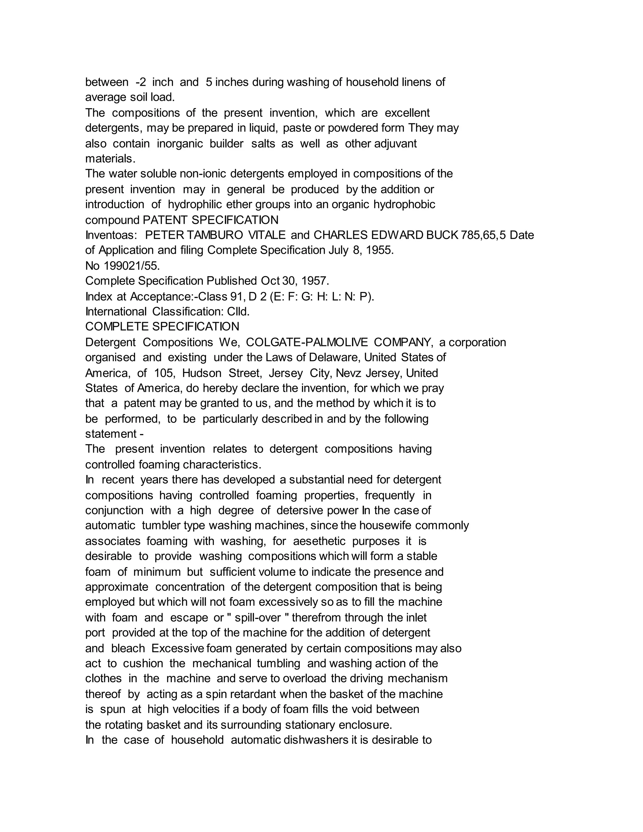 between -2 inch and 5 inches during washing of household linens of
average soil load.
The compositions of the present invention, which are excellent
detergents, may be prepared in liquid, paste or powdered form They may
also contain inorganic builder salts as well as other adjuvant
materials.
The water soluble non-ionic detergents employed in compositions of the
present invention may in general be produced by the addition or
introduction of hydrophilic ether groups into an organic hydrophobic
compound PATENT SPECIFICATION
Inventoas: PETER TAMBURO VITALE and CHARLES EDWARD BUCK 785,65,5 Date
of Application and filing Complete Specification July 8, 1955.
No 199021/55.
Complete Specification Published Oct 30, 1957.
Index at Acceptance:-Class 91, D 2 (E: F: G: H: L: N: P).
International Classification: Clld.
COMPLETE SPECIFICATION
Detergent Compositions We, COLGATE-PALMOLIVE COMPANY, a corporation
organised and existing under the Laws of Delaware, United States of
America, of 105, Hudson Street, Jersey City, Nevz Jersey, United
States of America, do hereby declare the invention, for which we pray
that a patent may be granted to us, and the method by which it is to
be performed, to be particularly described in and by the following
statement -
The present invention relates to detergent compositions having
controlled foaming characteristics.
In recent years there has developed a substantial need for detergent
compositions having controlled foaming properties, frequently in
conjunction with a high degree of detersive power In the case of
automatic tumbler type washing machines, since the housewife commonly
associates foaming with washing, for aesethetic purposes it is
desirable to provide washing compositions which will form a stable
foam of minimum but sufficient volume to indicate the presence and
approximate concentration of the detergent composition that is being
employed but which will not foam excessively so as to fill the machine
with foam and escape or " spill-over " therefrom through the inlet
port provided at the top of the machine for the addition of detergent
and bleach Excessive foam generated by certain compositions may also
act to cushion the mechanical tumbling and washing action of the
clothes in the machine and serve to overload the driving mechanism
thereof by acting as a spin retardant when the basket of the machine
is spun at high velocities if a body of foam fills the void between
the rotating basket and its surrounding stationary enclosure.
In the case of household automatic dishwashers it is desirable to
 