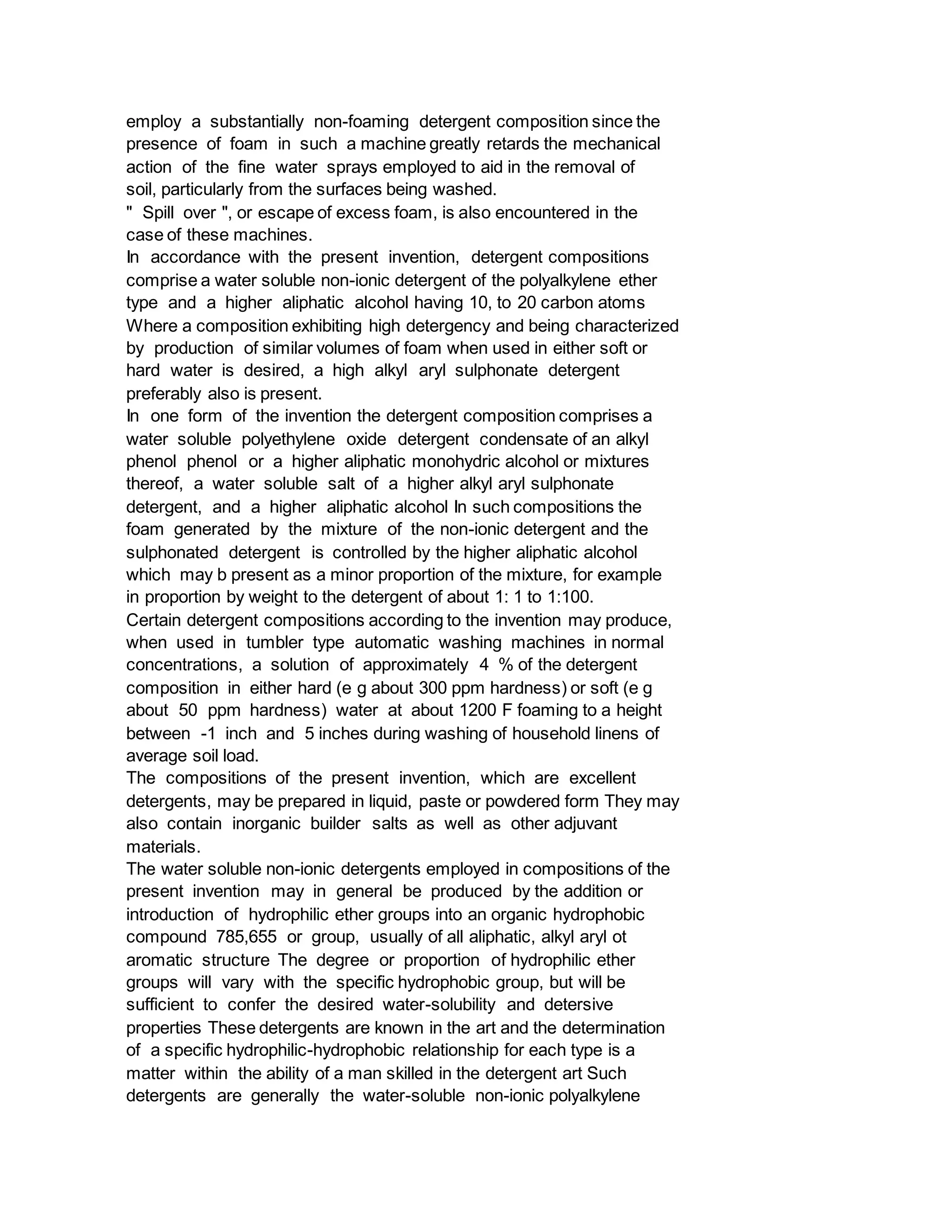 employ a substantially non-foaming detergent composition since the
presence of foam in such a machine greatly retards the mechanical
action of the fine water sprays employed to aid in the removal of
soil, particularly from the surfaces being washed.
" Spill over ", or escape of excess foam, is also encountered in the
case of these machines.
In accordance with the present invention, detergent compositions
comprise a water soluble non-ionic detergent of the polyalkylene ether
type and a higher aliphatic alcohol having 10, to 20 carbon atoms
Where a composition exhibiting high detergency and being characterized
by production of similar volumes of foam when used in either soft or
hard water is desired, a high alkyl aryl sulphonate detergent
preferably also is present.
In one form of the invention the detergent composition comprises a
water soluble polyethylene oxide detergent condensate of an alkyl
phenol phenol or a higher aliphatic monohydric alcohol or mixtures
thereof, a water soluble salt of a higher alkyl aryl sulphonate
detergent, and a higher aliphatic alcohol In such compositions the
foam generated by the mixture of the non-ionic detergent and the
sulphonated detergent is controlled by the higher aliphatic alcohol
which may b present as a minor proportion of the mixture, for example
in proportion by weight to the detergent of about 1: 1 to 1:100.
Certain detergent compositions according to the invention may produce,
when used in tumbler type automatic washing machines in normal
concentrations, a solution of approximately 4 % of the detergent
composition in either hard (e g about 300 ppm hardness) or soft (e g
about 50 ppm hardness) water at about 1200 F foaming to a height
between -1 inch and 5 inches during washing of household linens of
average soil load.
The compositions of the present invention, which are excellent
detergents, may be prepared in liquid, paste or powdered form They may
also contain inorganic builder salts as well as other adjuvant
materials.
The water soluble non-ionic detergents employed in compositions of the
present invention may in general be produced by the addition or
introduction of hydrophilic ether groups into an organic hydrophobic
compound 785,655 or group, usually of all aliphatic, alkyl aryl ot
aromatic structure The degree or proportion of hydrophilic ether
groups will vary with the specific hydrophobic group, but will be
sufficient to confer the desired water-solubility and detersive
properties These detergents are known in the art and the determination
of a specific hydrophilic-hydrophobic relationship for each type is a
matter within the ability of a man skilled in the detergent art Such
detergents are generally the water-soluble non-ionic polyalkylene
 