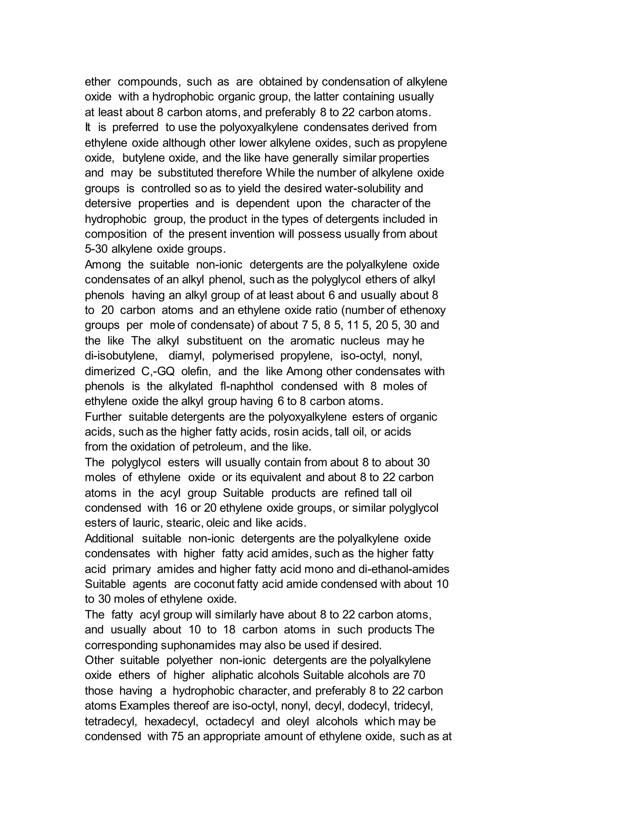 ether compounds, such as are obtained by condensation of alkylene
oxide with a hydrophobic organic group, the latter containing usually
at least about 8 carbon atoms, and preferably 8 to 22 carbon atoms.
It is preferred to use the polyoxyalkylene condensates derived from
ethylene oxide although other lower alkylene oxides, such as propylene
oxide, butylene oxide, and the like have generally similar properties
and may be substituted therefore While the number of alkylene oxide
groups is controlled so as to yield the desired water-solubility and
detersive properties and is dependent upon the character of the
hydrophobic group, the product in the types of detergents included in
composition of the present invention will possess usually from about
5-30 alkylene oxide groups.
Among the suitable non-ionic detergents are the polyalkylene oxide
condensates of an alkyl phenol, such as the polyglycol ethers of alkyl
phenols having an alkyl group of at least about 6 and usually about 8
to 20 carbon atoms and an ethylene oxide ratio (number of ethenoxy
groups per mole of condensate) of about 7 5, 8 5, 11 5, 20 5, 30 and
the like The alkyl substituent on the aromatic nucleus may he
di-isobutylene, diamyl, polymerised propylene, iso-octyl, nonyl,
dimerized C,-GQ olefin, and the like Among other condensates with
phenols is the alkylated fl-naphthol condensed with 8 moles of
ethylene oxide the alkyl group having 6 to 8 carbon atoms.
Further suitable detergents are the polyoxyalkylene esters of organic
acids, such as the higher fatty acids, rosin acids, tall oil, or acids
from the oxidation of petroleum, and the like.
The polyglycol esters will usually contain from about 8 to about 30
moles of ethylene oxide or its equivalent and about 8 to 22 carbon
atoms in the acyl group Suitable products are refined tall oil
condensed with 16 or 20 ethylene oxide groups, or similar polyglycol
esters of lauric, stearic, oleic and like acids.
Additional suitable non-ionic detergents are the polyalkylene oxide
condensates with higher fatty acid amides, such as the higher fatty
acid primary amides and higher fatty acid mono and di-ethanol-amides
Suitable agents are coconut fatty acid amide condensed with about 10
to 30 moles of ethylene oxide.
The fatty acyl group will similarly have about 8 to 22 carbon atoms,
and usually about 10 to 18 carbon atoms in such products The
corresponding suphonamides may also be used if desired.
Other suitable polyether non-ionic detergents are the polyalkylene
oxide ethers of higher aliphatic alcohols Suitable alcohols are 70
those having a hydrophobic character, and preferably 8 to 22 carbon
atoms Examples thereof are iso-octyl, nonyl, decyl, dodecyl, tridecyl,
tetradecyl, hexadecyl, octadecyl and oleyl alcohols which may be
condensed with 75 an appropriate amount of ethylene oxide, such as at
 