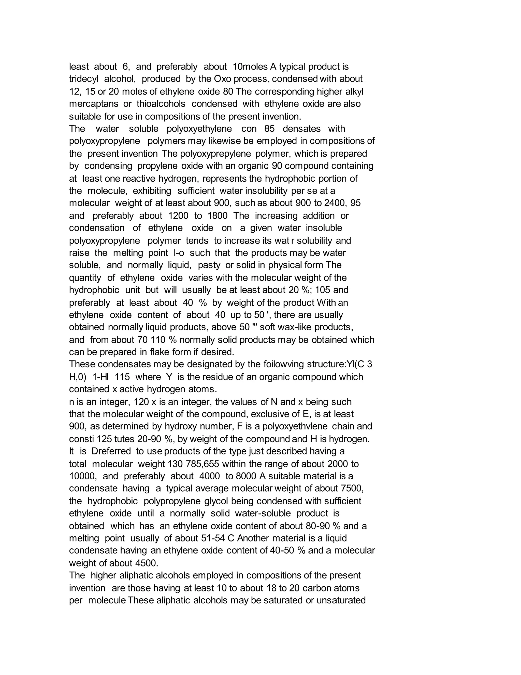 least about 6, and preferably about 10moles A typical product is
tridecyl alcohol, produced by the Oxo process, condensed with about
12, 15 or 20 moles of ethylene oxide 80 The corresponding higher alkyl
mercaptans or thioalcohols condensed with ethylene oxide are also
suitable for use in compositions of the present invention.
The water soluble polyoxyethylene con 85 densates with
polyoxypropylene polymers may likewise be employed in compositions of
the present invention The polyoxyprepylene polymer, which is prepared
by condensing propylene oxide with an organic 90 compound containing
at least one reactive hydrogen, represents the hydrophobic portion of
the molecule, exhibiting sufficient water insolubility per se at a
molecular weight of at least about 900, such as about 900 to 2400, 95
and preferably about 1200 to 1800 The increasing addition or
condensation of ethylene oxide on a given water insoluble
polyoxypropylene polymer tends to increase its wat r solubility and
raise the melting point l-o such that the products may be water
soluble, and normally liquid, pasty or solid in physical form The
quantity of ethylene oxide varies with the molecular weight of the
hydrophobic unit but will usually be at least about 20 %; 105 and
preferably at least about 40 % by weight of the product With an
ethylene oxide content of about 40 up to 50 ', there are usually
obtained normally liquid products, above 50 "' soft wax-like products,
and from about 70 110 % normally solid products may be obtained which
can be prepared in flake form if desired.
These condensates may be designated by the foilowving structure:Yl(C 3
H,0) 1-Hl 115 where Y is the residue of an organic compound which
contained x active hydrogen atoms.
n is an integer, 120 x is an integer, the values of N and x being such
that the molecular weight of the compound, exclusive of E, is at least
900, as determined by hydroxy number, F is a polyoxyethvlene chain and
consti 125 tutes 20-90 %, by weight of the compound and H is hydrogen.
It is Dreferred to use products of the type just described having a
total molecular weight 130 785,655 within the range of about 2000 to
10000, and preferably about 4000 to 8000 A suitable material is a
condensate having a typical average molecular weight of about 7500,
the hydrophobic polypropylene glycol being condensed with sufficient
ethylene oxide until a normally solid water-soluble product is
obtained which has an ethylene oxide content of about 80-90 % and a
melting point usually of about 51-54 C Another material is a liquid
condensate having an ethylene oxide content of 40-50 % and a molecular
weight of about 4500.
The higher aliphatic alcohols employed in compositions of the present
invention are those having at least 10 to about 18 to 20 carbon atoms
per molecule These aliphatic alcohols may be saturated or unsaturated
 
