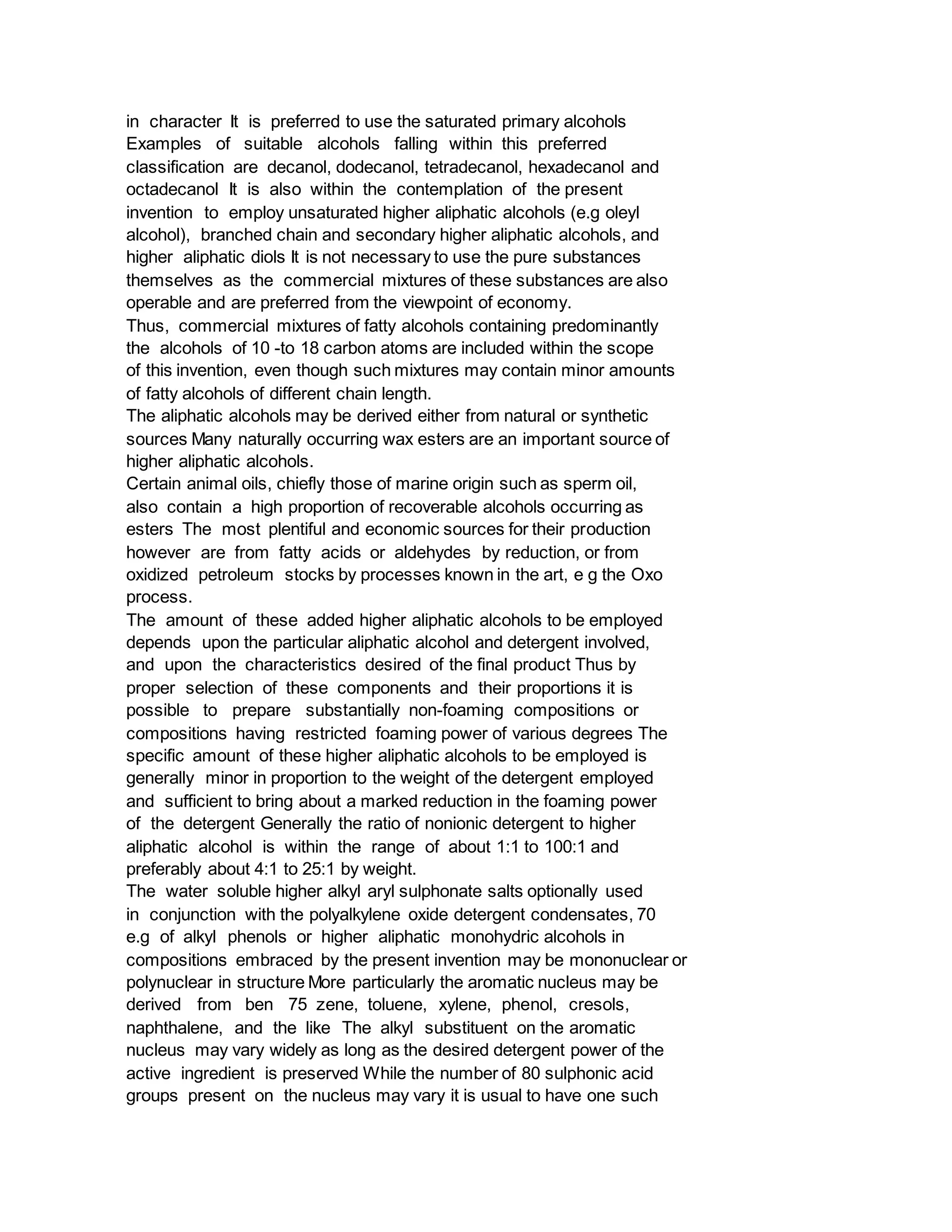 in character It is preferred to use the saturated primary alcohols
Examples of suitable alcohols falling within this preferred
classification are decanol, dodecanol, tetradecanol, hexadecanol and
octadecanol It is also within the contemplation of the present
invention to employ unsaturated higher aliphatic alcohols (e.g oleyl
alcohol), branched chain and secondary higher aliphatic alcohols, and
higher aliphatic diols It is not necessary to use the pure substances
themselves as the commercial mixtures of these substances are also
operable and are preferred from the viewpoint of economy.
Thus, commercial mixtures of fatty alcohols containing predominantly
the alcohols of 10 -to 18 carbon atoms are included within the scope
of this invention, even though such mixtures may contain minor amounts
of fatty alcohols of different chain length.
The aliphatic alcohols may be derived either from natural or synthetic
sources Many naturally occurring wax esters are an important source of
higher aliphatic alcohols.
Certain animal oils, chiefly those of marine origin such as sperm oil,
also contain a high proportion of recoverable alcohols occurring as
esters The most plentiful and economic sources for their production
however are from fatty acids or aldehydes by reduction, or from
oxidized petroleum stocks by processes known in the art, e g the Oxo
process.
The amount of these added higher aliphatic alcohols to be employed
depends upon the particular aliphatic alcohol and detergent involved,
and upon the characteristics desired of the final product Thus by
proper selection of these components and their proportions it is
possible to prepare substantially non-foaming compositions or
compositions having restricted foaming power of various degrees The
specific amount of these higher aliphatic alcohols to be employed is
generally minor in proportion to the weight of the detergent employed
and sufficient to bring about a marked reduction in the foaming power
of the detergent Generally the ratio of nonionic detergent to higher
aliphatic alcohol is within the range of about 1:1 to 100:1 and
preferably about 4:1 to 25:1 by weight.
The water soluble higher alkyl aryl sulphonate salts optionally used
in conjunction with the polyalkylene oxide detergent condensates, 70
e.g of alkyl phenols or higher aliphatic monohydric alcohols in
compositions embraced by the present invention may be mononuclear or
polynuclear in structure More particularly the aromatic nucleus may be
derived from ben 75 zene, toluene, xylene, phenol, cresols,
naphthalene, and the like The alkyl substituent on the aromatic
nucleus may vary widely as long as the desired detergent power of the
active ingredient is preserved While the number of 80 sulphonic acid
groups present on the nucleus may vary it is usual to have one such
 