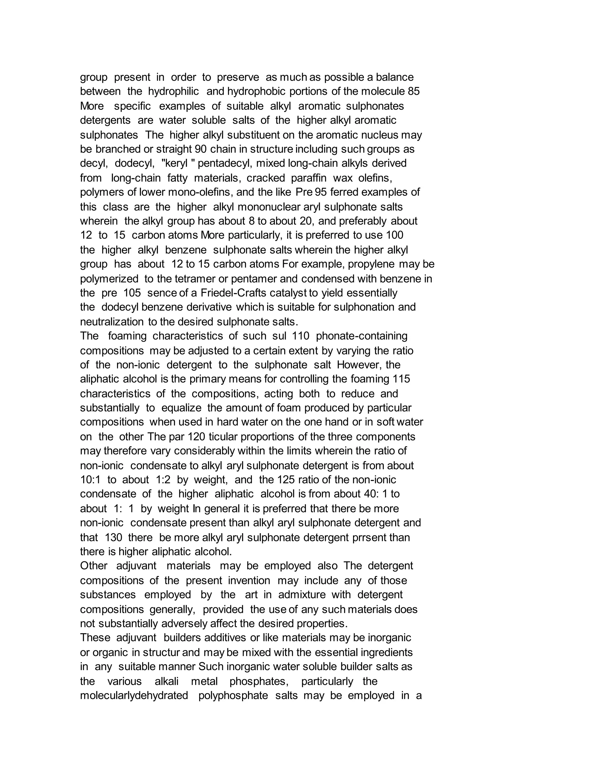 group present in order to preserve as much as possible a balance
between the hydrophilic and hydrophobic portions of the molecule 85
More specific examples of suitable alkyl aromatic sulphonates
detergents are water soluble salts of the higher alkyl aromatic
sulphonates The higher alkyl substituent on the aromatic nucleus may
be branched or straight 90 chain in structure including such groups as
decyl, dodecyl, "keryl " pentadecyl, mixed long-chain alkyls derived
from long-chain fatty materials, cracked paraffin wax olefins,
polymers of lower mono-olefins, and the like Pre 95 ferred examples of
this class are the higher alkyl mononuclear aryl sulphonate salts
wherein the alkyl group has about 8 to about 20, and preferably about
12 to 15 carbon atoms More particularly, it is preferred to use 100
the higher alkyl benzene sulphonate salts wherein the higher alkyl
group has about 12 to 15 carbon atoms For example, propylene may be
polymerized to the tetramer or pentamer and condensed with benzene in
the pre 105 sence of a Friedel-Crafts catalyst to yield essentially
the dodecyl benzene derivative which is suitable for sulphonation and
neutralization to the desired sulphonate salts.
The foaming characteristics of such sul 110 phonate-containing
compositions may be adjusted to a certain extent by varying the ratio
of the non-ionic detergent to the sulphonate salt However, the
aliphatic alcohol is the primary means for controlling the foaming 115
characteristics of the compositions, acting both to reduce and
substantially to equalize the amount of foam produced by particular
compositions when used in hard water on the one hand or in soft water
on the other The par 120 ticular proportions of the three components
may therefore vary considerably within the limits wherein the ratio of
non-ionic condensate to alkyl aryl sulphonate detergent is from about
10:1 to about 1:2 by weight, and the 125 ratio of the non-ionic
condensate of the higher aliphatic alcohol is from about 40: 1 to
about 1: 1 by weight In general it is preferred that there be more
non-ionic condensate present than alkyl aryl sulphonate detergent and
that 130 there be more alkyl aryl sulphonate detergent prrsent than
there is higher aliphatic alcohol.
Other adjuvant materials may be employed also The detergent
compositions of the present invention may include any of those
substances employed by the art in admixture with detergent
compositions generally, provided the use of any such materials does
not substantially adversely affect the desired properties.
These adjuvant builders additives or like materials may be inorganic
or organic in structur and may be mixed with the essential ingredients
in any suitable manner Such inorganic water soluble builder salts as
the various alkali metal phosphates, particularly the
molecularlydehydrated polyphosphate salts may be employed in a
 