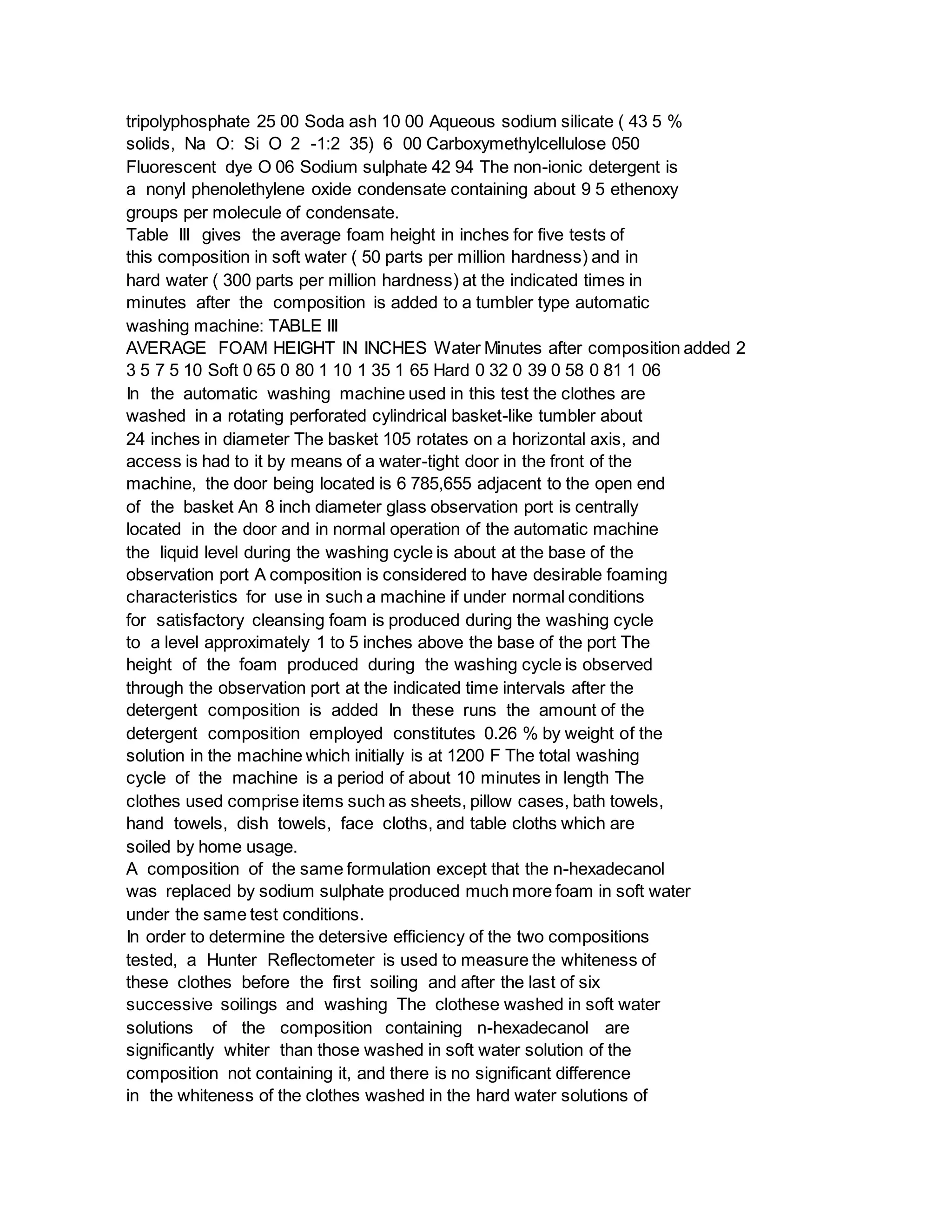 tripolyphosphate 25 00 Soda ash 10 00 Aqueous sodium silicate ( 43 5 %
solids, Na O: Si O 2 -1:2 35) 6 00 Carboxymethylcellulose 050
Fluorescent dye O 06 Sodium sulphate 42 94 The non-ionic detergent is
a nonyl phenolethylene oxide condensate containing about 9 5 ethenoxy
groups per molecule of condensate.
Table III gives the average foam height in inches for five tests of
this composition in soft water ( 50 parts per million hardness) and in
hard water ( 300 parts per million hardness) at the indicated times in
minutes after the composition is added to a tumbler type automatic
washing machine: TABLE III
AVERAGE FOAM HEIGHT IN INCHES Water Minutes after composition added 2
3 5 7 5 10 Soft 0 65 0 80 1 10 1 35 1 65 Hard 0 32 0 39 0 58 0 81 1 06
In the automatic washing machine used in this test the clothes are
washed in a rotating perforated cylindrical basket-like tumbler about
24 inches in diameter The basket 105 rotates on a horizontal axis, and
access is had to it by means of a water-tight door in the front of the
machine, the door being located is 6 785,655 adjacent to the open end
of the basket An 8 inch diameter glass observation port is centrally
located in the door and in normal operation of the automatic machine
the liquid level during the washing cycle is about at the base of the
observation port A composition is considered to have desirable foaming
characteristics for use in such a machine if under normal conditions
for satisfactory cleansing foam is produced during the washing cycle
to a level approximately 1 to 5 inches above the base of the port The
height of the foam produced during the washing cycle is observed
through the observation port at the indicated time intervals after the
detergent composition is added In these runs the amount of the
detergent composition employed constitutes 0.26 % by weight of the
solution in the machine which initially is at 1200 F The total washing
cycle of the machine is a period of about 10 minutes in length The
clothes used comprise items such as sheets, pillow cases, bath towels,
hand towels, dish towels, face cloths, and table cloths which are
soiled by home usage.
A composition of the same formulation except that the n-hexadecanol
was replaced by sodium sulphate produced much more foam in soft water
under the same test conditions.
In order to determine the detersive efficiency of the two compositions
tested, a Hunter Reflectometer is used to measure the whiteness of
these clothes before the first soiling and after the last of six
successive soilings and washing The clothese washed in soft water
solutions of the composition containing n-hexadecanol are
significantly whiter than those washed in soft water solution of the
composition not containing it, and there is no significant difference
in the whiteness of the clothes washed in the hard water solutions of
 