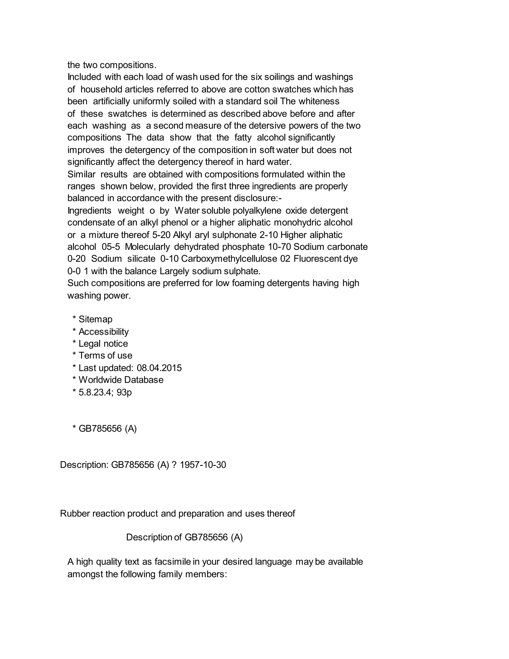 the two compositions.
Included with each load of wash used for the six soilings and washings
of household articles referred to above are cotton swatches which has
been artificially uniformly soiled with a standard soil The whiteness
of these swatches is determined as described above before and after
each washing as a second measure of the detersive powers of the two
compositions The data show that the fatty alcohol significantly
improves the detergency of the composition in soft water but does not
significantly affect the detergency thereof in hard water.
Similar results are obtained with compositions formulated within the
ranges shown below, provided the first three ingredients are properly
balanced in accordance with the present disclosure:-
Ingredients weight o by Water soluble polyalkylene oxide detergent
condensate of an alkyl phenol or a higher aliphatic monohydric alcohol
or a mixture thereof 5-20 Alkyl aryl sulphonate 2-10 Higher aliphatic
alcohol 05-5 Molecularly dehydrated phosphate 10-70 Sodium carbonate
0-20 Sodium silicate 0-10 Carboxymethylcellulose 02 Fluorescent dye
0-0 1 with the balance Largely sodium sulphate.
Such compositions are preferred for low foaming detergents having high
washing power.
* Sitemap
* Accessibility
* Legal notice
* Terms of use
* Last updated: 08.04.2015
* Worldwide Database
* 5.8.23.4; 93p
* GB785656 (A)
Description: GB785656 (A) ? 1957-10-30
Rubber reaction product and preparation and uses thereof
Description of GB785656 (A)
A high quality text as facsimile in your desired language may be available
amongst the following family members:
 