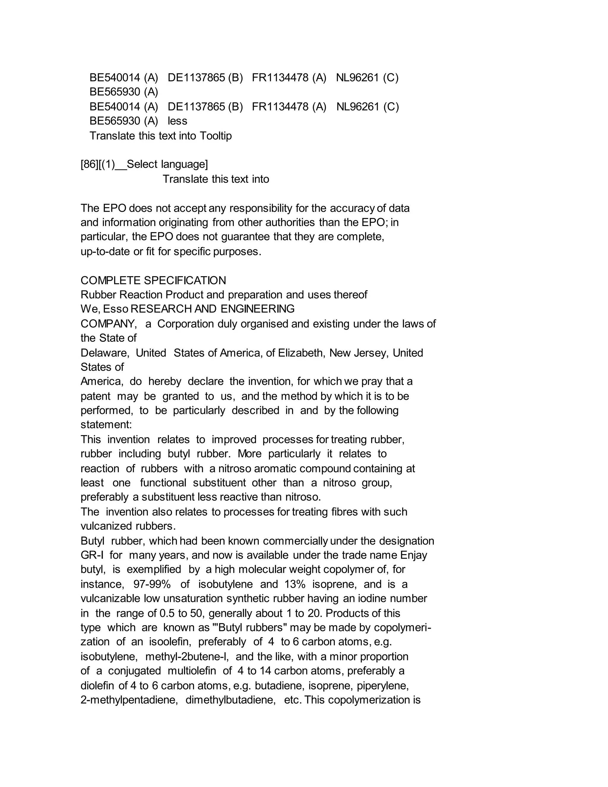 BE540014 (A) DE1137865 (B) FR1134478 (A) NL96261 (C)
BE565930 (A)
BE540014 (A) DE1137865 (B) FR1134478 (A) NL96261 (C)
BE565930 (A) less
Translate this text into Tooltip
[86][(1)__Select language]
Translate this text into
The EPO does not accept any responsibility for the accuracy of data
and information originating from other authorities than the EPO; in
particular, the EPO does not guarantee that they are complete,
up-to-date or fit for specific purposes.
COMPLETE SPECIFICATION
Rubber Reaction Product and preparation and uses thereof
We, Esso RESEARCH AND ENGINEERING
COMPANY, a Corporation duly organised and existing under the laws of
the State of
Delaware, United States of America, of Elizabeth, New Jersey, United
States of
America, do hereby declare the invention, for which we pray that a
patent may be granted to us, and the method by which it is to be
performed, to be particularly described in and by the following
statement:
This invention relates to improved processes for treating rubber,
rubber including butyl rubber. More particularly it relates to
reaction of rubbers with a nitroso aromatic compound containing at
least one functional substituent other than a nitroso group,
preferably a substituent less reactive than nitroso.
The invention also relates to processes for treating fibres with such
vulcanized rubbers.
Butyl rubber, which had been known commercially under the designation
GR-I for many years, and now is available under the trade name Enjay
butyl, is exemplified by a high molecular weight copolymer of, for
instance, 97-99% of isobutylene and 13% isoprene, and is a
vulcanizable low unsaturation synthetic rubber having an iodine number
in the range of 0.5 to 50, generally about 1 to 20. Products of this
type which are known as "'Butyl rubbers" may be made by copolymeri-
zation of an isoolefin, preferably of 4 to 6 carbon atoms, e.g.
isobutylene, methyl-2butene-l, and the like, with a minor proportion
of a conjugated multiolefin of 4 to 14 carbon atoms, preferably a
diolefin of 4 to 6 carbon atoms, e.g. butadiene, isoprene, piperylene,
2-methylpentadiene, dimethylbutadiene, etc. This copolymerization is
 