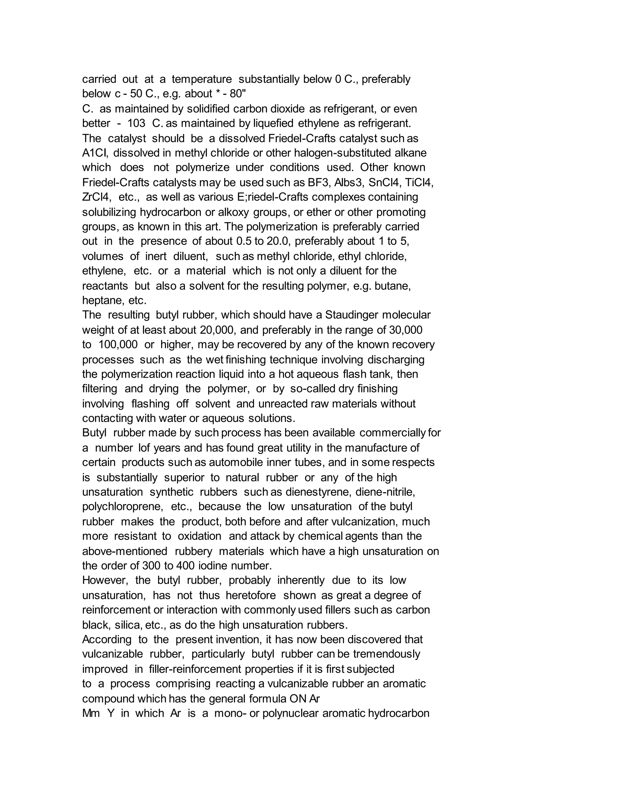 carried out at a temperature substantially below 0 C., preferably
below c - 50 C., e.g. about * - 80"
C. as maintained by solidified carbon dioxide as refrigerant, or even
better - 103 C. as maintained by liquefied ethylene as refrigerant.
The catalyst should be a dissolved Friedel-Crafts catalyst such as
A1CI, dissolved in methyl chloride or other halogen-substituted alkane
which does not polymerize under conditions used. Other known
Friedel-Crafts catalysts may be used such as BF3, Albs3, SnCl4, TiCl4,
ZrCl4, etc., as well as various E;riedel-Crafts complexes containing
solubilizing hydrocarbon or alkoxy groups, or ether or other promoting
groups, as known in this art. The polymerization is preferably carried
out in the presence of about 0.5 to 20.0, preferably about 1 to 5,
volumes of inert diluent, such as methyl chloride, ethyl chloride,
ethylene, etc. or a material which is not only a diluent for the
reactants but also a solvent for the resulting polymer, e.g. butane,
heptane, etc.
The resulting butyl rubber, which should have a Staudinger molecular
weight of at least about 20,000, and preferably in the range of 30,000
to 100,000 or higher, may be recovered by any of the known recovery
processes such as the wet finishing technique involving discharging
the polymerization reaction liquid into a hot aqueous flash tank, then
filtering and drying the polymer, or by so-called dry finishing
involving flashing off solvent and unreacted raw materials without
contacting with water or aqueous solutions.
Butyl rubber made by such process has been available commercially for
a number lof years and has found great utility in the manufacture of
certain products such as automobile inner tubes, and in some respects
is substantially superior to natural rubber or any of the high
unsaturation synthetic rubbers such as dienestyrene, diene-nitrile,
polychloroprene, etc., because the low unsaturation of the butyl
rubber makes the product, both before and after vulcanization, much
more resistant to oxidation and attack by chemical agents than the
above-mentioned rubbery materials which have a high unsaturation on
the order of 300 to 400 iodine number.
However, the butyl rubber, probably inherently due to its low
unsaturation, has not thus heretofore shown as great a degree of
reinforcement or interaction with commonly used fillers such as carbon
black, silica, etc., as do the high unsaturation rubbers.
According to the present invention, it has now been discovered that
vulcanizable rubber, particularly butyl rubber can be tremendously
improved in filler-reinforcement properties if it is first subjected
to a process comprising reacting a vulcanizable rubber an aromatic
compound which has the general formula ON Ar
Mm Y in which Ar is a mono- or polynuclear aromatic hydrocarbon
 