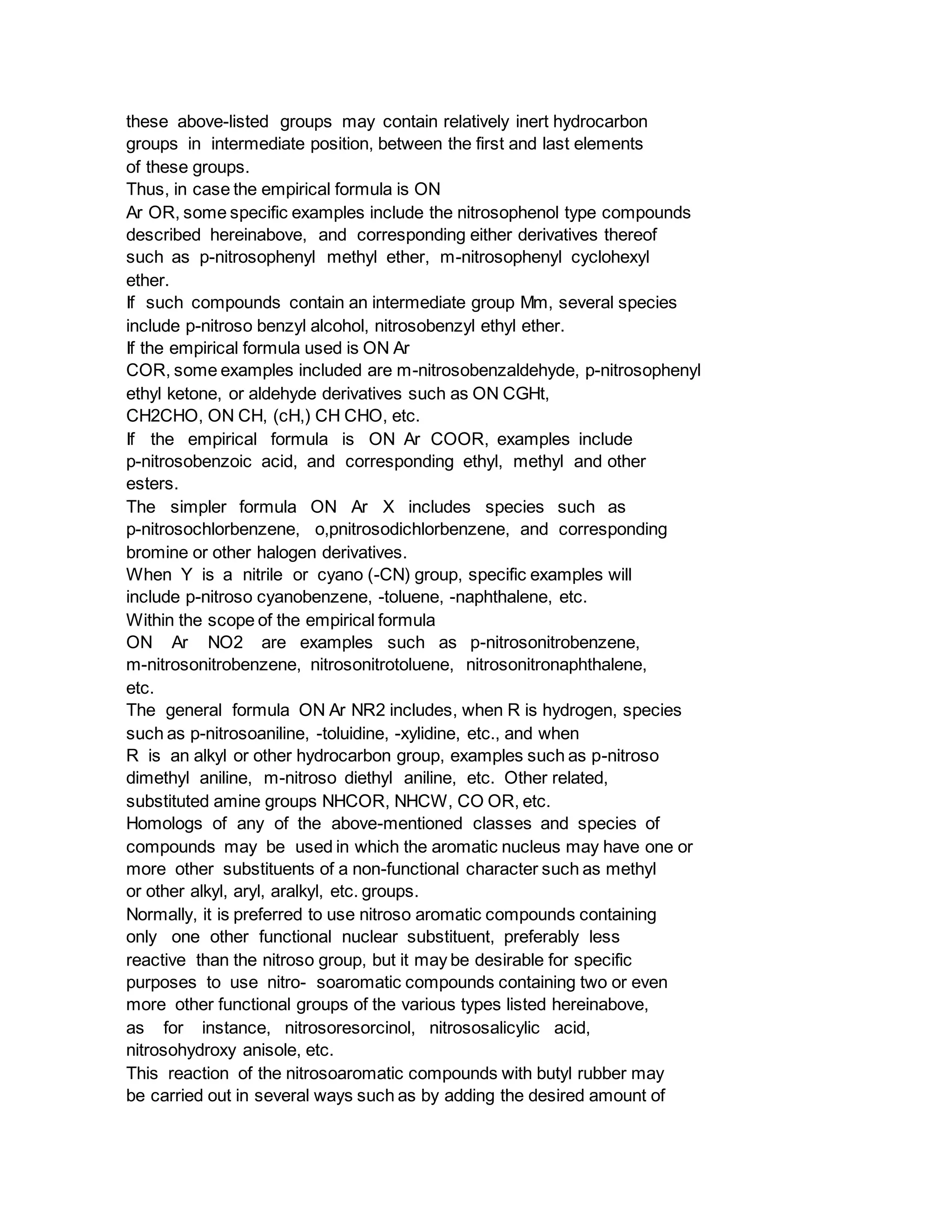 these above-listed groups may contain relatively inert hydrocarbon
groups in intermediate position, between the first and last elements
of these groups.
Thus, in case the empirical formula is ON
Ar OR, some specific examples include the nitrosophenol type compounds
described hereinabove, and corresponding either derivatives thereof
such as p-nitrosophenyl methyl ether, m-nitrosophenyl cyclohexyl
ether.
If such compounds contain an intermediate group Mm, several species
include p-nitroso benzyl alcohol, nitrosobenzyl ethyl ether.
If the empirical formula used is ON Ar
COR, some examples included are m-nitrosobenzaldehyde, p-nitrosophenyl
ethyl ketone, or aldehyde derivatives such as ON CGHt,
CH2CHO, ON CH, (cH,) CH CHO, etc.
If the empirical formula is ON Ar COOR, examples include
p-nitrosobenzoic acid, and corresponding ethyl, methyl and other
esters.
The simpler formula ON Ar X includes species such as
p-nitrosochlorbenzene, o,pnitrosodichlorbenzene, and corresponding
bromine or other halogen derivatives.
When Y is a nitrile or cyano (-CN) group, specific examples will
include p-nitroso cyanobenzene, -toluene, -naphthalene, etc.
Within the scope of the empirical formula
ON Ar NO2 are examples such as p-nitrosonitrobenzene,
m-nitrosonitrobenzene, nitrosonitrotoluene, nitrosonitronaphthalene,
etc.
The general formula ON Ar NR2 includes, when R is hydrogen, species
such as p-nitrosoaniline, -toluidine, -xylidine, etc., and when
R is an alkyl or other hydrocarbon group, examples such as p-nitroso
dimethyl aniline, m-nitroso diethyl aniline, etc. Other related,
substituted amine groups NHCOR, NHCW, CO OR, etc.
Homologs of any of the above-mentioned classes and species of
compounds may be used in which the aromatic nucleus may have one or
more other substituents of a non-functional character such as methyl
or other alkyl, aryl, aralkyl, etc. groups.
Normally, it is preferred to use nitroso aromatic compounds containing
only one other functional nuclear substituent, preferably less
reactive than the nitroso group, but it may be desirable for specific
purposes to use nitro- soaromatic compounds containing two or even
more other functional groups of the various types listed hereinabove,
as for instance, nitrosoresorcinol, nitrososalicylic acid,
nitrosohydroxy anisole, etc.
This reaction of the nitrosoaromatic compounds with butyl rubber may
be carried out in several ways such as by adding the desired amount of
 