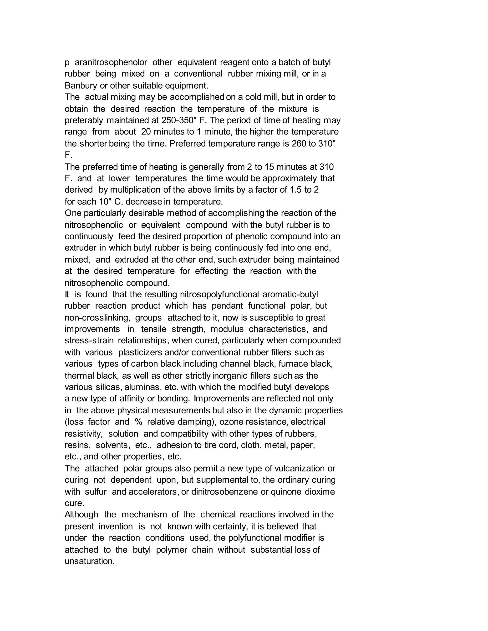 p aranitrosophenolor other equivalent reagent onto a batch of butyl
rubber being mixed on a conventional rubber mixing mill, or in a
Banbury or other suitable equipment.
The actual mixing may be accomplished on a cold mill, but in order to
obtain the desired reaction the temperature of the mixture is
preferably maintained at 250-350" F. The period of time of heating may
range from about 20 minutes to 1 minute, the higher the temperature
the shorter being the time. Preferred temperature range is 260 to 310"
F.
The preferred time of heating is generally from 2 to 15 minutes at 310
F. and at lower temperatures the time would be approximately that
derived by multiplication of the above limits by a factor of 1.5 to 2
for each 10" C. decrease in temperature.
One particularly desirable method of accomplishing the reaction of the
nitrosophenolic or equivalent compound with the butyl rubber is to
continuously feed the desired proportion of phenolic compound into an
extruder in which butyl rubber is being continuously fed into one end,
mixed, and extruded at the other end, such extruder being maintained
at the desired temperature for effecting the reaction with the
nitrosophenolic compound.
It is found that the resulting nitrosopolyfunctional aromatic-butyl
rubber reaction product which has pendant functional polar, but
non-crosslinking, groups attached to it, now is susceptible to great
improvements in tensile strength, modulus characteristics, and
stress-strain relationships, when cured, particularly when compounded
with various plasticizers and/or conventional rubber fillers such as
various types of carbon black including channel black, furnace black,
thermal black, as well as other strictly inorganic fillers such as the
various silicas, aluminas, etc. with which the modified butyl develops
a new type of affinity or bonding. Improvements are reflected not only
in the above physical measurements but also in the dynamic properties
(loss factor and % relative damping), ozone resistance, electrical
resistivity, solution and compatibility with other types of rubbers,
resins, solvents, etc., adhesion to tire cord, cloth, metal, paper,
etc., and other properties, etc.
The attached polar groups also permit a new type of vulcanization or
curing not dependent upon, but supplemental to, the ordinary curing
with sulfur and accelerators, or dinitrosobenzene or quinone dioxime
cure.
Although the mechanism of the chemical reactions involved in the
present invention is not known with certainty, it is believed that
under the reaction conditions used, the polyfunctional modifier is
attached to the butyl polymer chain without substantial loss of
unsaturation.
 