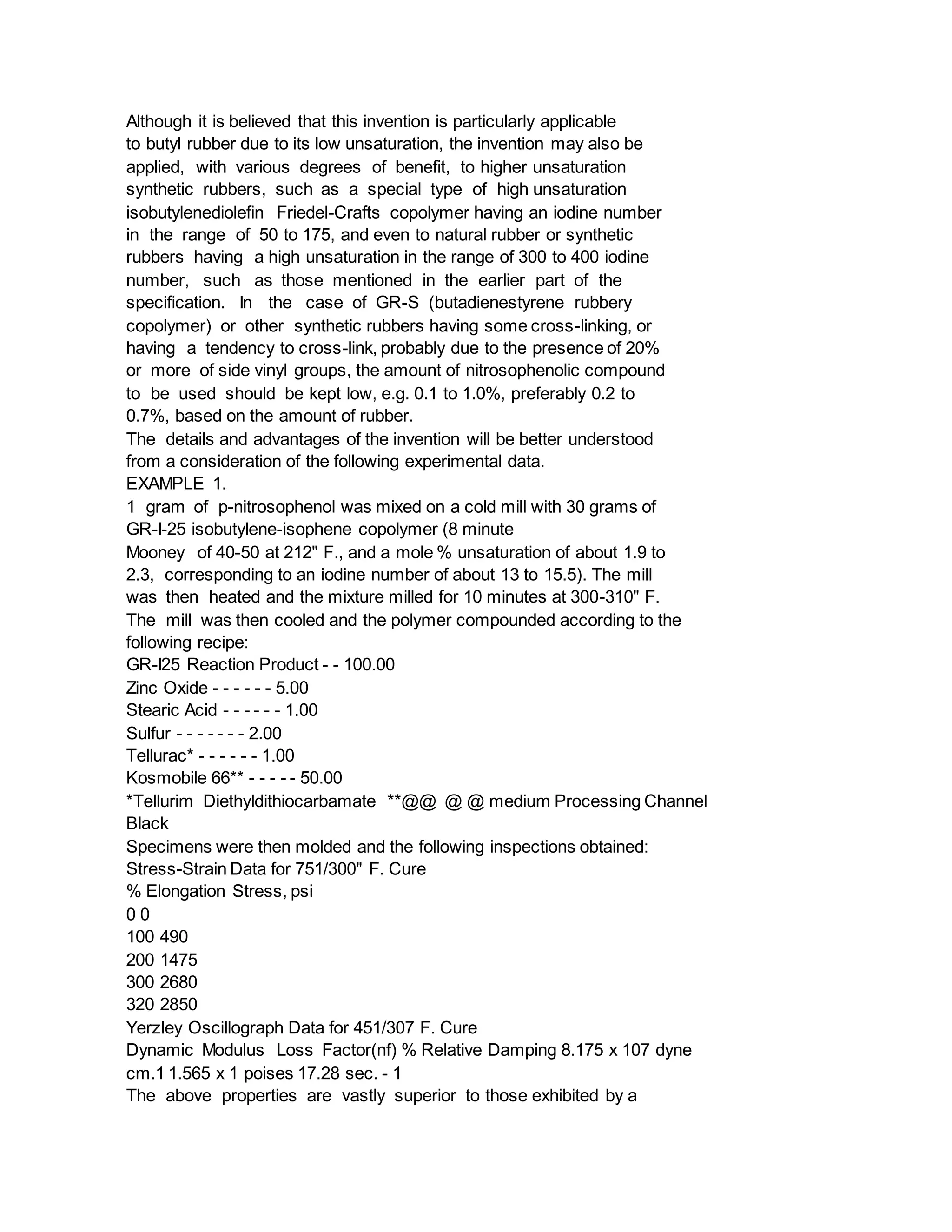 Although it is believed that this invention is particularly applicable
to butyl rubber due to its low unsaturation, the invention may also be
applied, with various degrees of benefit, to higher unsaturation
synthetic rubbers, such as a special type of high unsaturation
isobutylenediolefin Friedel-Crafts copolymer having an iodine number
in the range of 50 to 175, and even to natural rubber or synthetic
rubbers having a high unsaturation in the range of 300 to 400 iodine
number, such as those mentioned in the earlier part of the
specification. In the case of GR-S (butadienestyrene rubbery
copolymer) or other synthetic rubbers having some cross-linking, or
having a tendency to cross-link, probably due to the presence of 20%
or more of side vinyl groups, the amount of nitrosophenolic compound
to be used should be kept low, e.g. 0.1 to 1.0%, preferably 0.2 to
0.7%, based on the amount of rubber.
The details and advantages of the invention will be better understood
from a consideration of the following experimental data.
EXAMPLE 1.
1 gram of p-nitrosophenol was mixed on a cold mill with 30 grams of
GR-I-25 isobutylene-isophene copolymer (8 minute
Mooney of 40-50 at 212" F., and a mole % unsaturation of about 1.9 to
2.3, corresponding to an iodine number of about 13 to 15.5). The mill
was then heated and the mixture milled for 10 minutes at 300-310" F.
The mill was then cooled and the polymer compounded according to the
following recipe:
GR-I25 Reaction Product - - 100.00
Zinc Oxide - - - - - - 5.00
Stearic Acid - - - - - - 1.00
Sulfur - - - - - - - 2.00
Tellurac* - - - - - - 1.00
Kosmobile 66** - - - - - 50.00
*Tellurim Diethyldithiocarbamate **@@ @ @ medium Processing Channel
Black
Specimens were then molded and the following inspections obtained:
Stress-Strain Data for 751/300" F. Cure
% Elongation Stress, psi
0 0
100 490
200 1475
300 2680
320 2850
Yerzley Oscillograph Data for 451/307 F. Cure
Dynamic Modulus Loss Factor(nf) % Relative Damping 8.175 x 107 dyne
cm.1 1.565 x 1 poises 17.28 sec. - 1
The above properties are vastly superior to those exhibited by a
 