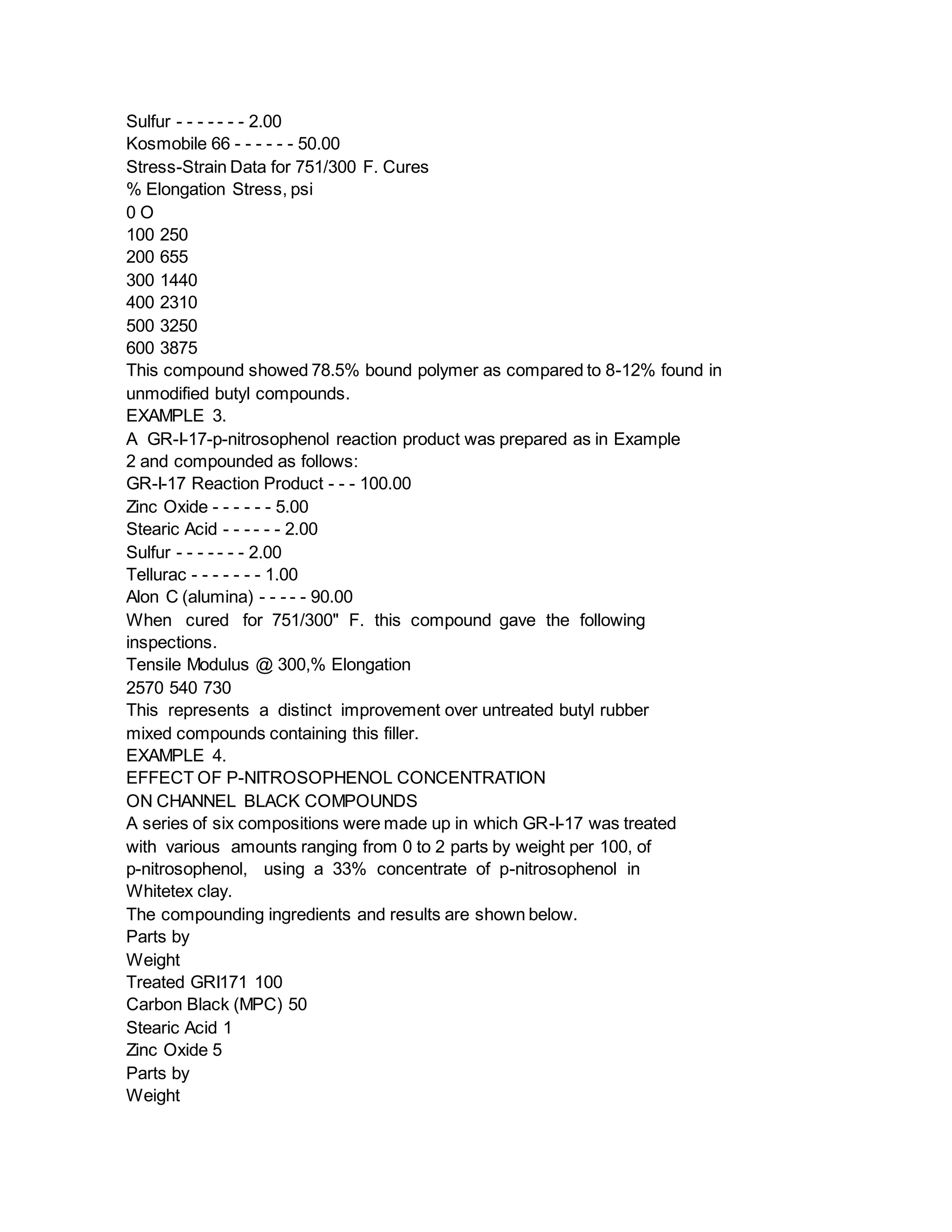 Sulfur - - - - - - - 2.00
Kosmobile 66 - - - - - - 50.00
Stress-Strain Data for 751/300 F. Cures
% Elongation Stress, psi
0 O
100 250
200 655
300 1440
400 2310
500 3250
600 3875
This compound showed 78.5% bound polymer as compared to 8-12% found in
unmodified butyl compounds.
EXAMPLE 3.
A GR-I-17-p-nitrosophenol reaction product was prepared as in Example
2 and compounded as follows:
GR-I-17 Reaction Product - - - 100.00
Zinc Oxide - - - - - - 5.00
Stearic Acid - - - - - - 2.00
Sulfur - - - - - - - 2.00
Tellurac - - - - - - - 1.00
Alon C (alumina) - - - - - 90.00
When cured for 751/300" F. this compound gave the following
inspections.
Tensile Modulus @ 300,% Elongation
2570 540 730
This represents a distinct improvement over untreated butyl rubber
mixed compounds containing this filler.
EXAMPLE 4.
EFFECT OF P-NITROSOPHENOL CONCENTRATION
ON CHANNEL BLACK COMPOUNDS
A series of six compositions were made up in which GR-I-17 was treated
with various amounts ranging from 0 to 2 parts by weight per 100, of
p-nitrosophenol, using a 33% concentrate of p-nitrosophenol in
Whitetex clay.
The compounding ingredients and results are shown below.
Parts by
Weight
Treated GRI171 100
Carbon Black (MPC) 50
Stearic Acid 1
Zinc Oxide 5
Parts by
Weight
 