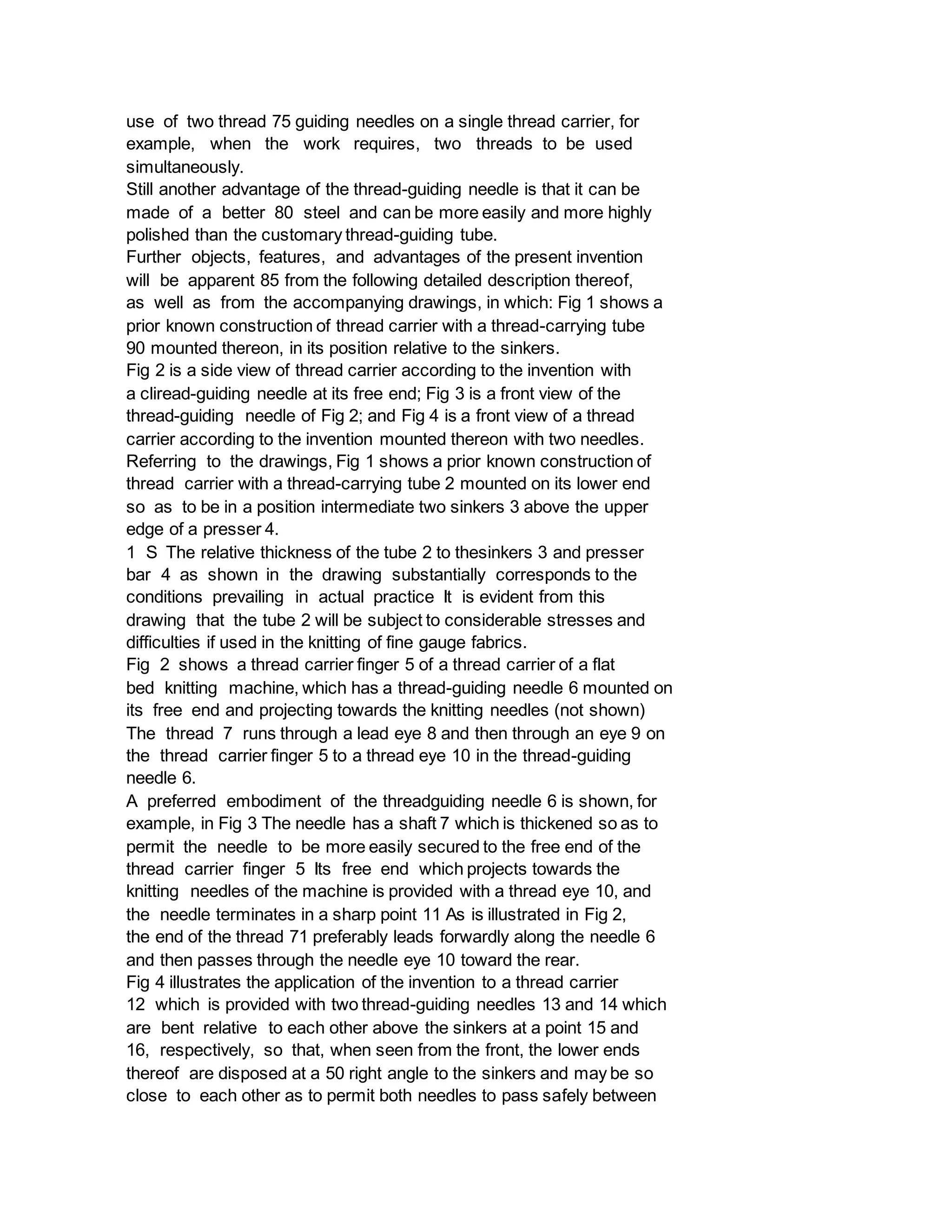 use of two thread 75 guiding needles on a single thread carrier, for
example, when the work requires, two threads to be used
simultaneously.
Still another advantage of the thread-guiding needle is that it can be
made of a better 80 steel and can be more easily and more highly
polished than the customary thread-guiding tube.
Further objects, features, and advantages of the present invention
will be apparent 85 from the following detailed description thereof,
as well as from the accompanying drawings, in which: Fig 1 shows a
prior known construction of thread carrier with a thread-carrying tube
90 mounted thereon, in its position relative to the sinkers.
Fig 2 is a side view of thread carrier according to the invention with
a cliread-guiding needle at its free end; Fig 3 is a front view of the
thread-guiding needle of Fig 2; and Fig 4 is a front view of a thread
carrier according to the invention mounted thereon with two needles.
Referring to the drawings, Fig 1 shows a prior known construction of
thread carrier with a thread-carrying tube 2 mounted on its lower end
so as to be in a position intermediate two sinkers 3 above the upper
edge of a presser 4.
1 S The relative thickness of the tube 2 to thesinkers 3 and presser
bar 4 as shown in the drawing substantially corresponds to the
conditions prevailing in actual practice It is evident from this
drawing that the tube 2 will be subject to considerable stresses and
difficulties if used in the knitting of fine gauge fabrics.
Fig 2 shows a thread carrier finger 5 of a thread carrier of a flat
bed knitting machine, which has a thread-guiding needle 6 mounted on
its free end and projecting towards the knitting needles (not shown)
The thread 7 runs through a lead eye 8 and then through an eye 9 on
the thread carrier finger 5 to a thread eye 10 in the thread-guiding
needle 6.
A preferred embodiment of the threadguiding needle 6 is shown, for
example, in Fig 3 The needle has a shaft 7 which is thickened so as to
permit the needle to be more easily secured to the free end of the
thread carrier finger 5 Its free end which projects towards the
knitting needles of the machine is provided with a thread eye 10, and
the needle terminates in a sharp point 11 As is illustrated in Fig 2,
the end of the thread 71 preferably leads forwardly along the needle 6
and then passes through the needle eye 10 toward the rear.
Fig 4 illustrates the application of the invention to a thread carrier
12 which is provided with two thread-guiding needles 13 and 14 which
are bent relative to each other above the sinkers at a point 15 and
16, respectively, so that, when seen from the front, the lower ends
thereof are disposed at a 50 right angle to the sinkers and may be so
close to each other as to permit both needles to pass safely between
 
