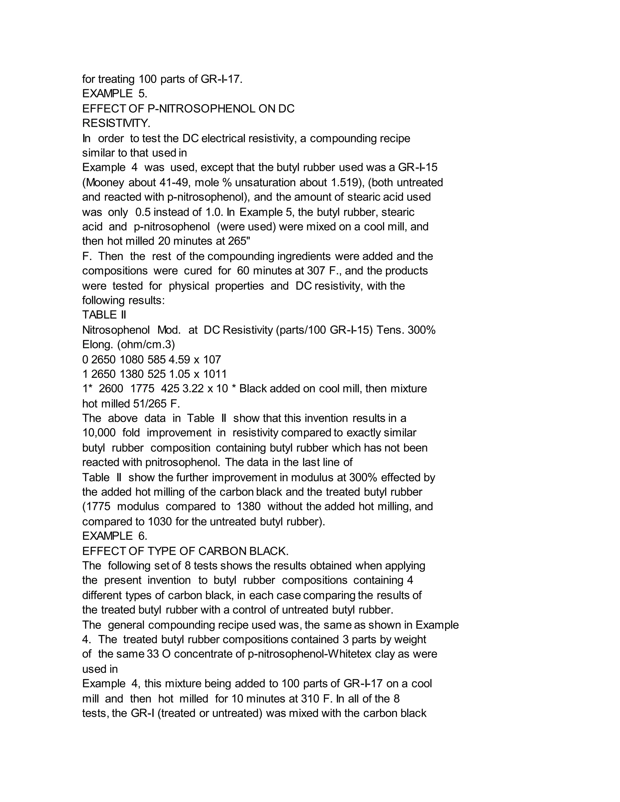for treating 100 parts of GR-I-17.
EXAMPLE 5.
EFFECT OF P-NITROSOPHENOL ON DC
RESISTIVITY.
In order to test the DC electrical resistivity, a compounding recipe
similar to that used in
Example 4 was used, except that the butyl rubber used was a GR-I-15
(Mooney about 41-49, mole % unsaturation about 1.519), (both untreated
and reacted with p-nitrosophenol), and the amount of stearic acid used
was only 0.5 instead of 1.0. In Example 5, the butyl rubber, stearic
acid and p-nitrosophenol (were used) were mixed on a cool mill, and
then hot milled 20 minutes at 265"
F. Then the rest of the compounding ingredients were added and the
compositions were cured for 60 minutes at 307 F., and the products
were tested for physical properties and DC resistivity, with the
following results:
TABLE II
Nitrosophenol Mod. at DC Resistivity (parts/100 GR-I-15) Tens. 300%
Elong. (ohm/cm.3)
0 2650 1080 585 4.59 x 107
1 2650 1380 525 1.05 x 1011
1* 2600 1775 425 3.22 x 10 * Black added on cool mill, then mixture
hot milled 51/265 F.
The above data in Table II show that this invention results in a
10,000 fold improvement in resistivity compared to exactly similar
butyl rubber composition containing butyl rubber which has not been
reacted with pnitrosophenol. The data in the last line of
Table II show the further improvement in modulus at 300% effected by
the added hot milling of the carbon black and the treated butyl rubber
(1775 modulus compared to 1380 without the added hot milling, and
compared to 1030 for the untreated butyl rubber).
EXAMPLE 6.
EFFECT OF TYPE OF CARBON BLACK.
The following set of 8 tests shows the results obtained when applying
the present invention to butyl rubber compositions containing 4
different types of carbon black, in each case comparing the results of
the treated butyl rubber with a control of untreated butyl rubber.
The general compounding recipe used was, the same as shown in Example
4. The treated butyl rubber compositions contained 3 parts by weight
of the same 33 O concentrate of p-nitrosophenol-Whitetex clay as were
used in
Example 4, this mixture being added to 100 parts of GR-I-17 on a cool
mill and then hot milled for 10 minutes at 310 F. In all of the 8
tests, the GR-I (treated or untreated) was mixed with the carbon black
 