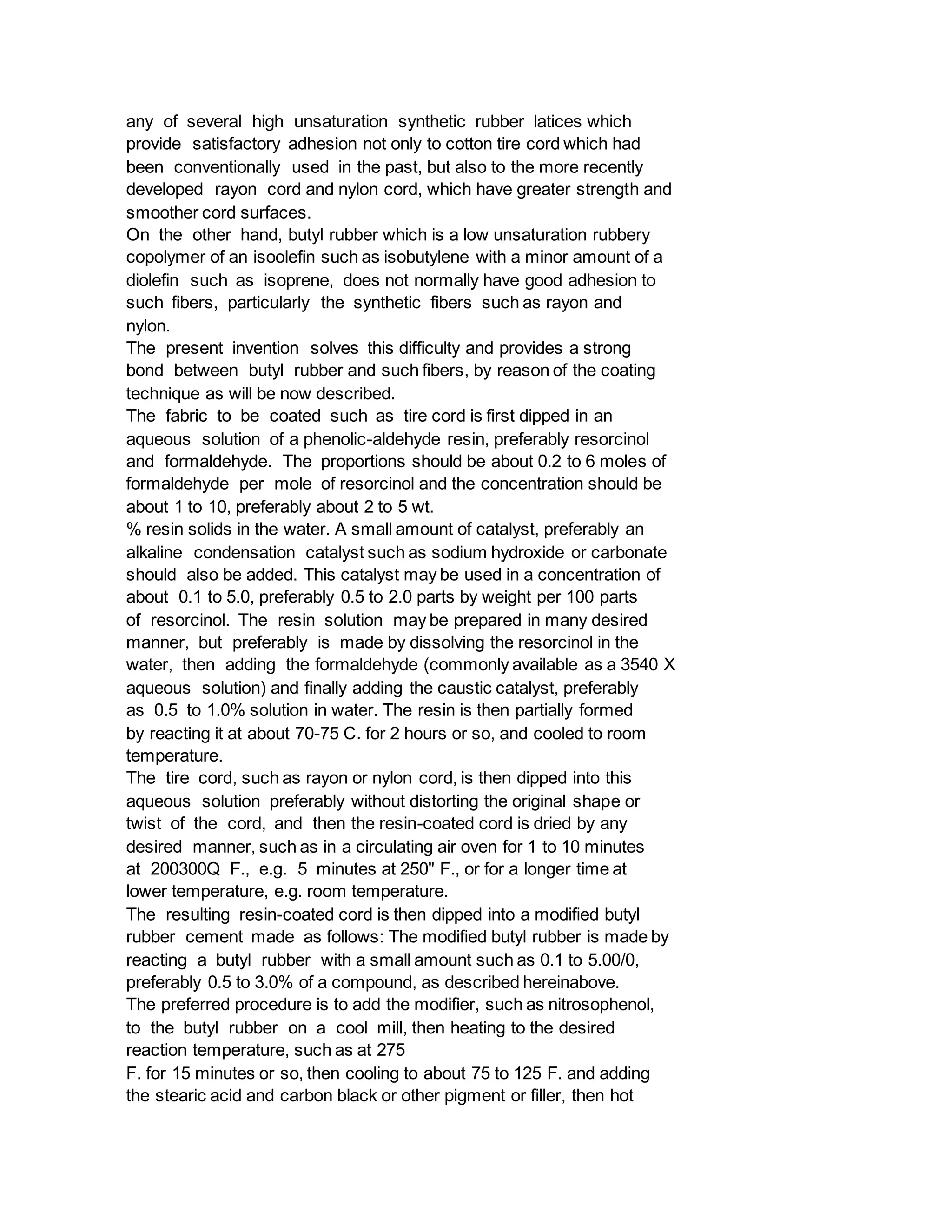 any of several high unsaturation synthetic rubber latices which
provide satisfactory adhesion not only to cotton tire cord which had
been conventionally used in the past, but also to the more recently
developed rayon cord and nylon cord, which have greater strength and
smoother cord surfaces.
On the other hand, butyl rubber which is a low unsaturation rubbery
copolymer of an isoolefin such as isobutylene with a minor amount of a
diolefin such as isoprene, does not normally have good adhesion to
such fibers, particularly the synthetic fibers such as rayon and
nylon.
The present invention solves this difficulty and provides a strong
bond between butyl rubber and such fibers, by reason of the coating
technique as will be now described.
The fabric to be coated such as tire cord is first dipped in an
aqueous solution of a phenolic-aldehyde resin, preferably resorcinol
and formaldehyde. The proportions should be about 0.2 to 6 moles of
formaldehyde per mole of resorcinol and the concentration should be
about 1 to 10, preferably about 2 to 5 wt.
% resin solids in the water. A small amount of catalyst, preferably an
alkaline condensation catalyst such as sodium hydroxide or carbonate
should also be added. This catalyst may be used in a concentration of
about 0.1 to 5.0, preferably 0.5 to 2.0 parts by weight per 100 parts
of resorcinol. The resin solution may be prepared in many desired
manner, but preferably is made by dissolving the resorcinol in the
water, then adding the formaldehyde (commonly available as a 3540 X
aqueous solution) and finally adding the caustic catalyst, preferably
as 0.5 to 1.0% solution in water. The resin is then partially formed
by reacting it at about 70-75 C. for 2 hours or so, and cooled to room
temperature.
The tire cord, such as rayon or nylon cord, is then dipped into this
aqueous solution preferably without distorting the original shape or
twist of the cord, and then the resin-coated cord is dried by any
desired manner, such as in a circulating air oven for 1 to 10 minutes
at 200300Q F., e.g. 5 minutes at 250" F., or for a longer time at
lower temperature, e.g. room temperature.
The resulting resin-coated cord is then dipped into a modified butyl
rubber cement made as follows: The modified butyl rubber is made by
reacting a butyl rubber with a small amount such as 0.1 to 5.00/0,
preferably 0.5 to 3.0% of a compound, as described hereinabove.
The preferred procedure is to add the modifier, such as nitrosophenol,
to the butyl rubber on a cool mill, then heating to the desired
reaction temperature, such as at 275
F. for 15 minutes or so, then cooling to about 75 to 125 F. and adding
the stearic acid and carbon black or other pigment or filler, then hot
 
