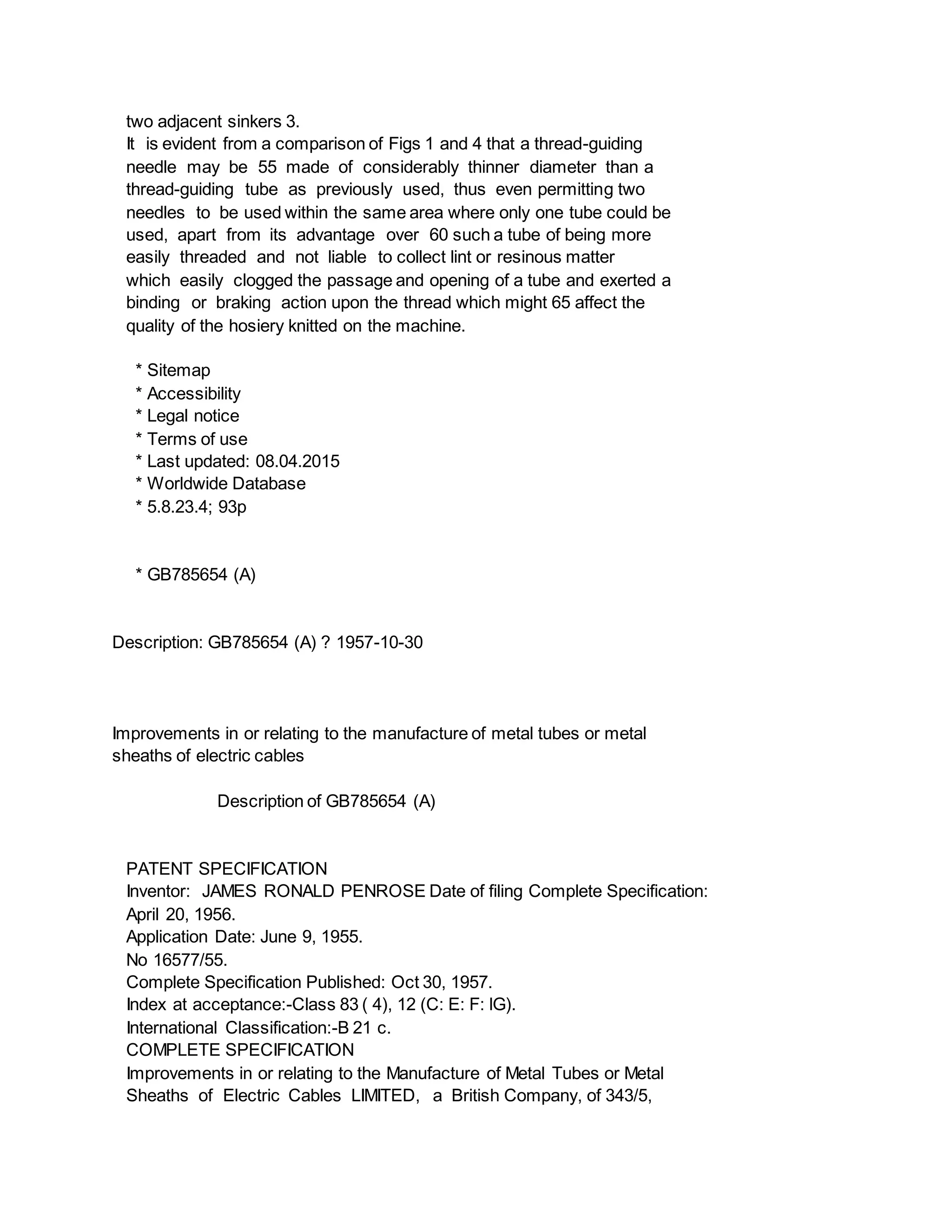 two adjacent sinkers 3.
It is evident from a comparison of Figs 1 and 4 that a thread-guiding
needle may be 55 made of considerably thinner diameter than a
thread-guiding tube as previously used, thus even permitting two
needles to be used within the same area where only one tube could be
used, apart from its advantage over 60 such a tube of being more
easily threaded and not liable to collect lint or resinous matter
which easily clogged the passage and opening of a tube and exerted a
binding or braking action upon the thread which might 65 affect the
quality of the hosiery knitted on the machine.
* Sitemap
* Accessibility
* Legal notice
* Terms of use
* Last updated: 08.04.2015
* Worldwide Database
* 5.8.23.4; 93p
* GB785654 (A)
Description: GB785654 (A) ? 1957-10-30
Improvements in or relating to the manufacture of metal tubes or metal
sheaths of electric cables
Description of GB785654 (A)
PATENT SPECIFICATION
Inventor: JAMES RONALD PENROSE Date of filing Complete Specification:
April 20, 1956.
Application Date: June 9, 1955.
No 16577/55.
Complete Specification Published: Oct 30, 1957.
Index at acceptance:-Class 83 ( 4), 12 (C: E: F: lG).
International Classification:-B 21 c.
COMPLETE SPECIFICATION
Improvements in or relating to the Manufacture of Metal Tubes or Metal
Sheaths of Electric Cables LIMITED, a British Company, of 343/5,
 
