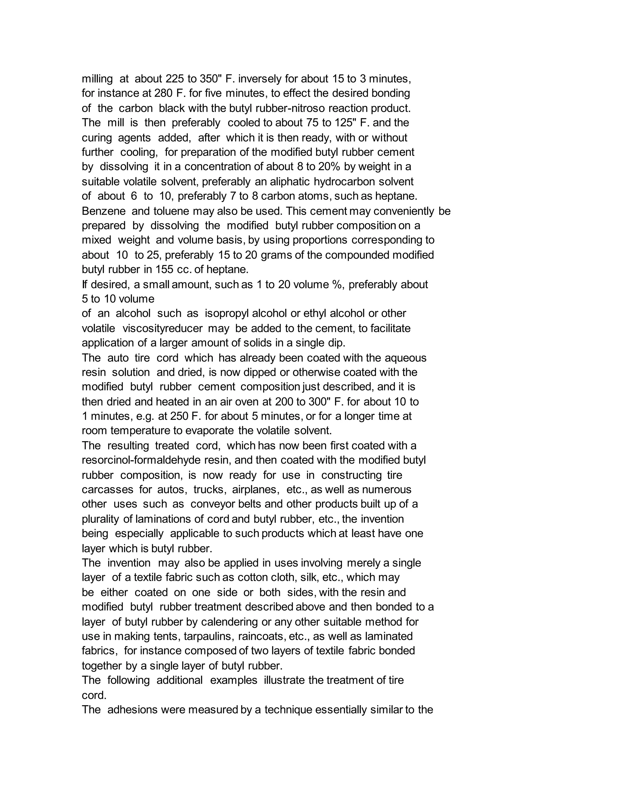 milling at about 225 to 350" F. inversely for about 15 to 3 minutes,
for instance at 280 F. for five minutes, to effect the desired bonding
of the carbon black with the butyl rubber-nitroso reaction product.
The mill is then preferably cooled to about 75 to 125" F. and the
curing agents added, after which it is then ready, with or without
further cooling, for preparation of the modified butyl rubber cement
by dissolving it in a concentration of about 8 to 20% by weight in a
suitable volatile solvent, preferably an aliphatic hydrocarbon solvent
of about 6 to 10, preferably 7 to 8 carbon atoms, such as heptane.
Benzene and toluene may also be used. This cement may conveniently be
prepared by dissolving the modified butyl rubber composition on a
mixed weight and volume basis, by using proportions corresponding to
about 10 to 25, preferably 15 to 20 grams of the compounded modified
butyl rubber in 155 cc. of heptane.
If desired, a small amount, such as 1 to 20 volume %, preferably about
5 to 10 volume
of an alcohol such as isopropyl alcohol or ethyl alcohol or other
volatile viscosityreducer may be added to the cement, to facilitate
application of a larger amount of solids in a single dip.
The auto tire cord which has already been coated with the aqueous
resin solution and dried, is now dipped or otherwise coated with the
modified butyl rubber cement composition just described, and it is
then dried and heated in an air oven at 200 to 300" F. for about 10 to
1 minutes, e.g. at 250 F. for about 5 minutes, or for a longer time at
room temperature to evaporate the volatile solvent.
The resulting treated cord, which has now been first coated with a
resorcinol-formaldehyde resin, and then coated with the modified butyl
rubber composition, is now ready for use in constructing tire
carcasses for autos, trucks, airplanes, etc., as well as numerous
other uses such as conveyor belts and other products built up of a
plurality of laminations of cord and butyl rubber, etc., the invention
being especially applicable to such products which at least have one
layer which is butyl rubber.
The invention may also be applied in uses involving merely a single
layer of a textile fabric such as cotton cloth, silk, etc., which may
be either coated on one side or both sides, with the resin and
modified butyl rubber treatment described above and then bonded to a
layer of butyl rubber by calendering or any other suitable method for
use in making tents, tarpaulins, raincoats, etc., as well as laminated
fabrics, for instance composed of two layers of textile fabric bonded
together by a single layer of butyl rubber.
The following additional examples illustrate the treatment of tire
cord.
The adhesions were measured by a technique essentially similar to the
 