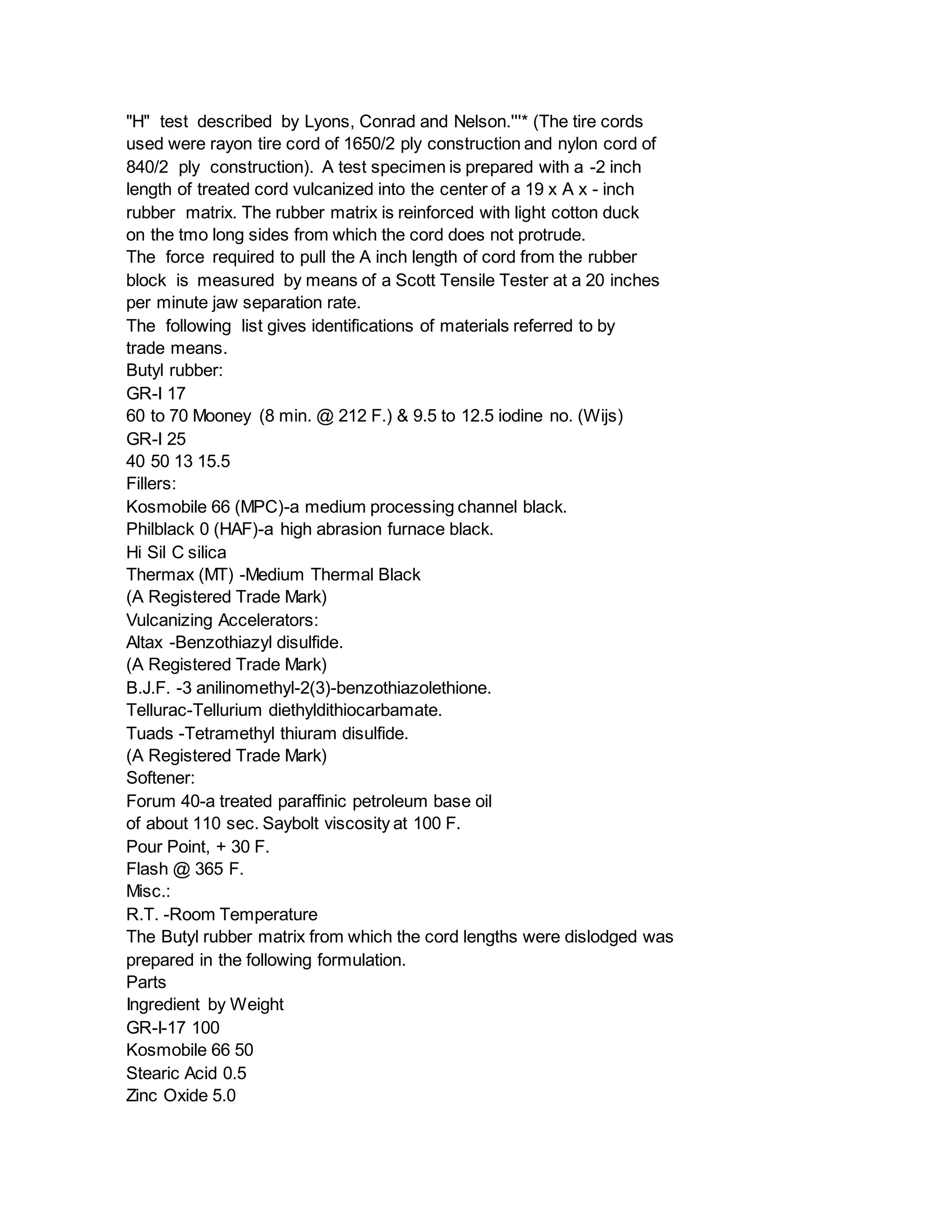 "H" test described by Lyons, Conrad and Nelson.'''* (The tire cords
used were rayon tire cord of 1650/2 ply construction and nylon cord of
840/2 ply construction). A test specimen is prepared with a -2 inch
length of treated cord vulcanized into the center of a 19 x A x - inch
rubber matrix. The rubber matrix is reinforced with light cotton duck
on the tmo long sides from which the cord does not protrude.
The force required to pull the A inch length of cord from the rubber
block is measured by means of a Scott Tensile Tester at a 20 inches
per minute jaw separation rate.
The following list gives identifications of materials referred to by
trade means.
Butyl rubber:
GR-I 17
60 to 70 Mooney (8 min. @ 212 F.) & 9.5 to 12.5 iodine no. (Wijs)
GR-I 25
40 50 13 15.5
Fillers:
Kosmobile 66 (MPC)-a medium processing channel black.
Philblack 0 (HAF)-a high abrasion furnace black.
Hi Sil C silica
Thermax (MT) -Medium Thermal Black
(A Registered Trade Mark)
Vulcanizing Accelerators:
Altax -Benzothiazyl disulfide.
(A Registered Trade Mark)
B.J.F. -3 anilinomethyl-2(3)-benzothiazolethione.
Tellurac-Tellurium diethyldithiocarbamate.
Tuads -Tetramethyl thiuram disulfide.
(A Registered Trade Mark)
Softener:
Forum 40-a treated paraffinic petroleum base oil
of about 110 sec. Saybolt viscosity at 100 F.
Pour Point, + 30 F.
Flash @ 365 F.
Misc.:
R.T. -Room Temperature
The Butyl rubber matrix from which the cord lengths were dislodged was
prepared in the following formulation.
Parts
Ingredient by Weight
GR-I-17 100
Kosmobile 66 50
Stearic Acid 0.5
Zinc Oxide 5.0
 