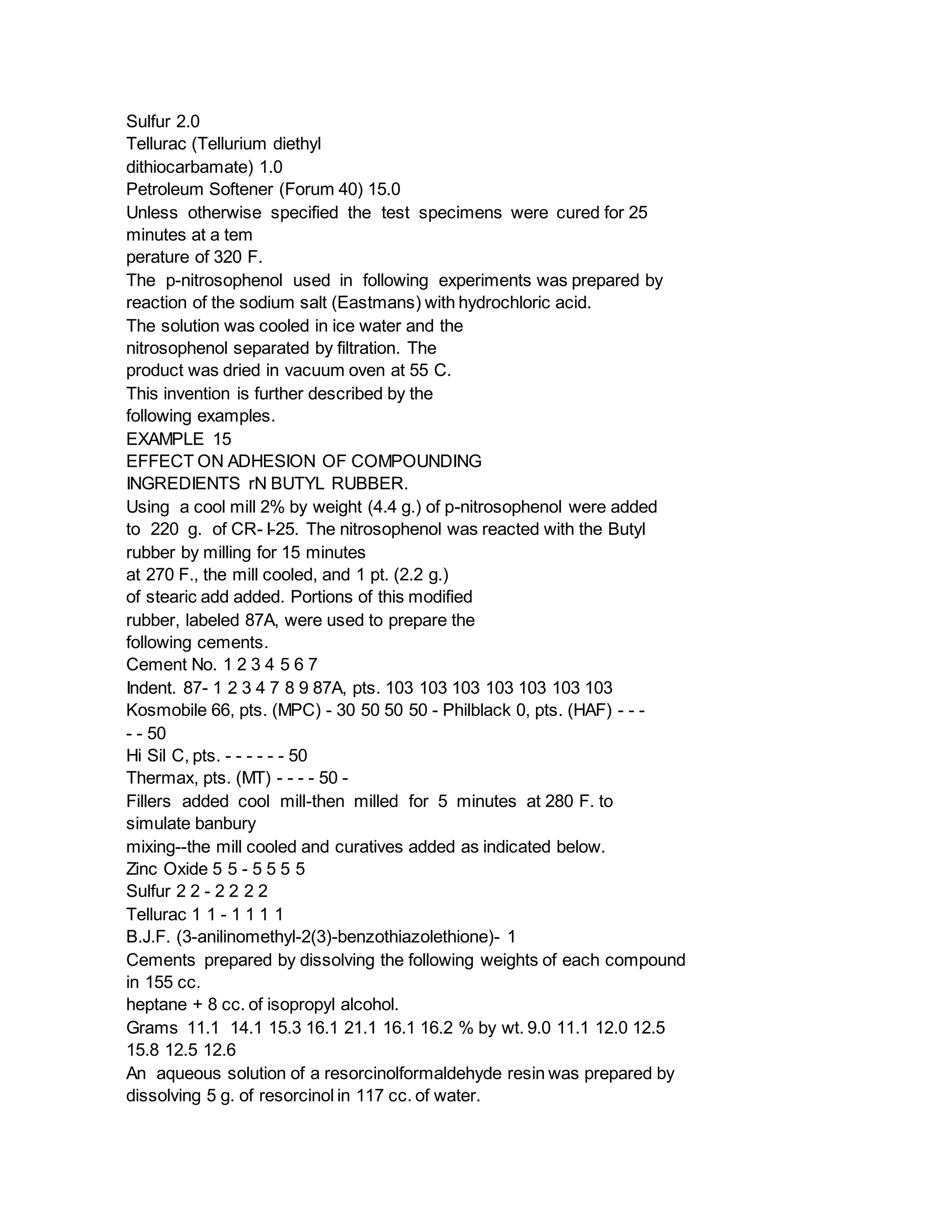Sulfur 2.0
Tellurac (Tellurium diethyl
dithiocarbamate) 1.0
Petroleum Softener (Forum 40) 15.0
Unless otherwise specified the test specimens were cured for 25
minutes at a tem
perature of 320 F.
The p-nitrosophenol used in following experiments was prepared by
reaction of the sodium salt (Eastmans) with hydrochloric acid.
The solution was cooled in ice water and the
nitrosophenol separated by filtration. The
product was dried in vacuum oven at 55 C.
This invention is further described by the
following examples.
EXAMPLE 15
EFFECT ON ADHESION OF COMPOUNDING
INGREDIENTS rN BUTYL RUBBER.
Using a cool mill 2% by weight (4.4 g.) of p-nitrosophenol were added
to 220 g. of CR- I-25. The nitrosophenol was reacted with the Butyl
rubber by milling for 15 minutes
at 270 F., the mill cooled, and 1 pt. (2.2 g.)
of stearic add added. Portions of this modified
rubber, labeled 87A, were used to prepare the
following cements.
Cement No. 1 2 3 4 5 6 7
Indent. 87- 1 2 3 4 7 8 9 87A, pts. 103 103 103 103 103 103 103
Kosmobile 66, pts. (MPC) - 30 50 50 50 - Philblack 0, pts. (HAF) - - -
- - 50
Hi Sil C, pts. - - - - - - 50
Thermax, pts. (MT) - - - - 50 -
Fillers added cool mill-then milled for 5 minutes at 280 F. to
simulate banbury
mixing--the mill cooled and curatives added as indicated below.
Zinc Oxide 5 5 - 5 5 5 5
Sulfur 2 2 - 2 2 2 2
Tellurac 1 1 - 1 1 1 1
B.J.F. (3-anilinomethyl-2(3)-benzothiazolethione)- 1
Cements prepared by dissolving the following weights of each compound
in 155 cc.
heptane + 8 cc. of isopropyl alcohol.
Grams 11.1 14.1 15.3 16.1 21.1 16.1 16.2 % by wt. 9.0 11.1 12.0 12.5
15.8 12.5 12.6
An aqueous solution of a resorcinolformaldehyde resin was prepared by
dissolving 5 g. of resorcinol in 117 cc. of water.
 