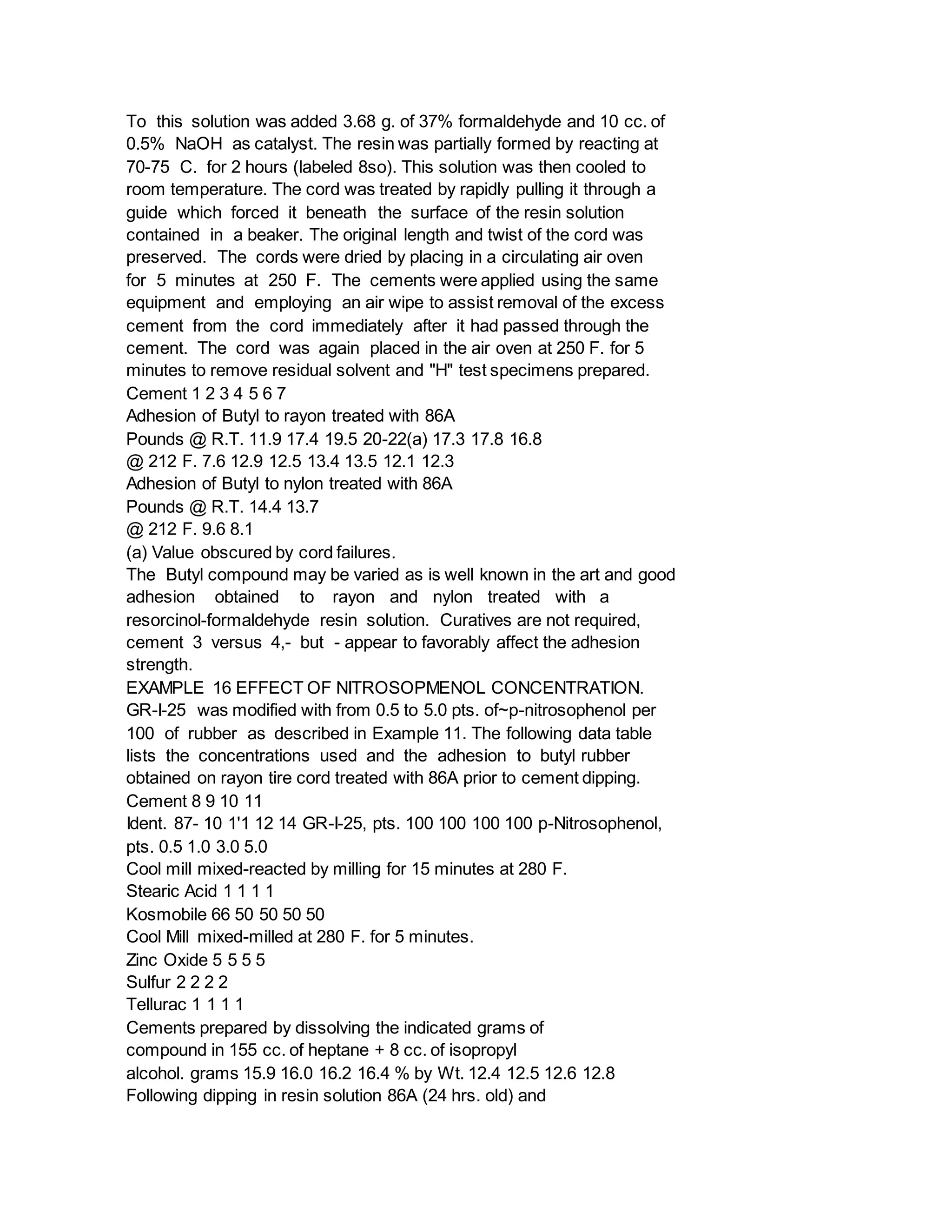 To this solution was added 3.68 g. of 37% formaldehyde and 10 cc. of
0.5% NaOH as catalyst. The resin was partially formed by reacting at
70-75 C. for 2 hours (labeled 8so). This solution was then cooled to
room temperature. The cord was treated by rapidly pulling it through a
guide which forced it beneath the surface of the resin solution
contained in a beaker. The original length and twist of the cord was
preserved. The cords were dried by placing in a circulating air oven
for 5 minutes at 250 F. The cements were applied using the same
equipment and employing an air wipe to assist removal of the excess
cement from the cord immediately after it had passed through the
cement. The cord was again placed in the air oven at 250 F. for 5
minutes to remove residual solvent and "H" test specimens prepared.
Cement 1 2 3 4 5 6 7
Adhesion of Butyl to rayon treated with 86A
Pounds @ R.T. 11.9 17.4 19.5 20-22(a) 17.3 17.8 16.8
@ 212 F. 7.6 12.9 12.5 13.4 13.5 12.1 12.3
Adhesion of Butyl to nylon treated with 86A
Pounds @ R.T. 14.4 13.7
@ 212 F. 9.6 8.1
(a) Value obscured by cord failures.
The Butyl compound may be varied as is well known in the art and good
adhesion obtained to rayon and nylon treated with a
resorcinol-formaldehyde resin solution. Curatives are not required,
cement 3 versus 4,- but - appear to favorably affect the adhesion
strength.
EXAMPLE 16 EFFECT OF NITROSOPMENOL CONCENTRATION.
GR-I-25 was modified with from 0.5 to 5.0 pts. of~p-nitrosophenol per
100 of rubber as described in Example 11. The following data table
lists the concentrations used and the adhesion to butyl rubber
obtained on rayon tire cord treated with 86A prior to cement dipping.
Cement 8 9 10 11
Ident. 87- 10 1'1 12 14 GR-I-25, pts. 100 100 100 100 p-Nitrosophenol,
pts. 0.5 1.0 3.0 5.0
Cool mill mixed-reacted by milling for 15 minutes at 280 F.
Stearic Acid 1 1 1 1
Kosmobile 66 50 50 50 50
Cool Mill mixed-milled at 280 F. for 5 minutes.
Zinc Oxide 5 5 5 5
Sulfur 2 2 2 2
Tellurac 1 1 1 1
Cements prepared by dissolving the indicated grams of
compound in 155 cc. of heptane + 8 cc. of isopropyl
alcohol. grams 15.9 16.0 16.2 16.4 % by Wt. 12.4 12.5 12.6 12.8
Following dipping in resin solution 86A (24 hrs. old) and
 