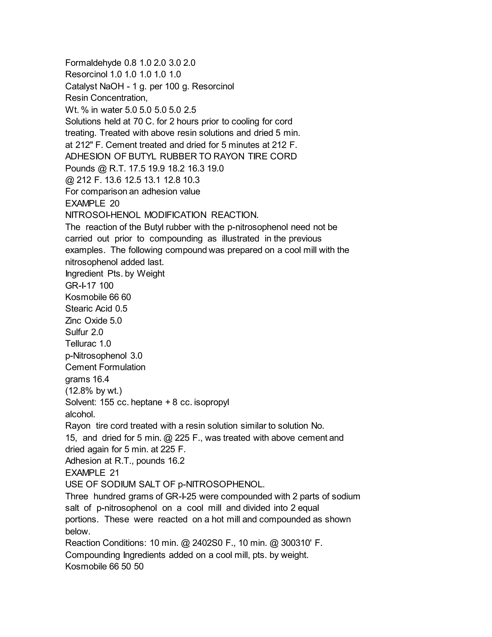 Formaldehyde 0.8 1.0 2.0 3.0 2.0
Resorcinol 1.0 1.0 1.0 1.0 1.0
Catalyst NaOH - 1 g. per 100 g. Resorcinol
Resin Concentration,
Wt. % in water 5.0 5.0 5.0 5.0 2.5
Solutions held at 70 C. for 2 hours prior to cooling for cord
treating. Treated with above resin solutions and dried 5 min.
at 212" F. Cement treated and dried for 5 minutes at 212 F.
ADHESION OF BUTYL RUBBER TO RAYON TIRE CORD
Pounds @ R.T. 17.5 19.9 18.2 16.3 19.0
@ 212 F. 13.6 12.5 13.1 12.8 10.3
For comparison an adhesion value
EXAMPLE 20
NITROSOI-HENOL MODIFICATION REACTION.
The reaction of the Butyl rubber with the p-nitrosophenol need not be
carried out prior to compounding as illustrated in the previous
examples. The following compound was prepared on a cool mill with the
nitrosophenol added last.
Ingredient Pts. by Weight
GR-I-17 100
Kosmobile 66 60
Stearic Acid 0.5
Zinc Oxide 5.0
Sulfur 2.0
Tellurac 1.0
p-Nitrosophenol 3.0
Cement Formulation
grams 16.4
(12.8% by wt.)
Solvent: 155 cc. heptane + 8 cc. isopropyl
alcohol.
Rayon tire cord treated with a resin solution similar to solution No.
15, and dried for 5 min. @ 225 F., was treated with above cement and
dried again for 5 min. at 225 F.
Adhesion at R.T., pounds 16.2
EXAMPLE 21
USE OF SODIUM SALT OF p-NITROSOPHENOL.
Three hundred grams of GR-I-25 were compounded with 2 parts of sodium
salt of p-nitrosophenol on a cool mill and divided into 2 equal
portions. These were reacted on a hot mill and compounded as shown
below.
Reaction Conditions: 10 min. @ 2402S0 F., 10 min. @ 300310' F.
Compounding Ingredients added on a cool mill, pts. by weight.
Kosmobile 66 50 50
 