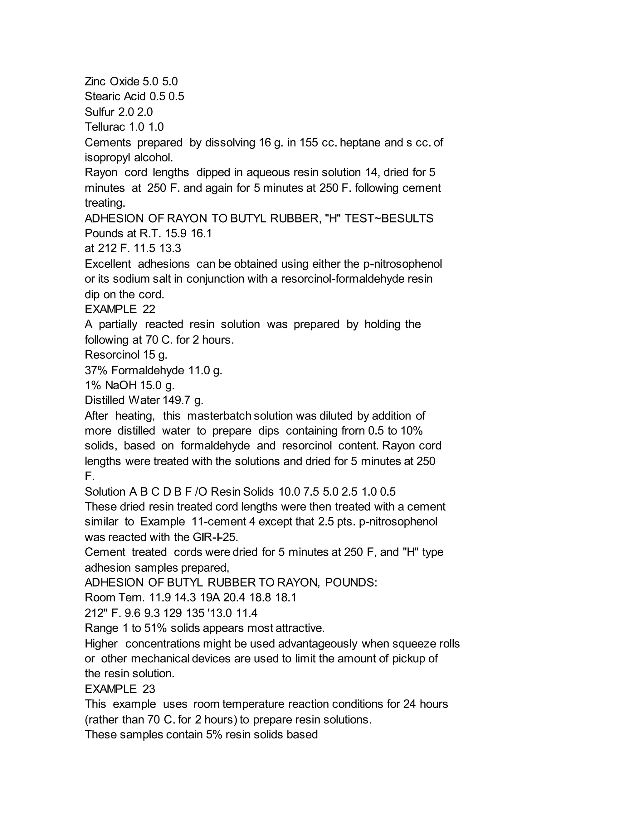 Zinc Oxide 5.0 5.0
Stearic Acid 0.5 0.5
Sulfur 2.0 2.0
Tellurac 1.0 1.0
Cements prepared by dissolving 16 g. in 155 cc. heptane and s cc. of
isopropyl alcohol.
Rayon cord lengths dipped in aqueous resin solution 14, dried for 5
minutes at 250 F. and again for 5 minutes at 250 F. following cement
treating.
ADHESION OF RAYON TO BUTYL RUBBER, "H" TEST~BESULTS
Pounds at R.T. 15.9 16.1
at 212 F. 11.5 13.3
Excellent adhesions can be obtained using either the p-nitrosophenol
or its sodium salt in conjunction with a resorcinol-formaldehyde resin
dip on the cord.
EXAMPLE 22
A partially reacted resin solution was prepared by holding the
following at 70 C. for 2 hours.
Resorcinol 15 g.
37% Formaldehyde 11.0 g.
1% NaOH 15.0 g.
Distilled Water 149.7 g.
After heating, this masterbatch solution was diluted by addition of
more distilled water to prepare dips containing frorn 0.5 to 10%
solids, based on formaldehyde and resorcinol content. Rayon cord
lengths were treated with the solutions and dried for 5 minutes at 250
F.
Solution A B C D B F /O Resin Solids 10.0 7.5 5.0 2.5 1.0 0.5
These dried resin treated cord lengths were then treated with a cement
similar to Example 11-cement 4 except that 2.5 pts. p-nitrosophenol
was reacted with the GIR-I-25.
Cement treated cords were dried for 5 minutes at 250 F, and "H" type
adhesion samples prepared,
ADHESION OF BUTYL RUBBER TO RAYON, POUNDS:
Room Tern. 11.9 14.3 19A 20.4 18.8 18.1
212" F. 9.6 9.3 129 135 '13.0 11.4
Range 1 to 51% solids appears most attractive.
Higher concentrations might be used advantageously when squeeze rolls
or other mechanical devices are used to limit the amount of pickup of
the resin solution.
EXAMPLE 23
This example uses room temperature reaction conditions for 24 hours
(rather than 70 C. for 2 hours) to prepare resin solutions.
These samples contain 5% resin solids based
 