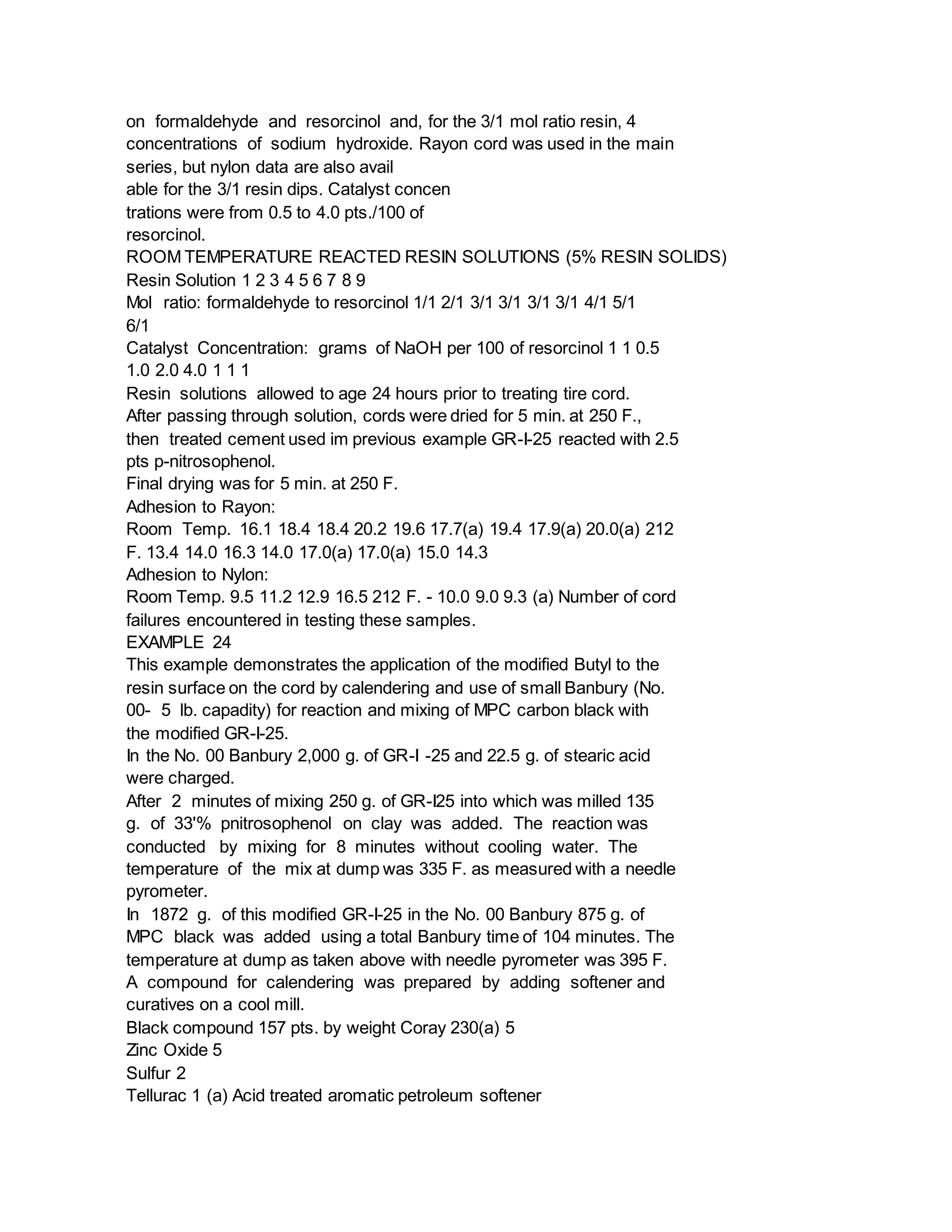 on formaldehyde and resorcinol and, for the 3/1 mol ratio resin, 4
concentrations of sodium hydroxide. Rayon cord was used in the main
series, but nylon data are also avail
able for the 3/1 resin dips. Catalyst concen
trations were from 0.5 to 4.0 pts./100 of
resorcinol.
ROOM TEMPERATURE REACTED RESIN SOLUTIONS (5% RESIN SOLIDS)
Resin Solution 1 2 3 4 5 6 7 8 9
Mol ratio: formaldehyde to resorcinol 1/1 2/1 3/1 3/1 3/1 3/1 4/1 5/1
6/1
Catalyst Concentration: grams of NaOH per 100 of resorcinol 1 1 0.5
1.0 2.0 4.0 1 1 1
Resin solutions allowed to age 24 hours prior to treating tire cord.
After passing through solution, cords were dried for 5 min. at 250 F.,
then treated cement used im previous example GR-I-25 reacted with 2.5
pts p-nitrosophenol.
Final drying was for 5 min. at 250 F.
Adhesion to Rayon:
Room Temp. 16.1 18.4 18.4 20.2 19.6 17.7(a) 19.4 17.9(a) 20.0(a) 212
F. 13.4 14.0 16.3 14.0 17.0(a) 17.0(a) 15.0 14.3
Adhesion to Nylon:
Room Temp. 9.5 11.2 12.9 16.5 212 F. - 10.0 9.0 9.3 (a) Number of cord
failures encountered in testing these samples.
EXAMPLE 24
This example demonstrates the application of the modified Butyl to the
resin surface on the cord by calendering and use of small Banbury (No.
00- 5 lb. capadity) for reaction and mixing of MPC carbon black with
the modified GR-I-25.
In the No. 00 Banbury 2,000 g. of GR-I -25 and 22.5 g. of stearic acid
were charged.
After 2 minutes of mixing 250 g. of GR-I25 into which was milled 135
g. of 33'% pnitrosophenol on clay was added. The reaction was
conducted by mixing for 8 minutes without cooling water. The
temperature of the mix at dump was 335 F. as measured with a needle
pyrometer.
In 1872 g. of this modified GR-I-25 in the No. 00 Banbury 875 g. of
MPC black was added using a total Banbury time of 104 minutes. The
temperature at dump as taken above with needle pyrometer was 395 F.
A compound for calendering was prepared by adding softener and
curatives on a cool mill.
Black compound 157 pts. by weight Coray 230(a) 5
Zinc Oxide 5
Sulfur 2
Tellurac 1 (a) Acid treated aromatic petroleum softener
 