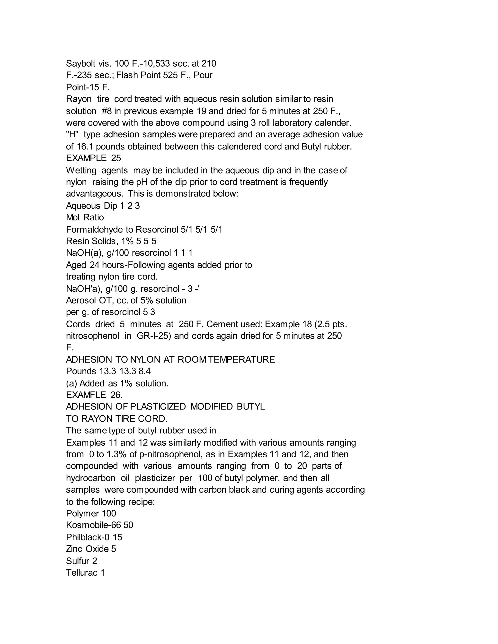 Saybolt vis. 100 F.-10,533 sec. at 210
F.-235 sec.; Flash Point 525 F., Pour
Point-15 F.
Rayon tire cord treated with aqueous resin solution similar to resin
solution #8 in previous example 19 and dried for 5 minutes at 250 F.,
were covered with the above compound using 3 roll laboratory calender.
"H" type adhesion samples were prepared and an average adhesion value
of 16.1 pounds obtained between this calendered cord and Butyl rubber.
EXAMPLE 25
Wetting agents may be included in the aqueous dip and in the case of
nylon raising the pH of the dip prior to cord treatment is frequently
advantageous. This is demonstrated below:
Aqueous Dip 1 2 3
Mol Ratio
Formaldehyde to Resorcinol 5/1 5/1 5/1
Resin Solids, 1% 5 5 5
NaOH(a), g/100 resorcinol 1 1 1
Aged 24 hours-Following agents added prior to
treating nylon tire cord.
NaOH'a), g/100 g. resorcinol - 3 -'
Aerosol OT, cc. of 5% solution
per g. of resorcinol 5 3
Cords dried 5 minutes at 250 F. Cement used: Example 18 (2.5 pts.
nitrosophenol in GR-I-25) and cords again dried for 5 minutes at 250
F.
ADHESION TO NYLON AT ROOM TEMPERATURE
Pounds 13.3 13.3 8.4
(a) Added as 1% solution.
EXAMFLE 26.
ADHESION OF PLASTICIZED MODIFIED BUTYL
TO RAYON TIRE CORD.
The same type of butyl rubber used in
Examples 11 and 12 was similarly modified with various amounts ranging
from 0 to 1.3% of p-nitrosophenol, as in Examples 11 and 12, and then
compounded with various amounts ranging from 0 to 20 parts of
hydrocarbon oil plasticizer per 100 of butyl polymer, and then all
samples were compounded with carbon black and curing agents according
to the following recipe:
Polymer 100
Kosmobile-66 50
Philblack-0 15
Zinc Oxide 5
Sulfur 2
Tellurac 1
 
