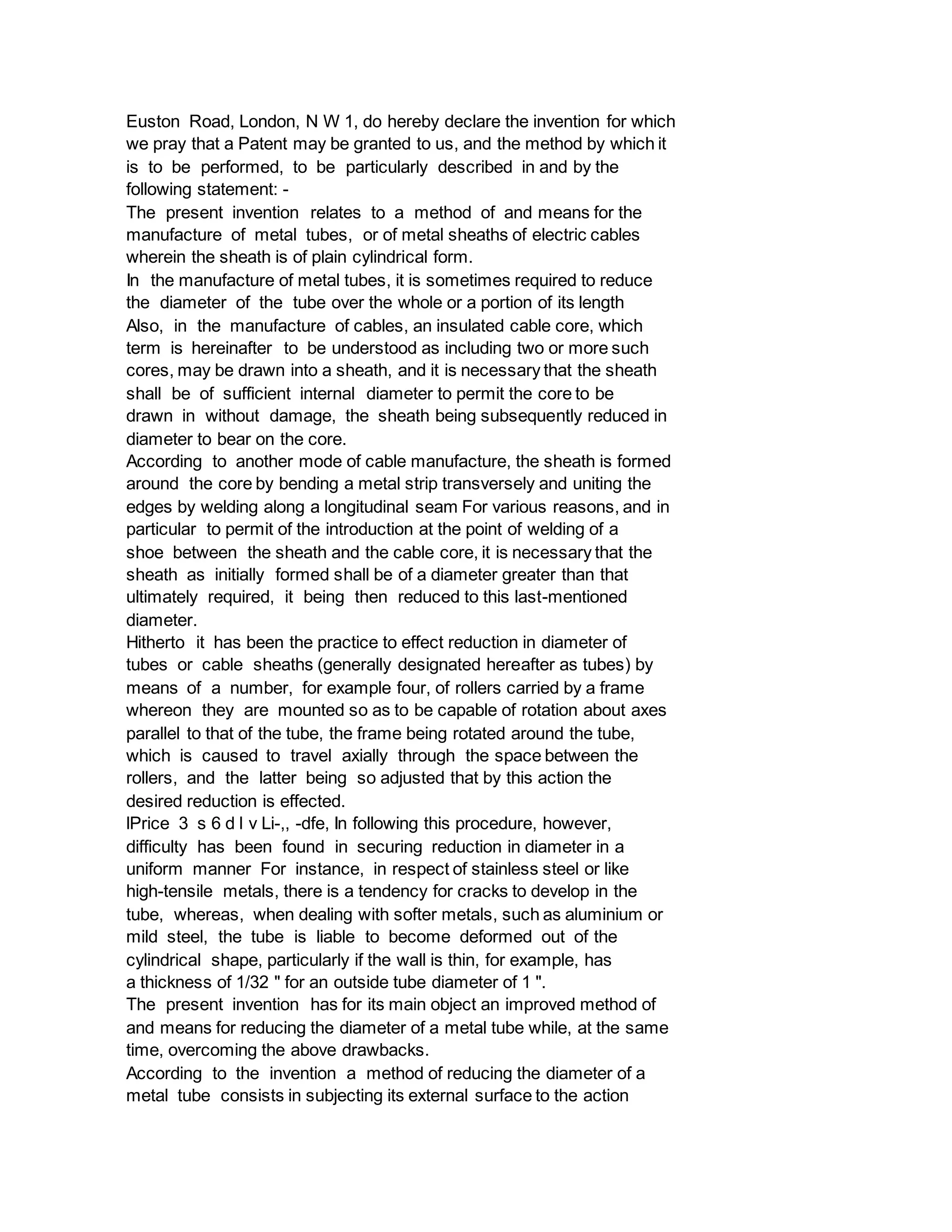 Euston Road, London, N W 1, do hereby declare the invention for which
we pray that a Patent may be granted to us, and the method by which it
is to be performed, to be particularly described in and by the
following statement: -
The present invention relates to a method of and means for the
manufacture of metal tubes, or of metal sheaths of electric cables
wherein the sheath is of plain cylindrical form.
In the manufacture of metal tubes, it is sometimes required to reduce
the diameter of the tube over the whole or a portion of its length
Also, in the manufacture of cables, an insulated cable core, which
term is hereinafter to be understood as including two or more such
cores, may be drawn into a sheath, and it is necessary that the sheath
shall be of sufficient internal diameter to permit the core to be
drawn in without damage, the sheath being subsequently reduced in
diameter to bear on the core.
According to another mode of cable manufacture, the sheath is formed
around the core by bending a metal strip transversely and uniting the
edges by welding along a longitudinal seam For various reasons, and in
particular to permit of the introduction at the point of welding of a
shoe between the sheath and the cable core, it is necessary that the
sheath as initially formed shall be of a diameter greater than that
ultimately required, it being then reduced to this last-mentioned
diameter.
Hitherto it has been the practice to effect reduction in diameter of
tubes or cable sheaths (generally designated hereafter as tubes) by
means of a number, for example four, of rollers carried by a frame
whereon they are mounted so as to be capable of rotation about axes
parallel to that of the tube, the frame being rotated around the tube,
which is caused to travel axially through the space between the
rollers, and the latter being so adjusted that by this action the
desired reduction is effected.
lPrice 3 s 6 d l v Li-,, -dfe, In following this procedure, however,
difficulty has been found in securing reduction in diameter in a
uniform manner For instance, in respect of stainless steel or like
high-tensile metals, there is a tendency for cracks to develop in the
tube, whereas, when dealing with softer metals, such as aluminium or
mild steel, the tube is liable to become deformed out of the
cylindrical shape, particularly if the wall is thin, for example, has
a thickness of 1/32 " for an outside tube diameter of 1 ".
The present invention has for its main object an improved method of
and means for reducing the diameter of a metal tube while, at the same
time, overcoming the above drawbacks.
According to the invention a method of reducing the diameter of a
metal tube consists in subjecting its external surface to the action
 