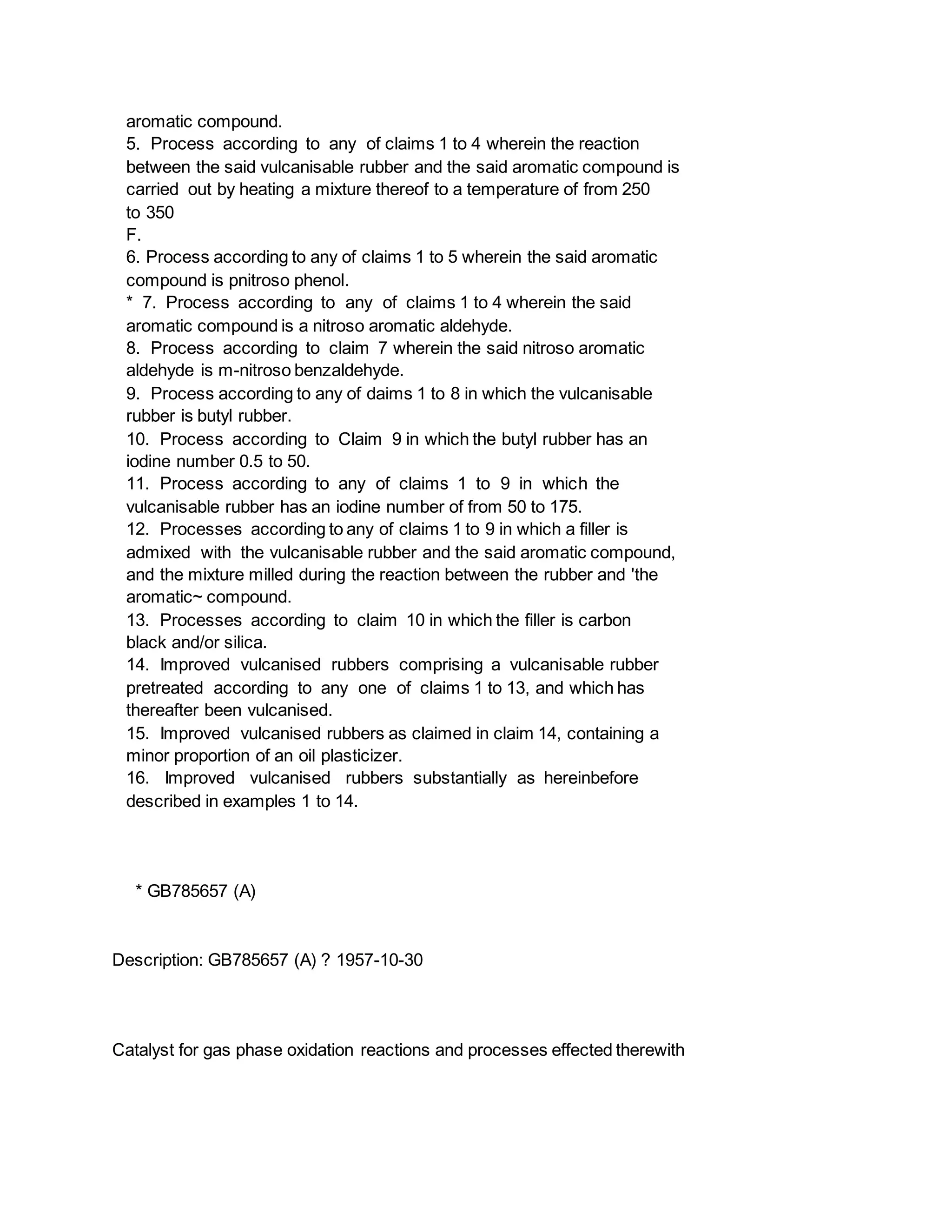 aromatic compound.
5. Process according to any of claims 1 to 4 wherein the reaction
between the said vulcanisable rubber and the said aromatic compound is
carried out by heating a mixture thereof to a temperature of from 250
to 350
F.
6. Process according to any of claims 1 to 5 wherein the said aromatic
compound is pnitroso phenol.
* 7. Process according to any of claims 1 to 4 wherein the said
aromatic compound is a nitroso aromatic aldehyde.
8. Process according to claim 7 wherein the said nitroso aromatic
aldehyde is m-nitroso benzaldehyde.
9. Process according to any of daims 1 to 8 in which the vulcanisable
rubber is butyl rubber.
10. Process according to Claim 9 in which the butyl rubber has an
iodine number 0.5 to 50.
11. Process according to any of claims 1 to 9 in which the
vulcanisable rubber has an iodine number of from 50 to 175.
12. Processes according to any of claims 1 to 9 in which a filler is
admixed with the vulcanisable rubber and the said aromatic compound,
and the mixture milled during the reaction between the rubber and 'the
aromatic~ compound.
13. Processes according to claim 10 in which the filler is carbon
black and/or silica.
14. Improved vulcanised rubbers comprising a vulcanisable rubber
pretreated according to any one of claims 1 to 13, and which has
thereafter been vulcanised.
15. Improved vulcanised rubbers as claimed in claim 14, containing a
minor proportion of an oil plasticizer.
16. Improved vulcanised rubbers substantially as hereinbefore
described in examples 1 to 14.
* GB785657 (A)
Description: GB785657 (A) ? 1957-10-30
Catalyst for gas phase oxidation reactions and processes effected therewith
 