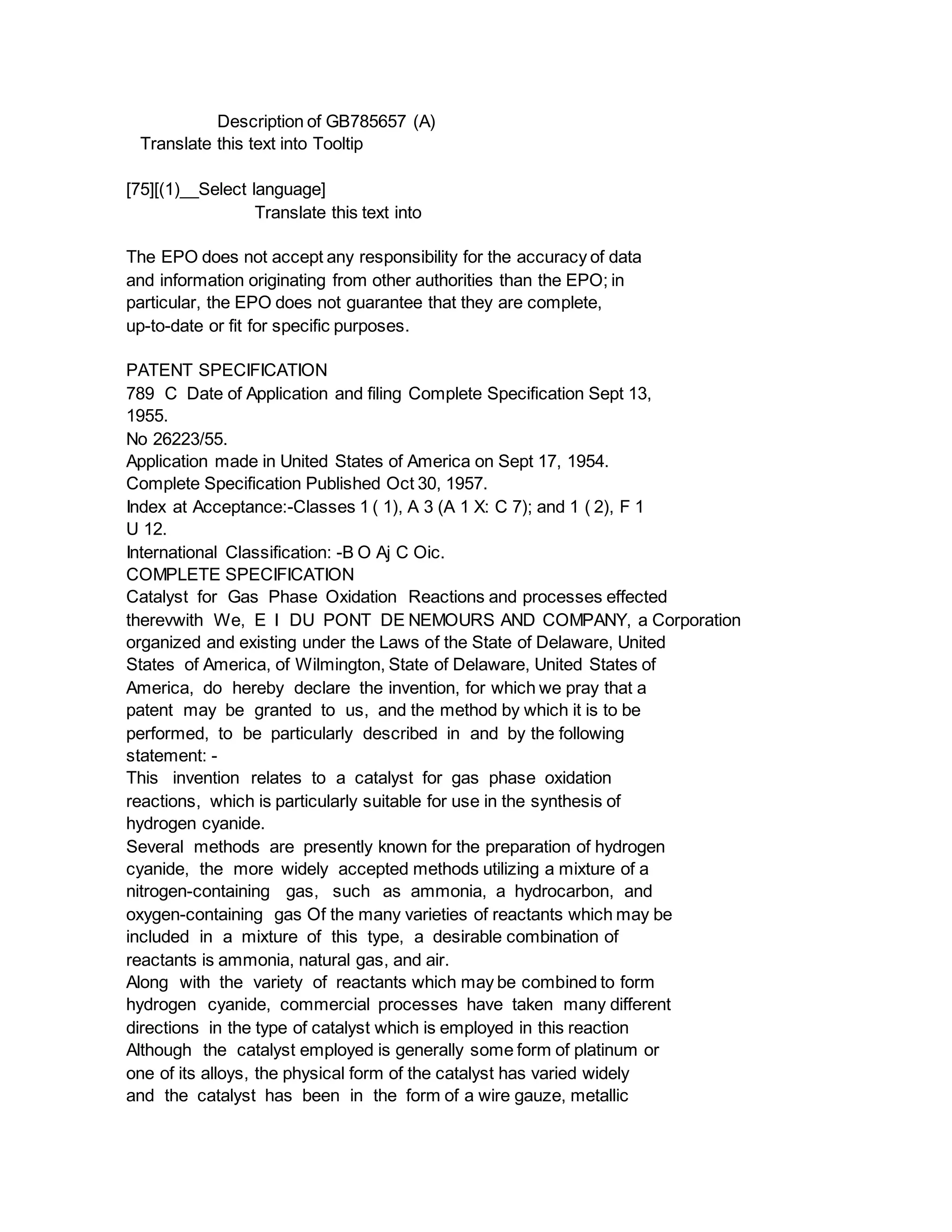 Description of GB785657 (A)
Translate this text into Tooltip
[75][(1)__Select language]
Translate this text into
The EPO does not accept any responsibility for the accuracy of data
and information originating from other authorities than the EPO; in
particular, the EPO does not guarantee that they are complete,
up-to-date or fit for specific purposes.
PATENT SPECIFICATION
789 C Date of Application and filing Complete Specification Sept 13,
1955.
No 26223/55.
Application made in United States of America on Sept 17, 1954.
Complete Specification Published Oct 30, 1957.
Index at Acceptance:-Classes 1 ( 1), A 3 (A 1 X: C 7); and 1 ( 2), F 1
U 12.
International Classification: -B O Aj C Oic.
COMPLETE SPECIFICATION
Catalyst for Gas Phase Oxidation Reactions and processes effected
therevwith We, E I DU PONT DE NEMOURS AND COMPANY, a Corporation
organized and existing under the Laws of the State of Delaware, United
States of America, of Wilmington, State of Delaware, United States of
America, do hereby declare the invention, for which we pray that a
patent may be granted to us, and the method by which it is to be
performed, to be particularly described in and by the following
statement: -
This invention relates to a catalyst for gas phase oxidation
reactions, which is particularly suitable for use in the synthesis of
hydrogen cyanide.
Several methods are presently known for the preparation of hydrogen
cyanide, the more widely accepted methods utilizing a mixture of a
nitrogen-containing gas, such as ammonia, a hydrocarbon, and
oxygen-containing gas Of the many varieties of reactants which may be
included in a mixture of this type, a desirable combination of
reactants is ammonia, natural gas, and air.
Along with the variety of reactants which may be combined to form
hydrogen cyanide, commercial processes have taken many different
directions in the type of catalyst which is employed in this reaction
Although the catalyst employed is generally some form of platinum or
one of its alloys, the physical form of the catalyst has varied widely
and the catalyst has been in the form of a wire gauze, metallic
 