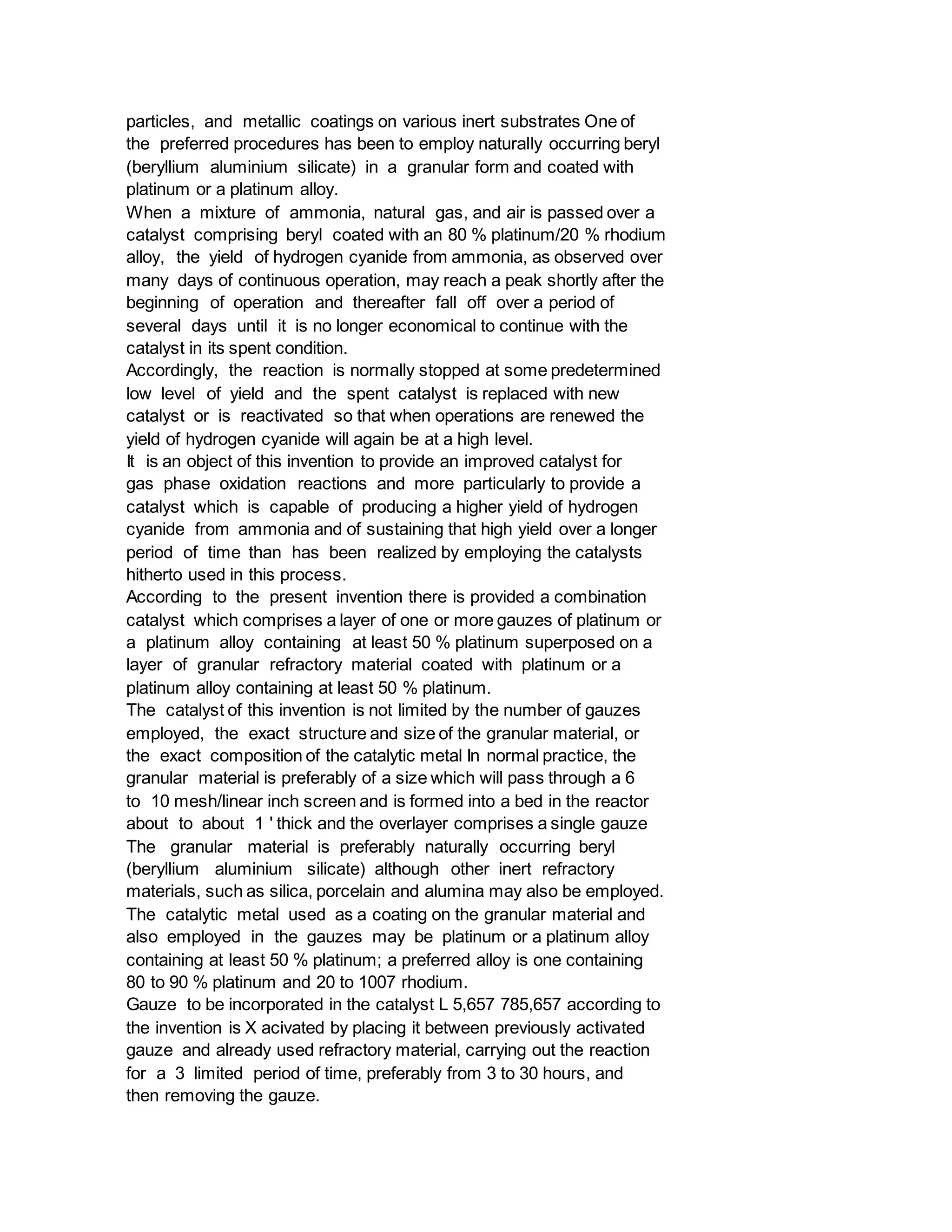 particles, and metallic coatings on various inert substrates One of
the preferred procedures has been to employ naturally occurring beryl
(beryllium aluminium silicate) in a granular form and coated with
platinum or a platinum alloy.
When a mixture of ammonia, natural gas, and air is passed over a
catalyst comprising beryl coated with an 80 % platinum/20 % rhodium
alloy, the yield of hydrogen cyanide from ammonia, as observed over
many days of continuous operation, may reach a peak shortly after the
beginning of operation and thereafter fall off over a period of
several days until it is no longer economical to continue with the
catalyst in its spent condition.
Accordingly, the reaction is normally stopped at some predetermined
low level of yield and the spent catalyst is replaced with new
catalyst or is reactivated so that when operations are renewed the
yield of hydrogen cyanide will again be at a high level.
It is an object of this invention to provide an improved catalyst for
gas phase oxidation reactions and more particularly to provide a
catalyst which is capable of producing a higher yield of hydrogen
cyanide from ammonia and of sustaining that high yield over a longer
period of time than has been realized by employing the catalysts
hitherto used in this process.
According to the present invention there is provided a combination
catalyst which comprises a layer of one or more gauzes of platinum or
a platinum alloy containing at least 50 % platinum superposed on a
layer of granular refractory material coated with platinum or a
platinum alloy containing at least 50 % platinum.
The catalyst of this invention is not limited by the number of gauzes
employed, the exact structure and size of the granular material, or
the exact composition of the catalytic metal In normal practice, the
granular material is preferably of a size which will pass through a 6
to 10 mesh/linear inch screen and is formed into a bed in the reactor
about to about 1 ' thick and the overlayer comprises a single gauze
The granular material is preferably naturally occurring beryl
(beryllium aluminium silicate) although other inert refractory
materials, such as silica, porcelain and alumina may also be employed.
The catalytic metal used as a coating on the granular material and
also employed in the gauzes may be platinum or a platinum alloy
containing at least 50 % platinum; a preferred alloy is one containing
80 to 90 % platinum and 20 to 1007 rhodium.
Gauze to be incorporated in the catalyst L 5,657 785,657 according to
the invention is X acivated by placing it between previously activated
gauze and already used refractory material, carrying out the reaction
for a 3 limited period of time, preferably from 3 to 30 hours, and
then removing the gauze.
 