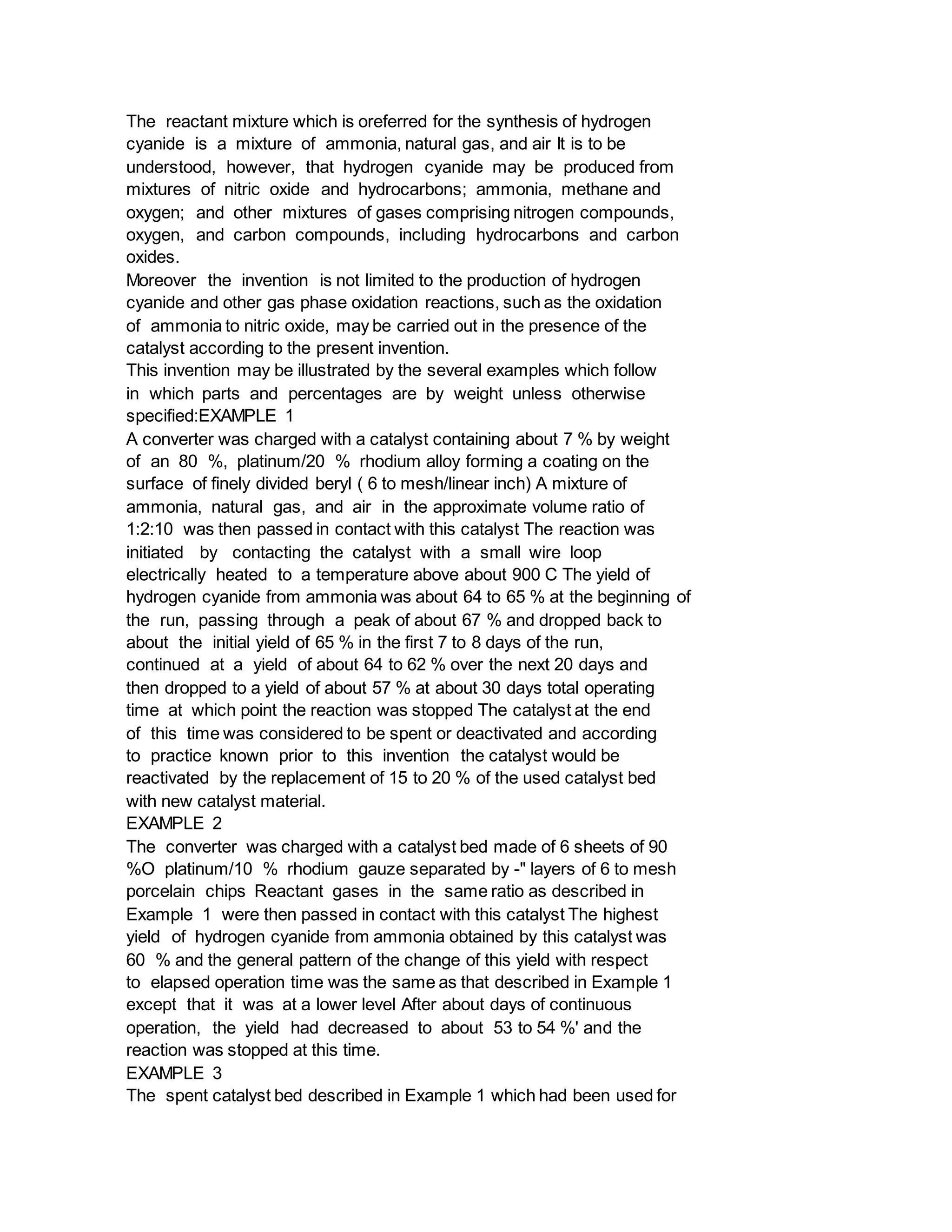 The reactant mixture which is oreferred for the synthesis of hydrogen
cyanide is a mixture of ammonia, natural gas, and air It is to be
understood, however, that hydrogen cyanide may be produced from
mixtures of nitric oxide and hydrocarbons; ammonia, methane and
oxygen; and other mixtures of gases comprising nitrogen compounds,
oxygen, and carbon compounds, including hydrocarbons and carbon
oxides.
Moreover the invention is not limited to the production of hydrogen
cyanide and other gas phase oxidation reactions, such as the oxidation
of ammonia to nitric oxide, may be carried out in the presence of the
catalyst according to the present invention.
This invention may be illustrated by the several examples which follow
in which parts and percentages are by weight unless otherwise
specified:EXAMPLE 1
A converter was charged with a catalyst containing about 7 % by weight
of an 80 %, platinum/20 % rhodium alloy forming a coating on the
surface of finely divided beryl ( 6 to mesh/linear inch) A mixture of
ammonia, natural gas, and air in the approximate volume ratio of
1:2:10 was then passed in contact with this catalyst The reaction was
initiated by contacting the catalyst with a small wire loop
electrically heated to a temperature above about 900 C The yield of
hydrogen cyanide from ammonia was about 64 to 65 % at the beginning of
the run, passing through a peak of about 67 % and dropped back to
about the initial yield of 65 % in the first 7 to 8 days of the run,
continued at a yield of about 64 to 62 % over the next 20 days and
then dropped to a yield of about 57 % at about 30 days total operating
time at which point the reaction was stopped The catalyst at the end
of this time was considered to be spent or deactivated and according
to practice known prior to this invention the catalyst would be
reactivated by the replacement of 15 to 20 % of the used catalyst bed
with new catalyst material.
EXAMPLE 2
The converter was charged with a catalyst bed made of 6 sheets of 90
%O platinum/10 % rhodium gauze separated by -" layers of 6 to mesh
porcelain chips Reactant gases in the same ratio as described in
Example 1 were then passed in contact with this catalyst The highest
yield of hydrogen cyanide from ammonia obtained by this catalyst was
60 % and the general pattern of the change of this yield with respect
to elapsed operation time was the same as that described in Example 1
except that it was at a lower level After about days of continuous
operation, the yield had decreased to about 53 to 54 %' and the
reaction was stopped at this time.
EXAMPLE 3
The spent catalyst bed described in Example 1 which had been used for
 
