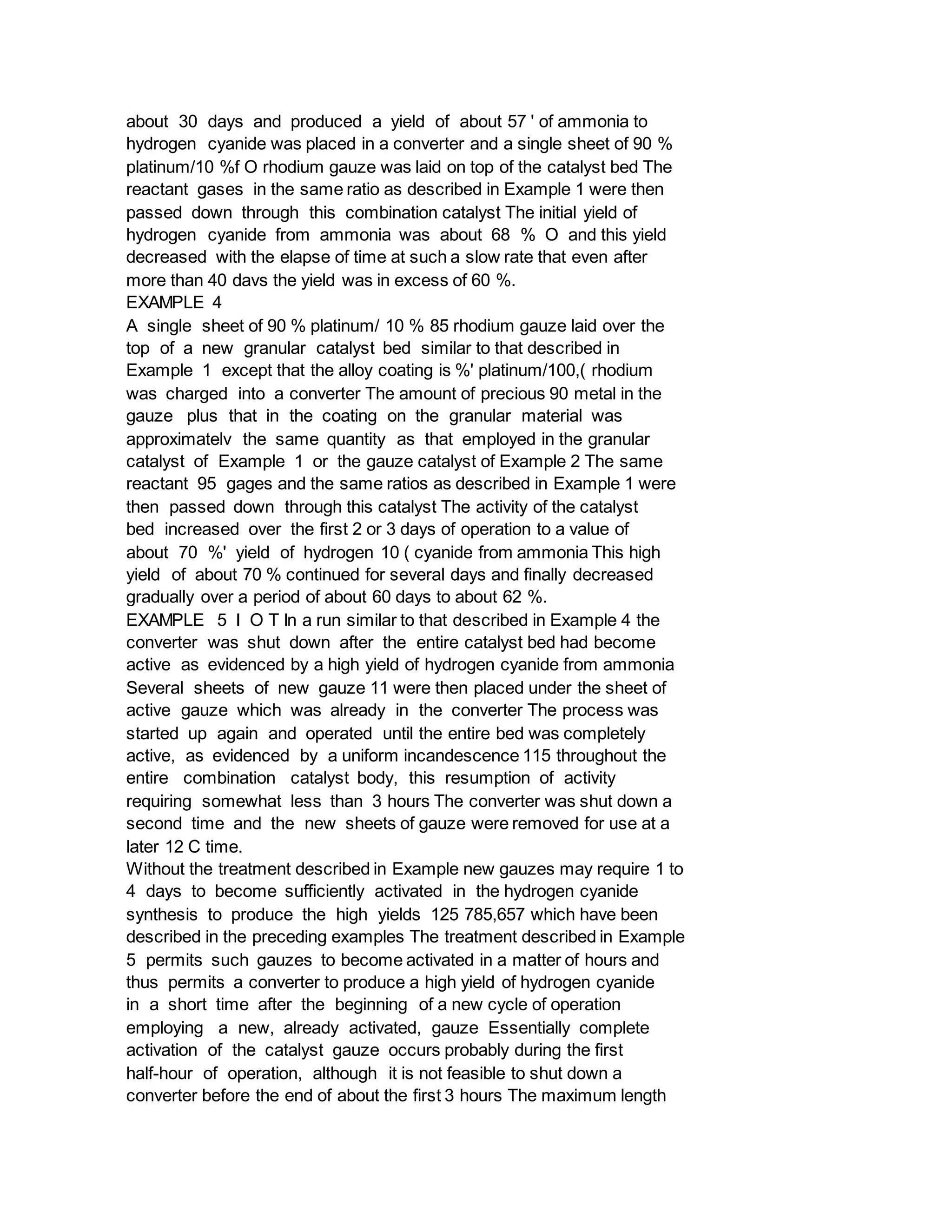 about 30 days and produced a yield of about 57 ' of ammonia to
hydrogen cyanide was placed in a converter and a single sheet of 90 %
platinum/10 %f O rhodium gauze was laid on top of the catalyst bed The
reactant gases in the same ratio as described in Example 1 were then
passed down through this combination catalyst The initial yield of
hydrogen cyanide from ammonia was about 68 % O and this yield
decreased with the elapse of time at such a slow rate that even after
more than 40 davs the yield was in excess of 60 %.
EXAMPLE 4
A single sheet of 90 % platinum/ 10 % 85 rhodium gauze laid over the
top of a new granular catalyst bed similar to that described in
Example 1 except that the alloy coating is %' platinum/100,( rhodium
was charged into a converter The amount of precious 90 metal in the
gauze plus that in the coating on the granular material was
approximatelv the same quantity as that employed in the granular
catalyst of Example 1 or the gauze catalyst of Example 2 The same
reactant 95 gages and the same ratios as described in Example 1 were
then passed down through this catalyst The activity of the catalyst
bed increased over the first 2 or 3 days of operation to a value of
about 70 %' yield of hydrogen 10 ( cyanide from ammonia This high
yield of about 70 % continued for several days and finally decreased
gradually over a period of about 60 days to about 62 %.
EXAMPLE 5 I O T In a run similar to that described in Example 4 the
converter was shut down after the entire catalyst bed had become
active as evidenced by a high yield of hydrogen cyanide from ammonia
Several sheets of new gauze 11 were then placed under the sheet of
active gauze which was already in the converter The process was
started up again and operated until the entire bed was completely
active, as evidenced by a uniform incandescence 115 throughout the
entire combination catalyst body, this resumption of activity
requiring somewhat less than 3 hours The converter was shut down a
second time and the new sheets of gauze were removed for use at a
later 12 C time.
Without the treatment described in Example new gauzes may require 1 to
4 days to become sufficiently activated in the hydrogen cyanide
synthesis to produce the high yields 125 785,657 which have been
described in the preceding examples The treatment described in Example
5 permits such gauzes to become activated in a matter of hours and
thus permits a converter to produce a high yield of hydrogen cyanide
in a short time after the beginning of a new cycle of operation
employing a new, already activated, gauze Essentially complete
activation of the catalyst gauze occurs probably during the first
half-hour of operation, although it is not feasible to shut down a
converter before the end of about the first 3 hours The maximum length
 