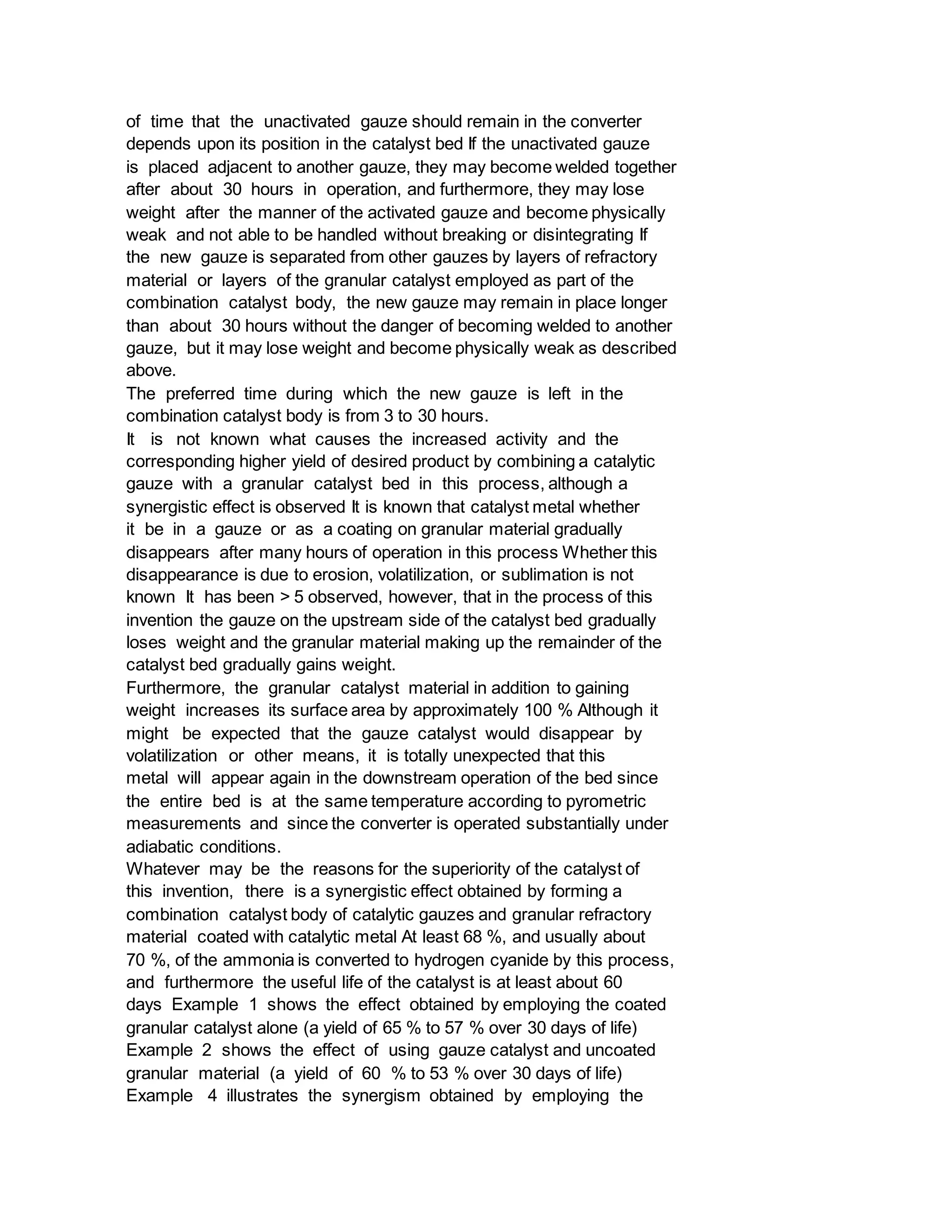 of time that the unactivated gauze should remain in the converter
depends upon its position in the catalyst bed If the unactivated gauze
is placed adjacent to another gauze, they may become welded together
after about 30 hours in operation, and furthermore, they may lose
weight after the manner of the activated gauze and become physically
weak and not able to be handled without breaking or disintegrating If
the new gauze is separated from other gauzes by layers of refractory
material or layers of the granular catalyst employed as part of the
combination catalyst body, the new gauze may remain in place longer
than about 30 hours without the danger of becoming welded to another
gauze, but it may lose weight and become physically weak as described
above.
The preferred time during which the new gauze is left in the
combination catalyst body is from 3 to 30 hours.
It is not known what causes the increased activity and the
corresponding higher yield of desired product by combining a catalytic
gauze with a granular catalyst bed in this process, although a
synergistic effect is observed It is known that catalyst metal whether
it be in a gauze or as a coating on granular material gradually
disappears after many hours of operation in this process Whether this
disappearance is due to erosion, volatilization, or sublimation is not
known It has been > 5 observed, however, that in the process of this
invention the gauze on the upstream side of the catalyst bed gradually
loses weight and the granular material making up the remainder of the
catalyst bed gradually gains weight.
Furthermore, the granular catalyst material in addition to gaining
weight increases its surface area by approximately 100 % Although it
might be expected that the gauze catalyst would disappear by
volatilization or other means, it is totally unexpected that this
metal will appear again in the downstream operation of the bed since
the entire bed is at the same temperature according to pyrometric
measurements and since the converter is operated substantially under
adiabatic conditions.
Whatever may be the reasons for the superiority of the catalyst of
this invention, there is a synergistic effect obtained by forming a
combination catalyst body of catalytic gauzes and granular refractory
material coated with catalytic metal At least 68 %, and usually about
70 %, of the ammonia is converted to hydrogen cyanide by this process,
and furthermore the useful life of the catalyst is at least about 60
days Example 1 shows the effect obtained by employing the coated
granular catalyst alone (a yield of 65 % to 57 % over 30 days of life)
Example 2 shows the effect of using gauze catalyst and uncoated
granular material (a yield of 60 % to 53 % over 30 days of life)
Example 4 illustrates the synergism obtained by employing the
 