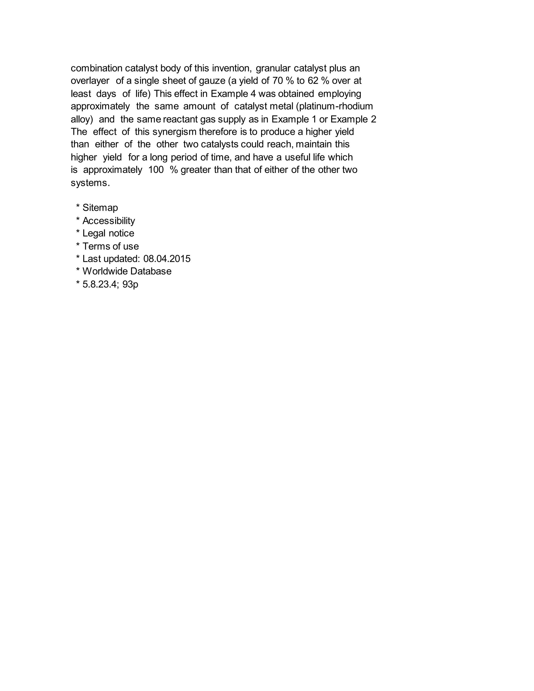 combination catalyst body of this invention, granular catalyst plus an
overlayer of a single sheet of gauze (a yield of 70 % to 62 % over at
least days of life) This effect in Example 4 was obtained employing
approximately the same amount of catalyst metal (platinum-rhodium
alloy) and the same reactant gas supply as in Example 1 or Example 2
The effect of this synergism therefore is to produce a higher yield
than either of the other two catalysts could reach, maintain this
higher yield for a long period of time, and have a useful life which
is approximately 100 % greater than that of either of the other two
systems.
* Sitemap
* Accessibility
* Legal notice
* Terms of use
* Last updated: 08.04.2015
* Worldwide Database
* 5.8.23.4; 93p
 