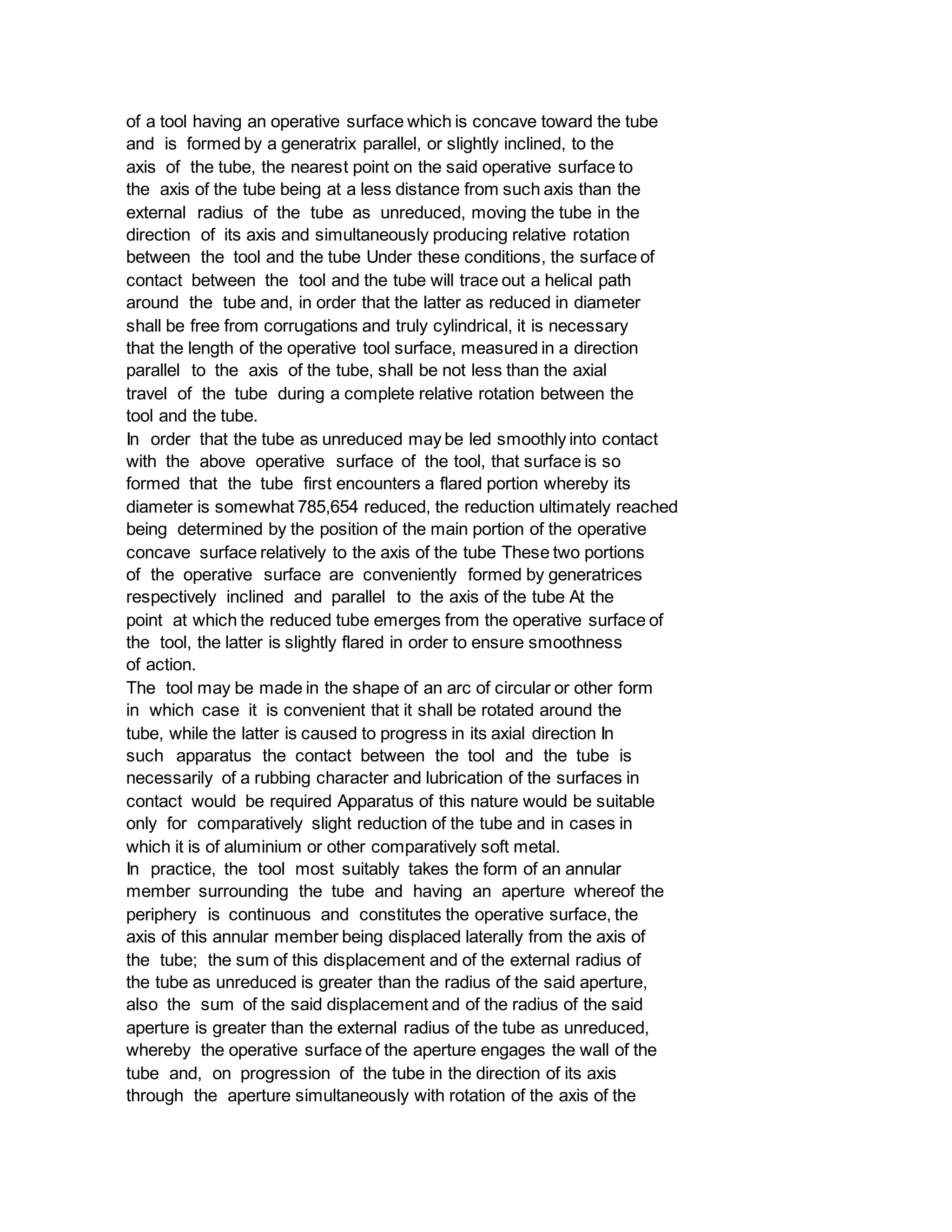 of a tool having an operative surface which is concave toward the tube
and is formed by a generatrix parallel, or slightly inclined, to the
axis of the tube, the nearest point on the said operative surface to
the axis of the tube being at a less distance from such axis than the
external radius of the tube as unreduced, moving the tube in the
direction of its axis and simultaneously producing relative rotation
between the tool and the tube Under these conditions, the surface of
contact between the tool and the tube will trace out a helical path
around the tube and, in order that the latter as reduced in diameter
shall be free from corrugations and truly cylindrical, it is necessary
that the length of the operative tool surface, measured in a direction
parallel to the axis of the tube, shall be not less than the axial
travel of the tube during a complete relative rotation between the
tool and the tube.
In order that the tube as unreduced may be led smoothly into contact
with the above operative surface of the tool, that surface is so
formed that the tube first encounters a flared portion whereby its
diameter is somewhat 785,654 reduced, the reduction ultimately reached
being determined by the position of the main portion of the operative
concave surface relatively to the axis of the tube These two portions
of the operative surface are conveniently formed by generatrices
respectively inclined and parallel to the axis of the tube At the
point at which the reduced tube emerges from the operative surface of
the tool, the latter is slightly flared in order to ensure smoothness
of action.
The tool may be made in the shape of an arc of circular or other form
in which case it is convenient that it shall be rotated around the
tube, while the latter is caused to progress in its axial direction In
such apparatus the contact between the tool and the tube is
necessarily of a rubbing character and lubrication of the surfaces in
contact would be required Apparatus of this nature would be suitable
only for comparatively slight reduction of the tube and in cases in
which it is of aluminium or other comparatively soft metal.
In practice, the tool most suitably takes the form of an annular
member surrounding the tube and having an aperture whereof the
periphery is continuous and constitutes the operative surface, the
axis of this annular member being displaced laterally from the axis of
the tube; the sum of this displacement and of the external radius of
the tube as unreduced is greater than the radius of the said aperture,
also the sum of the said displacement and of the radius of the said
aperture is greater than the external radius of the tube as unreduced,
whereby the operative surface of the aperture engages the wall of the
tube and, on progression of the tube in the direction of its axis
through the aperture simultaneously with rotation of the axis of the
 