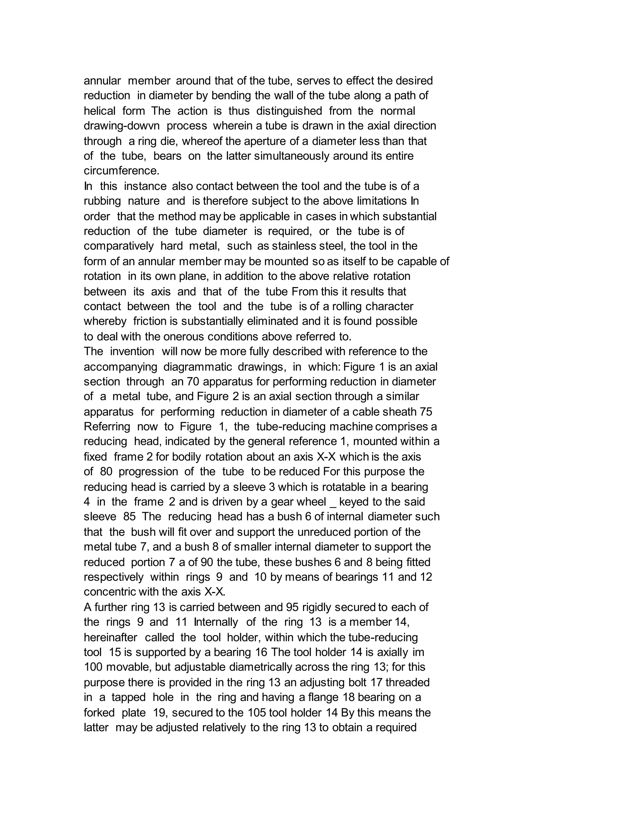 annular member around that of the tube, serves to effect the desired
reduction in diameter by bending the wall of the tube along a path of
helical form The action is thus distinguished from the normal
drawing-dowvn process wherein a tube is drawn in the axial direction
through a ring die, whereof the aperture of a diameter less than that
of the tube, bears on the latter simultaneously around its entire
circumference.
In this instance also contact between the tool and the tube is of a
rubbing nature and is therefore subject to the above limitations In
order that the method may be applicable in cases in which substantial
reduction of the tube diameter is required, or the tube is of
comparatively hard metal, such as stainless steel, the tool in the
form of an annular member may be mounted so as itself to be capable of
rotation in its own plane, in addition to the above relative rotation
between its axis and that of the tube From this it results that
contact between the tool and the tube is of a rolling character
whereby friction is substantially eliminated and it is found possible
to deal with the onerous conditions above referred to.
The invention will now be more fully described with reference to the
accompanying diagrammatic drawings, in which: Figure 1 is an axial
section through an 70 apparatus for performing reduction in diameter
of a metal tube, and Figure 2 is an axial section through a similar
apparatus for performing reduction in diameter of a cable sheath 75
Referring now to Figure 1, the tube-reducing machine comprises a
reducing head, indicated by the general reference 1, mounted within a
fixed frame 2 for bodily rotation about an axis X-X which is the axis
of 80 progression of the tube to be reduced For this purpose the
reducing head is carried by a sleeve 3 which is rotatable in a bearing
4 in the frame 2 and is driven by a gear wheel _ keyed to the said
sleeve 85 The reducing head has a bush 6 of internal diameter such
that the bush will fit over and support the unreduced portion of the
metal tube 7, and a bush 8 of smaller internal diameter to support the
reduced portion 7 a of 90 the tube, these bushes 6 and 8 being fitted
respectively within rings 9 and 10 by means of bearings 11 and 12
concentric with the axis X-X.
A further ring 13 is carried between and 95 rigidly secured to each of
the rings 9 and 11 Internally of the ring 13 is a member 14,
hereinafter called the tool holder, within which the tube-reducing
tool 15 is supported by a bearing 16 The tool holder 14 is axially im
100 movable, but adjustable diametrically across the ring 13; for this
purpose there is provided in the ring 13 an adjusting bolt 17 threaded
in a tapped hole in the ring and having a flange 18 bearing on a
forked plate 19, secured to the 105 tool holder 14 By this means the
latter may be adjusted relatively to the ring 13 to obtain a required
 