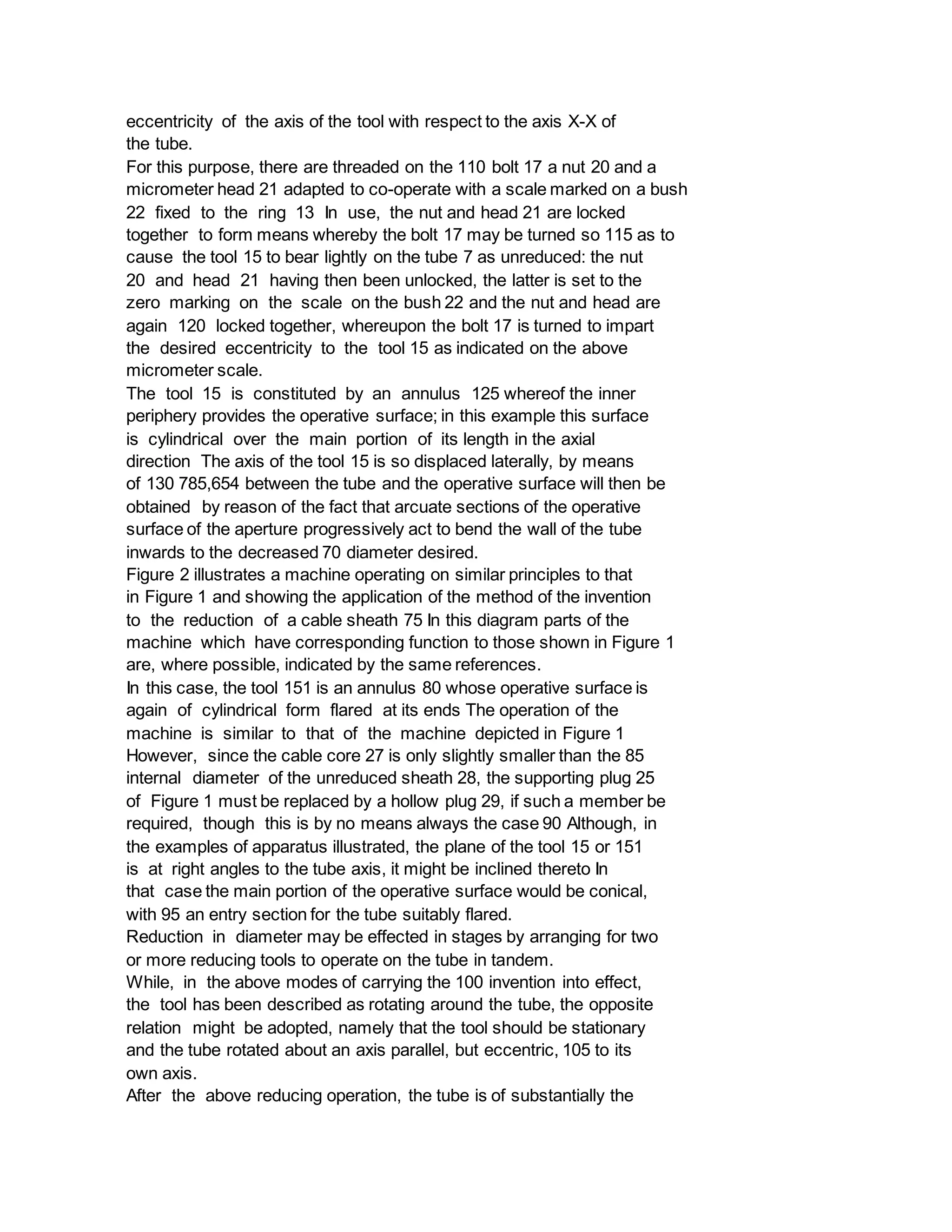 eccentricity of the axis of the tool with respect to the axis X-X of
the tube.
For this purpose, there are threaded on the 110 bolt 17 a nut 20 and a
micrometer head 21 adapted to co-operate with a scale marked on a bush
22 fixed to the ring 13 In use, the nut and head 21 are locked
together to form means whereby the bolt 17 may be turned so 115 as to
cause the tool 15 to bear lightly on the tube 7 as unreduced: the nut
20 and head 21 having then been unlocked, the latter is set to the
zero marking on the scale on the bush 22 and the nut and head are
again 120 locked together, whereupon the bolt 17 is turned to impart
the desired eccentricity to the tool 15 as indicated on the above
micrometer scale.
The tool 15 is constituted by an annulus 125 whereof the inner
periphery provides the operative surface; in this example this surface
is cylindrical over the main portion of its length in the axial
direction The axis of the tool 15 is so displaced laterally, by means
of 130 785,654 between the tube and the operative surface will then be
obtained by reason of the fact that arcuate sections of the operative
surface of the aperture progressively act to bend the wall of the tube
inwards to the decreased 70 diameter desired.
Figure 2 illustrates a machine operating on similar principles to that
in Figure 1 and showing the application of the method of the invention
to the reduction of a cable sheath 75 In this diagram parts of the
machine which have corresponding function to those shown in Figure 1
are, where possible, indicated by the same references.
In this case, the tool 151 is an annulus 80 whose operative surface is
again of cylindrical form flared at its ends The operation of the
machine is similar to that of the machine depicted in Figure 1
However, since the cable core 27 is only slightly smaller than the 85
internal diameter of the unreduced sheath 28, the supporting plug 25
of Figure 1 must be replaced by a hollow plug 29, if such a member be
required, though this is by no means always the case 90 Although, in
the examples of apparatus illustrated, the plane of the tool 15 or 151
is at right angles to the tube axis, it might be inclined thereto In
that case the main portion of the operative surface would be conical,
with 95 an entry section for the tube suitably flared.
Reduction in diameter may be effected in stages by arranging for two
or more reducing tools to operate on the tube in tandem.
While, in the above modes of carrying the 100 invention into effect,
the tool has been described as rotating around the tube, the opposite
relation might be adopted, namely that the tool should be stationary
and the tube rotated about an axis parallel, but eccentric, 105 to its
own axis.
After the above reducing operation, the tube is of substantially the
 