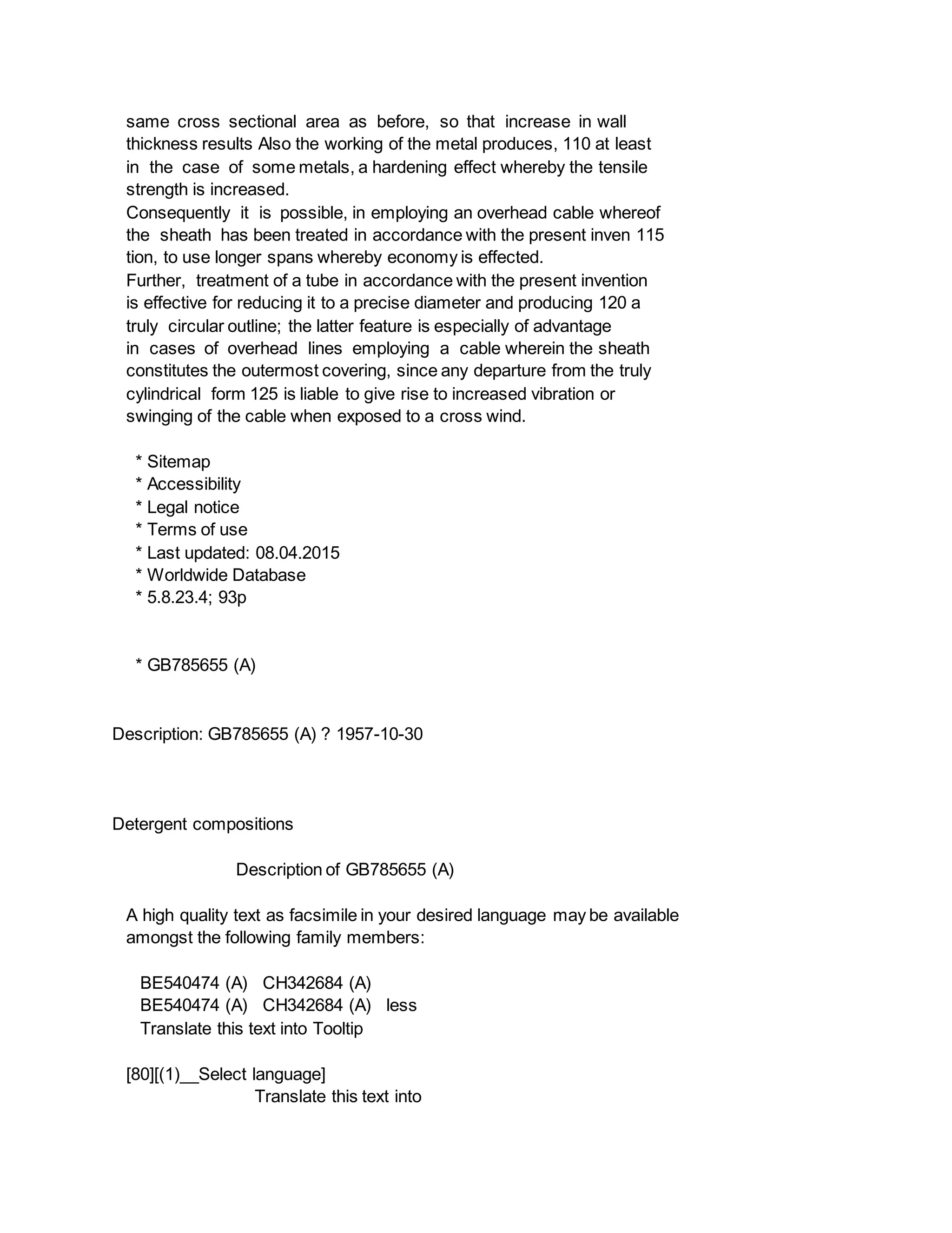 same cross sectional area as before, so that increase in wall
thickness results Also the working of the metal produces, 110 at least
in the case of some metals, a hardening effect whereby the tensile
strength is increased.
Consequently it is possible, in employing an overhead cable whereof
the sheath has been treated in accordance with the present inven 115
tion, to use longer spans whereby economy is effected.
Further, treatment of a tube in accordance with the present invention
is effective for reducing it to a precise diameter and producing 120 a
truly circular outline; the latter feature is especially of advantage
in cases of overhead lines employing a cable wherein the sheath
constitutes the outermost covering, since any departure from the truly
cylindrical form 125 is liable to give rise to increased vibration or
swinging of the cable when exposed to a cross wind.
* Sitemap
* Accessibility
* Legal notice
* Terms of use
* Last updated: 08.04.2015
* Worldwide Database
* 5.8.23.4; 93p
* GB785655 (A)
Description: GB785655 (A) ? 1957-10-30
Detergent compositions
Description of GB785655 (A)
A high quality text as facsimile in your desired language may be available
amongst the following family members:
BE540474 (A) CH342684 (A)
BE540474 (A) CH342684 (A) less
Translate this text into Tooltip
[80][(1)__Select language]
Translate this text into
 