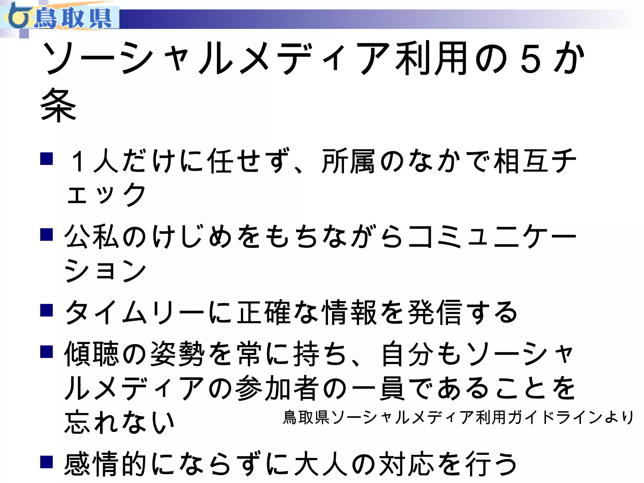ソーシャルメディア利用の５か 
条 
 １人だけに任せず、所属のなかで相互チ 
ェック 
 公私のけじめをもちながらコミュニケー 
ション 
 タイムリーに正確な情報を発信する 
 傾聴の姿勢を常に持ち、自分もソーシャ 
ルメディアの参加者の一員であることを 
忘れない 
 感情的にならずに大人の対応を行う 
鳥取県ソーシャルメディア利用ガイドラインより 
 