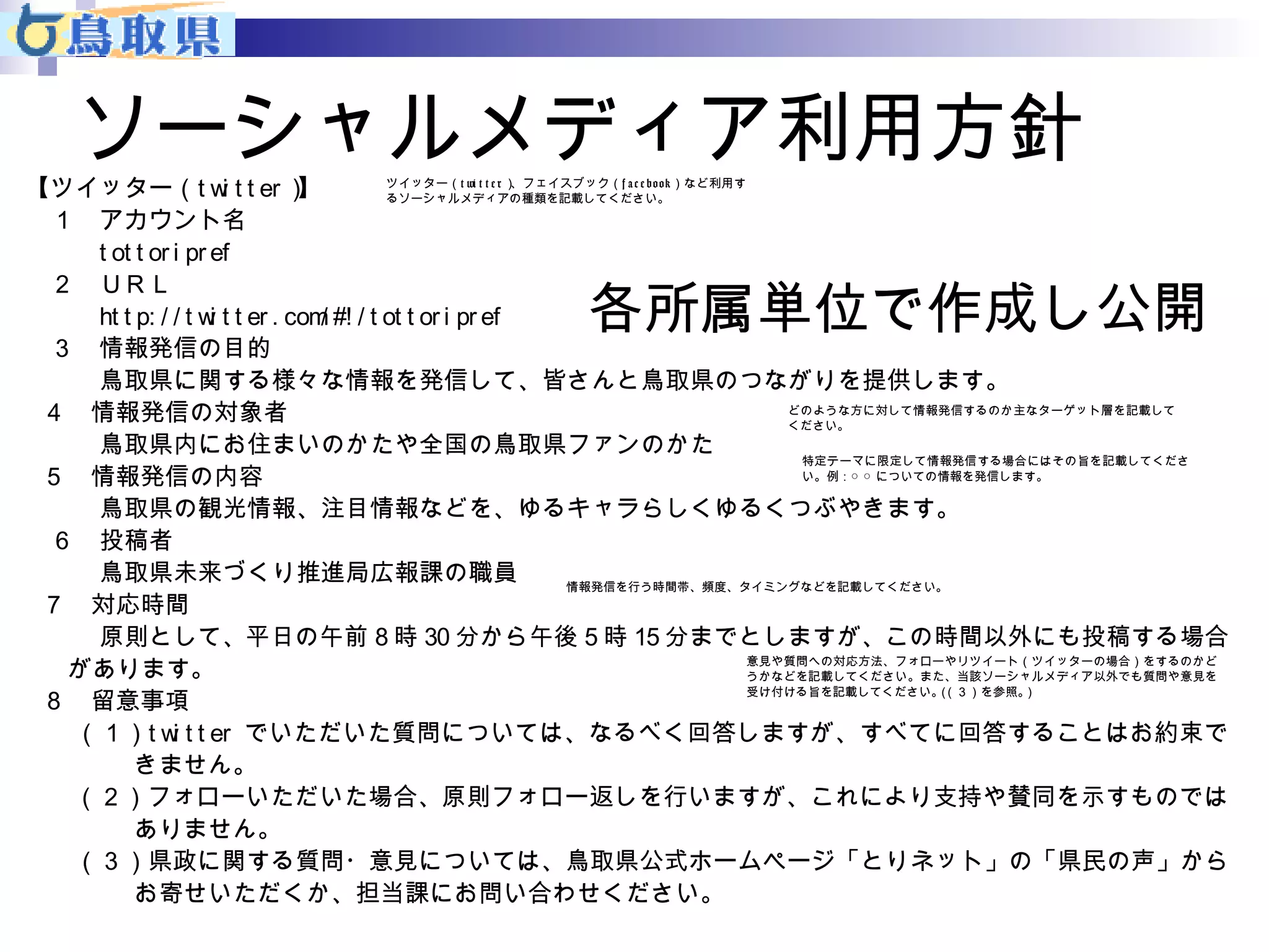 ソーシャルメディア利用方針 
【ツイッター（t wi t t er）】 
１ アカウント名 
t ot t or i pr ef 
２ ＵＲＬ 
ツイッター（t wi t t e r）、フェイスブック（f a c e book）など利用す 
るソーシャルメディアの種類を記載してください。 
ht t p: / / t wi t t er . com/ #! / t ot t or i pr ef 
３ 情報発信の目的 
各所属単位で作成し公開 
鳥取県に関する様々な情報を発信して、皆さんと鳥取県のつながりを提供します。 
４ 情報発信の対象者 
鳥取県内にお住まいのかたや全国の鳥取県ファンのかた 
５ 情報発信の内容 
鳥取県の観光情報、注目情報などを、ゆるキャラらしくゆるくつぶやきます。 
６ 投稿者 
鳥取県未来づくり推進局広報課の職員 
７ 対応時間 
原則として、平日の午前8時30分から午後5時15分までとしますが、この時間以外にも投稿する場合 
があります。 
８ 留意事項 
（１）t wi t t er でいただいた質問については、なるべく回答しますが、すべてに回答することはお約束で 
きません。 
（２）フォローいただいた場合、原則フォロー返しを行いますが、これにより支持や賛同を示すものでは 
ありません。 
（３）県政に関する質問・意見については、鳥取県公式ホームページ「とりネット」の「県民の声」から 
お寄せいただくか、担当課にお問い合わせください。 
どのような方に対して情報発信するのか主なターゲット層を記載して 
ください。 
特定テーマに限定して情報発信する場合にはその旨を記載してくださ 
い。例：○ ○ についての情報を発信します。 
情報発信を行う時間帯、頻度、タイミングなどを記載してください。 
意見や質問への対応方法、フォローやリツイート（ツイッターの場合）をするのかど 
うかなどを記載してください。また、当該ソーシャルメディア以外でも質問や意見を 
受け付ける旨を記載してください。（（３）を参照。） 
 
